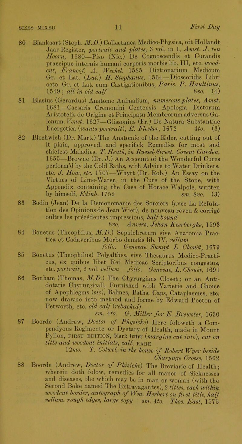 80 Blankaart (Steph. M.D.) Collectanea Medico-Physica, oft Hollandt Jaar-Register, portrait and plates, 3 vol. in 1, Amst. J. ten Hoorn, 1680—Piso (Nic.) De Cognoscendis et Curandis praecipue internis liimiani corporis morbis lib. Ill, etc. wood- exit, Franco/. A. Wechel. 1585—Dictionarium Medicum Gr. et Lat. (Lut.) H. Stephaniis, 1564—Dioscoridis Idbri octo Gr. et Lat. cum Castigationibus, Paxis. P. Haultinus, 1549 ; all in old calf 8vo. (4) 81 Blasius (Gerardus) Anatome Animalium, xuimex'ous plates, Amst. 1681—Caesaris Cremonini Centensis Apologia Dictorum Ai-istotelis de Origine et Principatu Membrorum ad versus Ga- lenum, Venet. 1627—Glissonius (Fr.) De Natura Substantiae Enevgetica, {loants pox-tx-ait), B. Fleslter, 1612 4to. (3) 82 Blochwich (Dr. Mart.) The Anatomic of the Elder, cutting out of it plain, approved, and specifick Remedies for most and chiefest Maladies, T. Heath, ixi Russel-Stx-eet, Covexxt Gax'den, 1655—Browne (Dr. J.) An Account of the Wonderful Cures perform’d by the Cold Baths, with Advice to Water Drinkers, etc. J. How, etc. 1707—Whytt (Dr. Rob.) An Essay on the Virtues of Lime-Water, in the Cure of the Stone, with Appendix containing the Case of Horace Walpole, written by himself, Edinb. 1752 sxn. 8vo. (3) 83 Bodin (Jean) De la Demonomanie des Sorciers (avec La Refuta- tion des Opinions de Jean Wier), de nouveau reveu & corrige oultre les precedentes impressions, half bound 8vo. Anvers, Jehaxi Keex'herghe, 1593 84 Bonetus (Theophilus, M.D.) Sepulchretum sive Anatomia Prac- tica et Cadaveribus Morbo denatis lib. IV, vellum folio. Gexievae, Sum2xt. L. Chouet, 1679 85 Bonetus (Theophilus) Polyalthes, sive Thesaurus Medico-Practi- cus, ex quibus libet Rei Medicae Scriptoribus congestus, etc. pox'trait, 2 vol. vellum folio. Genevae, L. Chouet, 1691 86 Bonham (Thomas, M.D.) The Chyrurgians Closet; or an Anti- dotarie Chyrurgicall, Furnished with Varietie and Choice of Apophlegms {sic), Balmes, Baths, Caps, Cataplasmes, etc. now drawne into method and forme by Edward Poeton of Petworth, etc. old calf (x-ebacked) sm. ito. G. Miller for E. Brewster, 1630 87 Boorde (Andrew, Doctor of Phxjsicke) Here foloweth a Com- pendyous Regimente or Dyetary of Health, made in Mount Pyllon, riR.ST edition, blnrU Icttrr {xnargins cut into), cut on title axid woodcut ixiitials, calf, rare \2mo. r. Colwel, ixi the house of Robex't Wyer beside Chaxyxige Cx'osse, 1562 88 Boorde (Andrew, Doctor of Phisicke) The Breviarie of Health; wherein doth folow, remedies for all maner of Sicknesses and diseases, the Avhich may be in man or woman (Avith the Second Boke named The ExtraA'agantes), 2 titles, each within woodcut border, autograph of Wm. Herbert on first title, half vellum, rough edges, large copy sm. ito. Thos. East, 1575