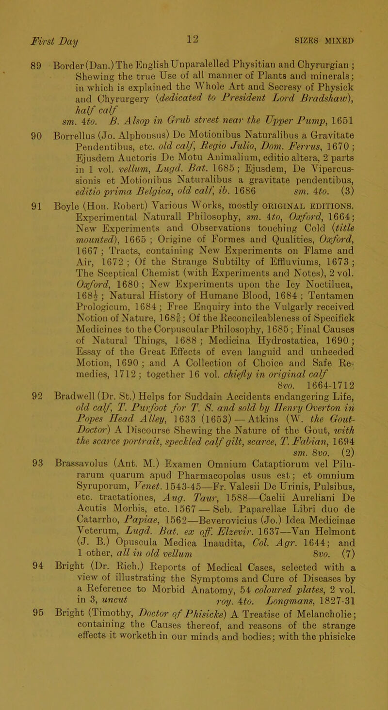 89 Border (Dan.) The English Unparalelled Physitian and Chyrurgian ; Shewing the true Use of all manner of Plants and minerals; in which is explained the Whole Art and Secresy of Physick and Chyrurgery {dedicated to President Lord Bi-adshaw), half calf sm. ito. B. Alsop in Grub street near the Upper Pump, 1651 90 Borrellus (Jo. Alphonsus) Ue Motionibus Naturalibus a Gravitate Pendentibns, etc. old calf Begio Julio, Dom. Ferrus, 1670; Ejusdem Auctoris De Motu Animalinm, editio altera, 2 parts in 1 vol. vellum, Lugd. Bat. 1685; Ejusdem, De Vipercus- sionis et Motionibus Naturalibus a gravitate pendentibus, editio prima Belgica, old calf, ib. 1686 S77i. ito. (3) 91 Boyle (Hon. Eobert) Various Works, mostly ORIGINAL EDITIONS. Experimental Naturall Philosophy, sm. ito, Oxfo7'd, 1664; New Experiments and Observations touching Cold {title mounted), 1665 ; Origine of Formes and Qualities, Oxfo7'd, 1667 ; Tracts, containing New Experiments on Flame and Air, 1672; Of the Strange Subtilty of Effluviums, 1673 ; The Sceptical Chemist (with Experiments and Notes), 2 vol. Oxfo7'd, 1680; New Experiments upon the Icy Noctiluea, 168i ; Natural History of Humane Blood, 1684 ; Tentamen Prologicum, 1684; Free Enquiry into the Vulgarly received Notion of Nature, 168b; Of the lieconcileableness of Specifick Medicines to the Corpuscular Philosophy, 1685; Final Causes of Natural Things, 1688; Medicina Hydrostatica, 1690; Essay of the Great Effects of even languid and unheeded Motion, 1690 ; and A Collection of Choice and Safe Re- medies, 1712; together 16 vol. chiefly in original calf 8m 1664-1712 92 Bradwell (Dr. St.) Helps for Suddain Accidents endangering Life, old calf, T. Pu7foot for T. S. a7id sold by Hen7-y Ovc7'ton in Popes Head Alley, 1633 (1653)—Atkins (W. the Gout- Doct07-) A Discourse Shewing the Nature of the Gout, with the sca7-ce po7-trait, speckled calf gilt, sca7'ce, T. Fabia7i, 1694 sm. 8vo. (2) 93 Brassavolus (Ant. M.) Examen Omnium Cataptiorum vel Pilu- rarum quarum apud Pharmacopolas usus est; et omnium Syruporum, Venet. 1543-45—Fr. Valesii De Urinis, Pulsibus, etc. tractationes, Aiig. Taur, 1588—Caelii Aureliani De Acutis Morbis, etc. 1567 — Seb. Paparellae Libri duo de Catarrho, Papiae, 1562—BeveroA'icius (Jo.) Idea Medicinae Veterum, Lugd. Bat. ex off. Elzevir. 1637—Van Helmont (J. B.) Opuscula Medica Inaudita, Col. Agr. 1644; and 1 other, all hi old vellum 8m (7) 94 Bright (Dr. Rich.) Reports of Medical Cases, selected with a view of illustrating the Symptoms and Cure of Diseases by a Reference to Morbid Anatomy, 54 coloured plates, 2 vol. in 3, uncut roy. ito. Longmans, 1827-31 95 Bright (Timothy, Doctor of Phisicke) A Treatise of Melancholie; containing the Causes thereof, and reasons of the strange effects it Avorketh in our minds and bodies; Avith the phisicke