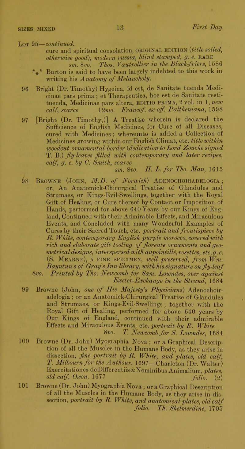 Lot 95—continued. cure and spiritual consolation, ORIGINAL EDITION {title soiled, otherwise good), modern russia, blind stamped, g. e. rare sm. 8vo. Thos. Vautrollier in the Black-friers, 1586 *** Burton is said to have been largely indebted to this work in writing his Anatomy of Melancholy. 96 Bright (Dr. Timothy) Hygeina, id est, de Sanitate tuenda Medi- cinae pars prima; et Therapeutica, hoc est de Sanitate resti- tuenda, Medicinae pars altera, editio PRIMA, 2 vol. in 1, new calf, scarce \2mo. Francof. ex off. Faltheniana, 1598 97 [Bright (Dr. Timothy,)] A Treatise wherein is declared the Sufficience of English Medicines, for Cure of all Diseases, cured with Medicines ; whereunto is added a Collection of Medicines growing within our English Climat, etc. title within woodcut ornamental border {dedication to Lord Zouche signed T. B.) Jly-leaves filled with contemporary and later recipes, calf g. e. by C. Smith, scarce sm. 8vo. H. L.for Tho. Man, 1615 98 Browne (John, M.D. of Norwich) Adenochoiradelogia ; or. An Anatomick-Chirurgical Treatise of Glandules and Strumaes, or Kings-Evil-Swellings, together with the Royal Gift of Healing, or Cure thereof by Contact or Imposition of Hands, performed for above 640 Years by our Kings of Eng- land, Continued with their Admirable Effects, and Miraculous Events, and Concluded with many Wonderful Examples of Cures by their Sacred Touch, etc. portrait and frontispiece by R. White, contemporary English purple morocco, covered with rich and elaborate gilt tooling of floreate ornaments and geo- metrical designs, interspersed with aupointille, rosettes, etc.g.e. (S. Mearne), a fine specimen, ivell pi-eserved, from Wm. Bayntun’s of Gray’s Inn library, with his signature on fly-leaf 8vo. Printed by Tho. Newcomb for Sam. Lowndes, over against Exeter-Exchange in the Strand, 1684 99 Browne (John, one of His Majesty’s Physicians) Adenochoir- adelogia ; or an Anatomick-Chirurgical Treatise of Glandules and Strumaes, or Kings-Evil-Swellings; together with the Royal Gift of Healing, performed for above 640 years by Our Kings of England, continued with their admirable Effects and Miraculous Events, etc. portrait by R. White 8vo. T. Newcomb for S. Lowndes, 1684 100 Browne (Dr. John) Myographia Nova; or a Graphical Descrip- tion of all the Muscles in the Humane Body, as they arise in dissection, fine portrait by R. White, and plates, old calf, T. Milbournfor the Authour, 1697—Charleton (Dr. Walter) Exercitationes deDifferentiis&Nominibus Animalium, plates, old calf Oxon. 1677 folio. (2) 101 Browne (Dr. John) Myographia Nova; or a Graphical Description of all the Muscles in the Humane Body, as they arise in dis- section, portrait by R. White, and anatomical plates, old calf folio. Th. Shelmerdine, 1705