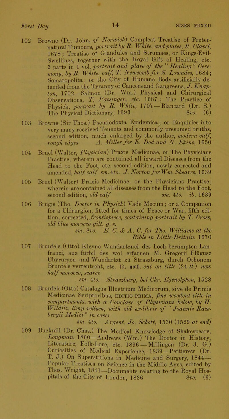 102 BroAvne (Dr. John, of Nortvich) Compleat Treatise of Preter- natural Tumours, portrait by li. White, and plates, It. Clavel, 1678; Treatise of Glandules and Strumaes, or Kings-Evil- Swellings, together with the Royal Gift of Healing, etc. 3 parts in 1 vol. portrait and plate of the “ Healing ” Cere- mony, by It. White, calf, 2\ Newcomb for S. Lowndes, 1684; Somatopolita; or the City of Humane Body artificially de- fended from the Tyranny of Cancers and Gangreens, /. Knap- ton, 1702—Salmon (Dr. Wm.) Physical and Chirurgical Observations, T. Fassinger, etc. 1687 ; The Practice of Physick, portrait by R. White, 1707 — Blancard (Dr. S.) The Physical Dictionary, 1693 8w. (6) 103 Browne (Sir Thos.) Pseudodoxia Epidemica; or Enquiries into very many received Tenents and commonly presumed truths, second edition, much enlarged by the author, modern calf, rough edges A. Miller for E. Dad and N. Ekins, 1650 104 Bruel (Walter, Physician) Praxis Medicinae, or The Physicians Practice, wherein are contained all inward Diseases from the Head to the Foot, etc. second edition, newly corrected and amended, half calf sm. ito. J. Norton for Wm. Sheares, 1639 105 Bruel (Walter) Praxis Medicinae, or the Physicians Practise; wherein are contained all diseases from the Head to the Foot, second edition, old calf sm. 4#o. ib. 1639 106 Brugis (Tho. Doctor in Physick) Vade Mecum; or a Companion for a Chirurgion, fitted for times of Peace or War, fifth edi- tion, corrected, frontispiece, containing portrait by T. Cross, old blue morocco gilt, g. e. sm. %vo. E. C. & A. C. for Tho. Williams at the Bible in Little-Britain, 1670 107 Brunfels (Otto) Kleyne Wundartznei des hoch beriimpten Lan- franci, auz fiirbil des wol erfarnen M. Gregorii Flugusz Chyrurgen nnd Wundartzt zii Straszburg, durch Othonem Brunfels verteutscht, etc. lit. gotj. cut on title (24 ll.) new half moi'occo, scarce sm. ito. Straszburg, bei Chr. Egenolphen, 1528 108 Brunfels (Otto) Catalogus Illustrium Medicorum, sive de Primis Medicinae Scriptoribus, EDiTio PRIMA, fine woodcut title in compartments, with a Conclave of Physicians below, by H. Wildilz, limp vellum, with old ex-libris of '' Joannis Race- bergii Medici ” in cover sm. ito. Argent. Jo. Schott, 1530 (1529 at e7id) 109 Bucknill (Dr. Chas.) The Medical Knowledge of Shakespeare, Longman, 1860—Andrews (Wm.) The Doctor in History, Literature, Folk-Lore, etc. 1896 — Millingen (Dr. J. G.) Curiosities of Medical Experience, 1839—Pettigrew (Dr. T. J.) On Superstitions in Medicine and Surgery, 1844— Popular Treatises on Science in the Middle Ages, edited by Thos. Wright, 1841—Documents relating to the Royal Hos- pitals of the City of London, 1836 8m (6)