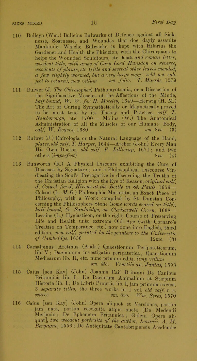 110 Bulleyn (Wni.) Bulleiiis Bulwarke of Defence against all Sick- nesse, Soarnesse, and Woundes that doe dayly assaulte Mankinde, Whiche Bulwarke is kept with Hilarius the Gardener and Health the Phisicion, with the Chirurgians to helpe the AVounded Souldiours, etc. tiarft and roman letter, woodcut title, with arms of Cary Lord Hunsdon on reverse, woodcuts of plants, etc. {title and several other leaves mended, a few slightly warmed, but a very large copy; sold not sub- ject to return), new vellum sm. folio. T. Mar she, 1579 111 Bulwer (J. The Chirosopher) Pathomyotomia, or a Dissection of the Signifacative Muscles of the Afl'ections of the Minde, half bound, W. W. for II. Moseley, 1649—Herwig (H. M.) The Art of Curing Sympathetically or Magnetically proved to be most true by its Theory and Practice, calf, T. Newborough, etc. 1700 — Molins (AV.) The Anatomical Administration of all the Muscles of our Humane Bodj'', calf, W. Rogers, 1680 sm. 8vo. (3) 112 Bulwer (J.) Chirologia or the Natural Language of the Hand, plates, old calf, T. Harper, 1644—Archer (John) Every Man His Own Doctor, old calf, P. Lillicrap, 1671 ; and two others {imperfect) 8vo. (4) 113 Bunworth (R.) A Physical Discours exhibiting the Cure of Diseases by Signature ; and a Philosophical Discourse Vin- dicating the Soul’s Prerogative in discerning the Truths of the Christian Religion with the Eye of Reason, original calf, J. Colwel for J. Hirons at the Bottle in St. Pauls, 1656— Colson (L. M.D.) Philosophia Maturata, an Exact Piece of Philosophy, with a AVork compiled by St. Dunstan Con- cerning the Philosophers Stone {some ivo7-ds erased on title), half bound, G. Sawbridge, on Clerkenwell Gi'een, 1668— Lessius (L.) Hygiasticon, or the right Course of Preserving Life and Health unto extream Old Age (with Cornaro’s Treatise on Temperance, etc.) now done into English, third edition, new calf, printed by the pi-inters to the Universitie of Cambridge, 1636 l2mo. (3) 114 Caesalpinus Aretinus (Andr.) Quaestionum Peripateticarum, lib. V; Daemonum investigatio peripatetica; Quaestionum Medicarum lib. II, etc. nunc primum editi, limp vellum sm. Ato. Venetiis ap. Juntas, 1593 115 Caius [seu Kay] (John) Joannis Caii Britanni De Canibus Britannicis lib. I; De Rariorum Animalium et Stirpium Historia lib. I; De Libris Propriis lib. I, jam primum excusi, 3 separate titles, the three works in 1 vol. old calf, r. e. scarce sm. 8vo. Wm. Seres, 1570 116 Caius [seu Kay] (John) Opera aliquot et A^ei’siones, partim jam nata, partim recognita atque aucta [De Medendi Methodo; De Ephemera Britannica; Galeni Opera ali- quot], two woodcut portraits of the antlurr, Lovanii, A. M. Bei'gagne, 1556 ; De Antiquitate Cantabrigiensis Academia)