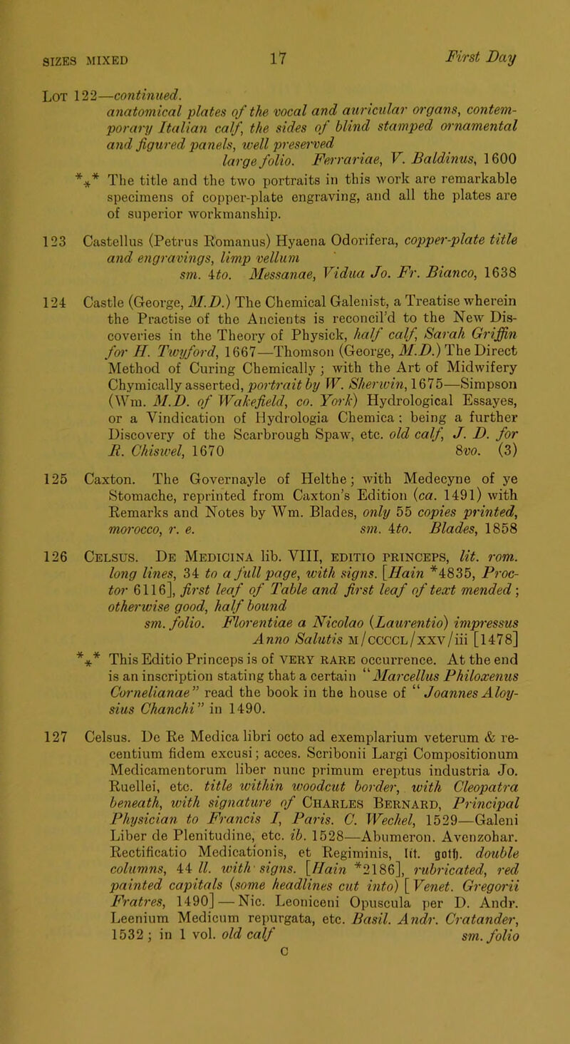 Lot 122—continued. anatomical plates of the vocal and auricular organs, contem- porary Italian calf, the sides of blind stamped oimamental 07id figured panels, well preserved large folio. Ferrariae, V. Baldinus, 1600 *** The title and the two portraits in this work are remarkable specimens of copper-plate engraving, and all the plates are of superior workmanship. 123 Castellus (Petrus Eomanus) Hyaena Odorifera, copper-plate title and engravings, limp vellum sm. 4^0. Messanae, Vidua Jo. Fr. Bianco, 1638 124 Castle (George, M.D) The Chemical Galenist, a Treatise wherein the Practise of the Ancients is reconcil’d to the New Dis- coveries in the Theory of Physick, half calf, Sarah Griffin far H. Twijford, 1667—Thomson (George, M.D.) The Direct Method of Curing Chemically ; with the Art of Midwifery Chymically asserted, portrait by W. Sherwin,\Qlb—Simpson (Win. M.D. of Wakefield, co. York) Hydrological Essayes, or a Vindication of Hydrologia Chemica; being a further Discovery of the Scarbrough Spaw, etc. old calf J. D. for B. Chiswel, 1670 Svo. (3) 125 Caxton. The Governayle of Helthe; with Medecyne of ye Stomache, reprinted from Caxton’s Edition {ca. 1491) with Remarks and Notes by Wm. Blades, only 55 copies printed, morocco, r. e. sm. ito. Blades, 1858 126 Celsus. De Medicina lib. VIII, editio princeps, lit. rom. long lines, 34 to a full page, with signs. \^Hain *4835, Pi'oc- tor 6116], first leaf of Table and first leaf of text mended; otherwise good, half bound sm. folio. Florentiae a Nicolao {Laurentio) impressus Anno Salutis M/cccCL/xxv/iii [l478] *** This Editio Princeps is of very rare occurrence. At the end is an inscription stating that a certain “3Iai’cellus Philoxenus Cornelianae” read the book in the house of '''' Joannes Aloy- sius Chanchi” in 1490. 127 Celsus. Do Re Medica libri octo ad exemplarium veterum & re- centium fidem excusi; acces. Scribonii Largi Compositionum Medicamentorum liber nunc primum ereptus industria Jo. Ruellei, etc. title within woodcut border, with Cleopatra beneath, with signature of Charles Bernard, Principal Physician to Francis I, Paris. C. Wechel, 1529—Galeni Liber de Plenitudine, etc. ib. 1528—Abumeron. Avenzohar. Rectificatio Medicationis, et Regiminis, lit. Qotfj. doiible columns, 44/Z. ivith signs. \JIain *2186], rubricated, red painted capitals {some headlines cut into) [ Venet. Gregorii Fratres, 1490] — Nic. Leoniceni Opuscula per D. Andr. Leenium Medicum repurgata, etc. Basil. Andr. Cratander, 1532 ; in 1 vol. old calf sm. folio C