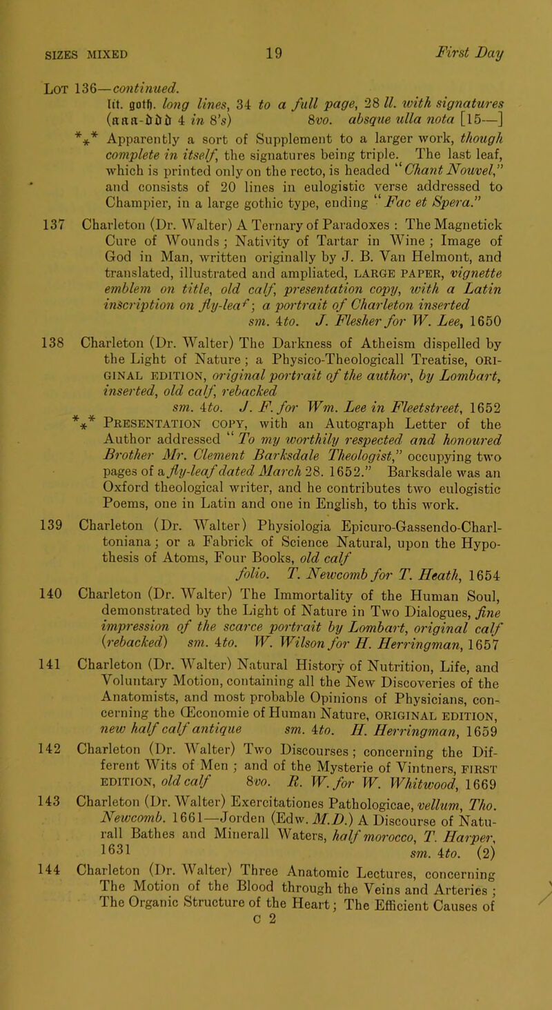 Lot 136—continued. lit. gotfi. long lines, 34 to a full page, 28 11. with signatures (atta-iiiJli 4 in 8's) 8vo. absque ulla nota [l5—] *** Apparently a sort of Supplement to a larger work, though complete in itself, the signatures being triple. The last leaf, which is printed only on the recto, is headed Chant Nouvel,” and consists of 20 lines in eulogistic verse addressed to Champier, in a large gothic type, ending “ Fac et Spera. 137 Charleton (Dr. Walter) A Tei'nary of Paradoxes : The Magnetick Cure of Wounds ; Nativity of Tartar in Wine ; Image of God in Man, written originally by J. B. Van Helmont, and translated, illustrated and ampliated, LARGE paper, vignette emblem on title, old calf, presentation copy, with a Latin inscription on fly-lea^] a poi'trait of Charleton inserted sm. ^to. J. Flesher for W. Lee, 1650 138 Charleton (Dr. Walter) The Darkness of Atheism dispelled by the Light of Nature; a Physico-Theologicall Treatise, ORI- GINAL EDITION, original portrait of the author, by Lombart, inserted, old calf, rebacked sm. \to. J. F. for Wm. Lee in Fleetstreet, 1652 *** Presentation copy, with an Autograph Letter of the Author addressed “ To my worthily respected and honoured Brother Mr. Clement Barksdale Theologist,” occupying two pages of e, fly-leaf dated March 28. 1652.” Barksdale v'as an Oxford theological writer, and he contributes two eulogistic Poems, one in Latin and one in English, to this work. 139 Charleton (Dr. Walter) Physiologia Epicuro-Gassendo-Charl- toniana; or a Fabrick of Science Natural, upon the Hypo- thesis of Atoms, Four Books, old calf folio. T. Newcomb for T. Heath, 1654 140 Charleton (Dr. Walter) The Immortality of the Human Soul, demonstrated by the Light of Nature in Two Dialogues, fine impression of the scarce portrait by Lombart, original calf {rebacked) sm. \to. W. Wilson for H. Herringman, 1657 141 Charleton (Dr. Walter) Natural History of Nutrition, Life, and Voluntary Motion, containing all the New Discoveries of the Anatomists, and most probable Opinions of Physicians, con- cerning the (Economic of Human Nature, original EDITION, new half calf antique sm. ^to. H. Herringman, 142 Charleton (Dr. Walter) Two Discourses; concerning the Dif- ferent Wits of Men ; and of the Mysterie of Vintners, FIRST edition, o/c? ca// 8vo. It. W.for W. Whitwood, 1669 143 Charleton (Dr. Walter) Exercitationes Pathologicae, vellum, Tho. Newcomb. 1661—Jorden (Edw. M.D.) A Discourse of Natu- rall Bathes and Minerall Waters, half morocco, T. Harper, sm. ^to. (2) 144 Charleton (Dr. Walter) Three Anatomic Lectures, concerning The Motion of the Blood through the Veins and Arteries ; The Organic Structure of the Heart; The Efficient Causes of C 2