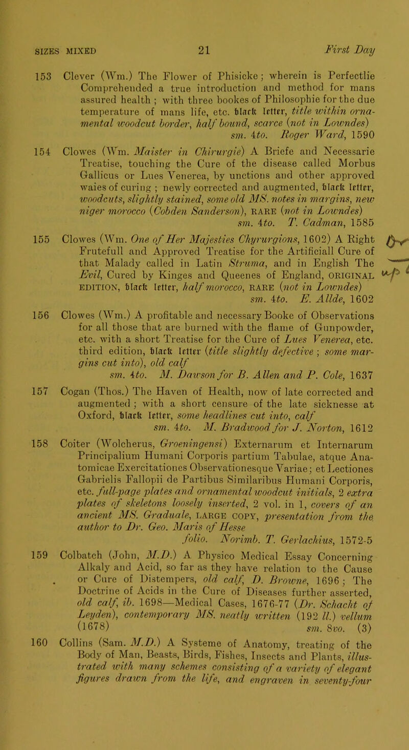 153 Clever (Wm.) The Flower of Phisicke; wherein is Perfectlie Comprehended a true introduction and method for mans assured health ; with three bookes of Philosophie for the due temperatui'e of mans life, etc. tliirft Irttrr, title within orna- mental u'oodcut border, half bound, scarce {not in Lotvndes) S711. ito. Roger Ward, 1590 154 Clowes (Wm. Maister in Chirurgie) A Briefe and Necessarie Treatise, touching the Cure of the disease called Morbus Gallicus or Lues Venerea, by unctions and other approved waies of curing ; newly corrected and augmented, tlarfe Irfter, woodcuts, slightly stained, some old MS. notes in margins, new niger morocco {Cobden Sandersofi), rare {not in Lowndes) sm. ito. T. Cadman, 1585 155 Clowes (Wm. One of Her Majesties Chyrurgions, 1602) A Right Frutefull and Approved Treatise for the Artificial! Cure of that Malady called in Latin Strtma, and in English The Evil, Cured by Kinges and Queenes of England, ORIGINAL EDITION, blarit Irttrr, half morocco, rare {not in Lowndes) sm. ito. E. Allde, 1602 156 Clowes (Wm.) A profitable and necessary Booke of Observations for all those that are burned with the flame of Gunpowder, etc. with a short Treatise for tlie Cure of Lues Venerea, etc. third edition, binrfe Irttrr {title slightly defective ; some mar- gins cut into), old. calf sm. Ho. M. Dawson for B. Allen and F. Cole, 1637 157 Cogan (Thos.) The Haven of Health, now of late corrected and augmented ; with a short censure of the late sicknesse at Oxford, blark Irttrr, some headlines cut into, calf sm. Ho. M. Bradwood for J. Norton, 1612 158 Coiter (Wolcherus, Groeningensi) Externarum et Internarum Principalium Human! Corporis partium Tabulae, atque Ana- tomicae Exercitationes Observationesque Variae; et Lectiones Gabrielis Fallopii de Partibus Similaribus Plumani Corporis, etc. full-page plates and ornainental woodcut initials, 2 extra plates of skeletons loosely inserted, 2 vol. in 1, covers of an ancient AIS. Graduale, large copy, presentation from the author to Dr. Geo. Maris of Hesse folio. Norimb. T. Gerlachius, 1572-5 159 Colbatch (John, M.D.) A Physieo Medical Essay Concerning Alkaly and Acid, so far as they have relation to the Cause or Cure of Distempers, old calf, D. Browne, 1696 ; The Doctrine of Acids in the Cure of Diseases further asserted, old calf, ib. 1698—Medical Cases, 1676-77 {Dr. Schacht of Leyden), contemporary MS. neatly written (192 ll.) vellum (1678) sm. %vo. (3) 160 Collins (Sam. AI.D) A Systeme of Anatomy, treating of the Body of Man, Beasts, Birds, Fishes, Insects and Plants, illus- trated with many schemes consisting of a variety of elegant figures drawn from the life, and engraven in seventy-four