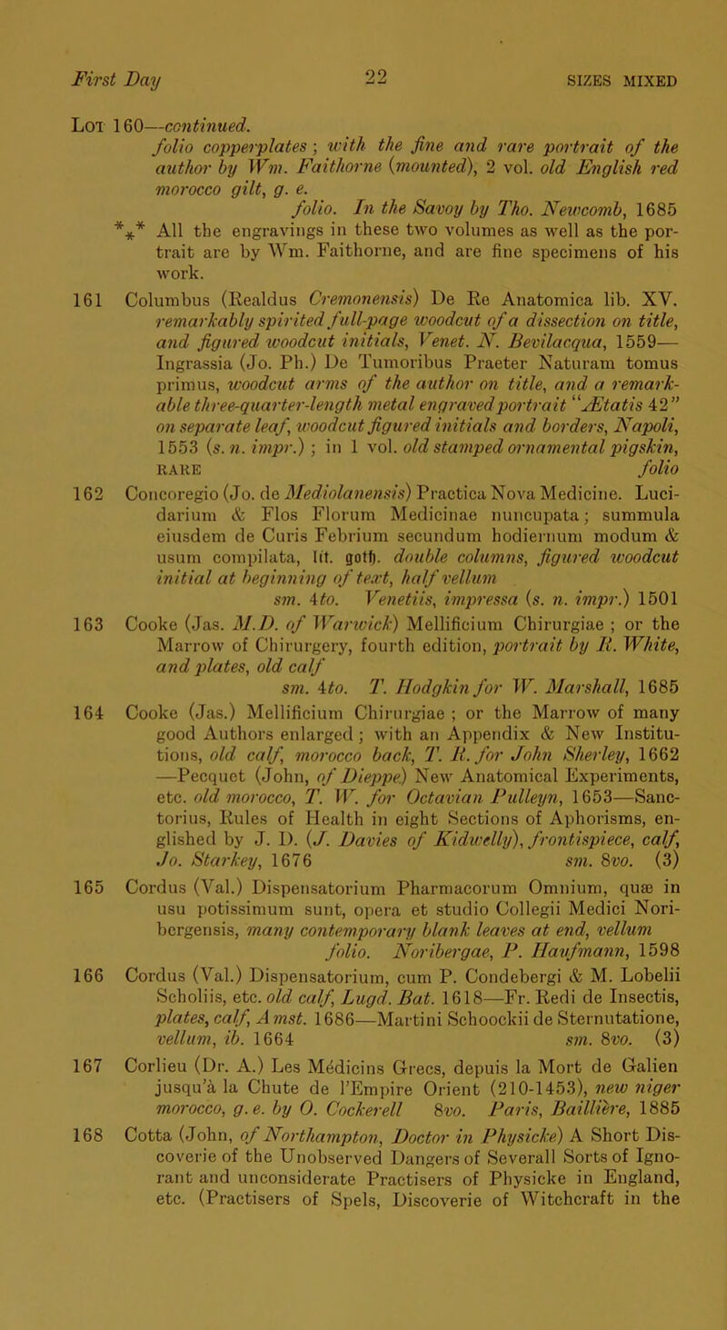 Lot 160—continued. folio copperplates; with the fine and rare portrait of the author by Wm. Faithorne {mounted), 2 vol. old English red morocco gilt, g. e. folio. In the Savoy by Tho. Newcomb, 1685 *** All the engravings in these two volumes as well as the por- trait are by Wm. Faithorne, and are fine specimens of his work. 161 Columbus (Realdus Cremojiensis) De Re Anatomica lib. XV. remarkably spirited full-page woodcut of a dissection on title, and figured, woodcut initials, Venet. N. Bevilacqua, 1559— Ingrassia (Jo. Ph.) De Tumoribus Praeter Naturam tomus primus, xvoodcut arms of the author on title, and a remark- able three-quarter-length metal engraved portrait 'yEtatis 42” on separate leaf, woodcut figured initials and borders, Napoli, 1553 {s.7i. impr.); in 1 \o\. old stamped ornamental pigskin, RAKE folio 162 Coucoregio (Jo. de Mediolanensis) Practica Nova Medicine. Luci- darium & Flos Florum Medicinae nuncupata; summula eiusdem de Curis Febrium secundum hodiernum modum & usum compilata, lit. goff). double columns, figtired 7voodcut in itial at beginn ing of text, half vellum sm. \to. Venetiis, impressa {s. n. impr.) 1501 163 Cooke (Jas. M.D. of Warwick) Mellificium Chirurgiae ; or the Marrow of Chirurgery, foui’th edition, poi'trait by li. White, and plates, old calf sm. ito. T. Hodgkin for W. Marshall, 1685 164 Cooke (Jas.) Mellificium Chirurgiae ; or the Marrow of many good Authors enlarged; with an Appendix & New Institu- tions, old calf, morocco back, T. li. for John Sherley, 1662 —Pecquet (John, of Dieppe) New Anatomical Experiments, etc. old morocco, T. W. for Octavian Fulleyn, 1653—Sanc- torius. Rules of Health in eight Sections of Aphorisms, en- glished by J. 1). {J. Davies of Kidwelhj), frontispiece, calf, Jo. Stanley, 1676 sm. 8vo. (3) 165 Cordus (Val.) Dispensatorium Pharmacorum Omnium, quae in usu potissimum sunt, opera et studio Collegii Medici Nori- bergensis, ma?iy contemporai'y blank leaves at end, vellum folio. Noribergae, P. Haufmann, 1598 166 Cordus (Val.) Dispensatorium, cum P. Condebergi & M. Lobelii Scholiis, etc. old calf, Lugd. Bat. 1618—Fr. Redi de Insectis, plates, calfAmst. 1686—Martini Schoockii de Sternutatione, vellum, ib. 1664 sm. 8vo. (s) 167 Corlieu (Dr. A.) Les MMicins Grecs, depuis la Mort de Galien jusqu’a la Chute de I’Empire Orient (210-1453), new niger morocco, g.e. by 0. Cockerell 8vo. Paris, Bailliere, 1885 168 Cotta (John, of Northampton, Doctor in Phjsicke) A Short Dis- coverie of the Unobserved Dangers of Severall Sorts of Igno- rant and unconsiderate Practisers of Physieke in England, etc. (Practisers of Spels, Discoverie of Witchcraft in the
