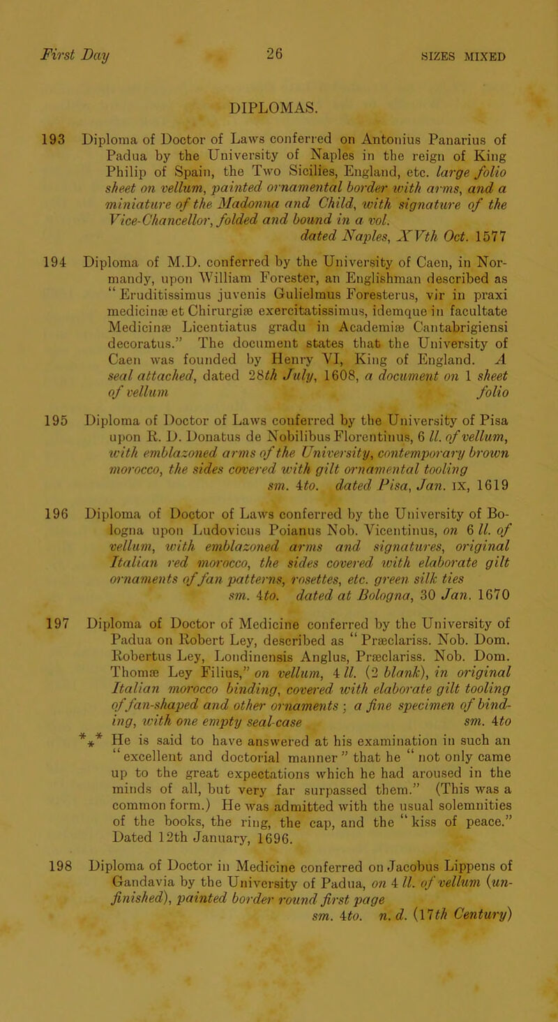 DIPLOMAS. 193 Diploma of Doctor of Laws conferi ed on Antonius Panarius of Padua by the University of Naples in the reign of King Philip of Spain, the Two Sicilies, England, etc. large folio sheet on vellum, painted ornamental border ivith arms, and a miniature of the Madonna and Child, with signature of the Vice-Chancellor, folded and bound in a vol. dated Naples, XVth Oct. 1577 194 Diploma of M.D. conferred by the University of Caen, in Nor- mandy, upon William Forester, an Englishman described as “ Eruditissimus juvenis Gulielmus Foresterus, vir in praxi medicinaj et Chirurgife exereitatissimus, idemquein faeultate Medicinae Licentiatus gradu in Academiae Cantabrigiensi decoratus.” The document states that the University of Caen was founded by Henry VI, King of England. A seal attached, dated 28^^^ July, 1608, a document on 1 sheet of vellum folio 195 Diploma of Doctor of Laws conferred by the University of Pisa upon R. D. Donatus de Nobilibus Florentinus, 6 ll. of vellum, iL'ith emblazoned arms of the University, contemporary brown morocco, the sides covered with gilt ornamental tooling sm. ito. dated Fisa, Jan. ix, 1619 196 Diploma of Doctor of Laws conferred by the University of Bo- logna upon Ludovicus Poianus Nob. Vicentinus, on 6 ll. of vellum, with emblazoned arms and signatures, original Italian red morocco, the sides covered ivith elaborate gilt 07-naments of fan patte^-m, rosettes, etc. green silk ties sm. \to. dated at Bologna, 30 Jan. 1670 197 Diploma of Doetor of Medieine conferred by the University of Padua on Robert Ley, described as “ Praeclariss. Nob. Dom. Robertus Ley, Londinensis Anglus, Praeclariss. Nob. Dom. Thomse Ley Filius,” on vellum, 4 ll. (2 blank), in original Italian morocco binding, covered with elaborate gilt tooling of fan-shaped and other ornaments ; a fine specimen of bind- ing, with one empty seal-case sm. Mo *** He is said to have answered at his examination in such an “excellent and doctorial manner” that he “ not only came up to the great expectations which he had aroused in the minds of all, but very far surpassed them.” (This was a eommon form.) He was admitted with the usual solemnities of the books, the ring, the cap, and the “ kiss of peace.” Dated 12th January, 1696. 198 Diploma of Doctor in Medicine conferred on Jacobus Lippens of Gandavia by tbe University of Padua, on 4 ll. of vellum {un- finished), painted border round first page sm. Mo. n.d.{\'Uh Century)