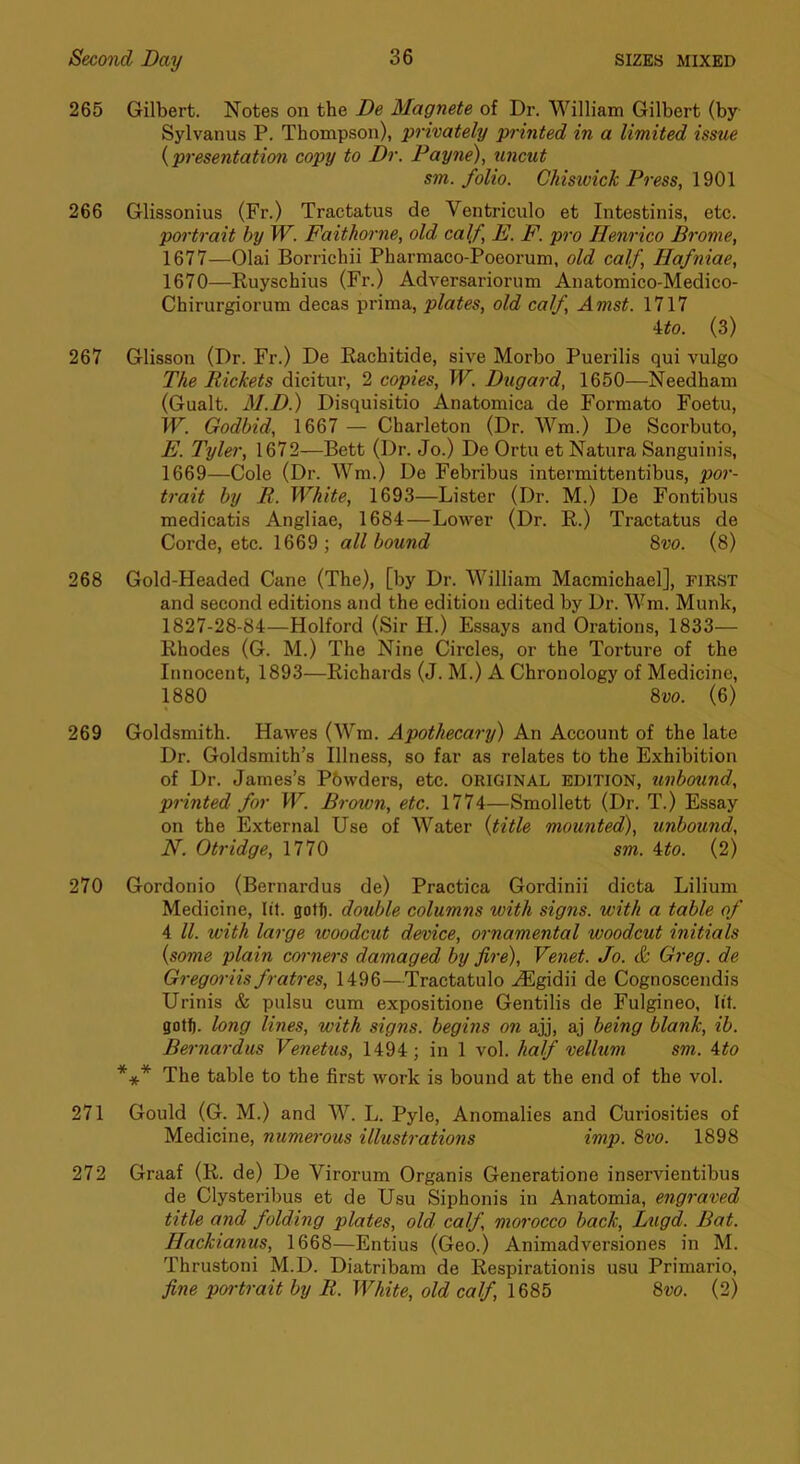 265 Gilbert. Notes on the De Magnete of Dr. William Gilbert (by Sylvanus P. Thompson), privately printed in a limited issue {presentation copy to Dr. Payne), uncut sm. folio. Chisivich Press, 1901 266 Glissonius (Fr.) Tractatus de Ventriculo et Intestinis, etc. portrait by W. Faithorne, old calf, E. F. pro Henrico Bronie, 1677—Olai Borrichii Pharmaco-Poeorum, old calf, Hafniae, 1670—Ruyschius (Fr.) Adversariorum Anatomico-Medico- Chirurgiorum decas prima, plates, old calf, Amst. 1717 Uo. (3) 267 Glisson (Dr. Fr.) De Rachitide, sive Morbo Puerilis qui vulgo The Pickets dicitur, 2 copies, W. Dugard, 1650—Needham (Gualt. M.D) Disquisitio Anatomica de Formato Foetu, W. Godbid, 1667 — Charleton (Dr. Wm.) De Scorbuto, E. Tyler, 1672—Bett (Dr. Jo.) De Ortu et Natura Sanguinis, 1669—Cole (Dr. Wm.) De Febribus intermittentibus, por- trait by R. White, 1693—Lister (Dr. M.) De Fontibus medicatis Angliae, 1684—Lower (Dr. R.) Tractatus de Corde, etc. 1669 ; all bound ^vo. (8) 268 Gold-Headed Cane (The), [by Dr. William Macmichael], first and second editions and the edition edited by Dr. Wm. Munk, 1827-28-84—Holford (Sir H.) Essays and Orations, 1833— Rhodes (G. M.) The Nine Circles, or the Torture of the Innocent, 1893—Richards (J. M.) A Chronology of Medicine, 1880 8w. (6) 269 Goldsmith. Hawes (Wm. Apothecary) An Account of the late Dr. Goldsmith’s Illness, so far as relates to the Exhibition of Dr. James’s Pbwders, etc. original edition, unbound, printed for W. Brown, etc. 1774—Smollett (Dr. T.) Essay on the External Use of Water {title mounted), unbound, N. Otridge, 1770 sm. 4:to. (2) 270 Gordonio (Bernardus de) Practica Gordinii dicta Lilium Medicine, lit. gotf). double columns with signs, with a table of 4 ll. with large woodcut device, ornamental woodcut initials {some plain corners damaged by fire), Venet. Jo. & Greg, de Gregoriis fratres, 1496—Tractatulo ..^gidii de Cognoscendis Urinis & pulsu cum expositione Gentilis de Fulgineo, lit. gott). long lines, with signs, begins on ajj, aj being blank, ib. Bernardus Venetus, 1494; in 1 vol. half vellum sm. ito *** The table to the first work is bound at the end of the vol. 271 Gould (G. M.) and AV. L. Pyle, Anomalies and Curiosities of Medicine, numerous illustrations imp. 8vo. 1898 272 Graaf (R. de) De Virorum Organis Generatione inservientibus de Clysteribus et de Usu Siphonis in Anatomia, engraved title and folding plates, old calf morocco back, Lugd. Bat. Hackianus, 1668—Entius (Geo.) Animadversiones in M. Thrustoni M.D. Diatribam de Respirationis usu Primario, fine poi-trait by R. White, old calf, 1685 8w. (2)