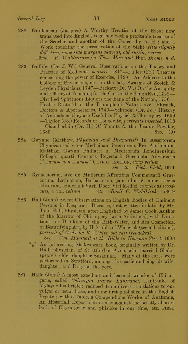 282 Guillemeau (Jacques) A Worthy Treatise of the Eyes; now translated into English, together with a profitable treatise of the Scorbie and another of the Cancer by A. H.; and a Work touching the i»reservation of the Sight {title slightly defective, some side margins shaved), old russia, scarce \2mo. R. Waldegrave for Thos. Man and Wm. Brome, n. d. 283 Gullifer (Dr. J. W.) General Observations on the Theory and Practice of Medicine, morocco, 1817—Fuller (Fr.) Treatise concerning the power of Exercise, 1728—An Address to the College of Physicians, etc. on the late Swarms of Scotch & Leyden Physicians, 1747—Beckett (Dr. W.) On the Antiquity and Efiicacyof Touching for the Cure of the King’sEvil, 1722— Distilled Spirituous Liquors the Bane of the Nation, 1736— Health Restor’d or the Triumph of Nature over Physick, Doctors & Apothecaries, 1740—Schroder (Dr. Jo.) History of Animals as they are Useful in Physick & Chirurgery, 1659 —Taylor (Jo.) Records of portraits inserted, 1818 —Chamberlain (Dr. H.) Of Vomits A the Jesuits Powder, 1685 %vo. (9) 284 Gwynne (Mathew, Physician and Dramatist) In Assertorem Chymicae sed verae Medicinae desertorem, Fra. Anthonium Matthaei Gwynn Philiatri in Medicorum Londinensium Collegio quarti Censoris Regestarii Succincta Adversaria {Aurum non Aurum ”), first edition, limp vellum sm. 4^0. Rich. Field, 1611 285 Gynaeciorum, sive de Mulierum Afiectibus Commentarii Grae- corum, Latinorum, Barbarorum, jam olim & nunc recens editorum, ediderunt Varii Docti Viri Medici, numerous wood- cuts, 4 vol. vellum ito. Basil. C. Waldkirck, 1586-9 286 Hall (John) Select Observations on English Bodies of Eminent Persons in Desparate Diseases, first written in latin by Mr. John Hall, Physician, after Englished by James Cook, Author of the Marrow of Chirurgery (with Additions), with Direc- tions for Drinking of the Bath-Water, and Ars Cosmetica, or Beautifying Art, by H. Stubbs of Warwick (second edition), portrait of Cooke by R. White, old calf {rebacked) 8t'o. Wm. Marshall at the Bible in Newgate Street, 1683 *** An interesting Shakespeare book, originally written by Dr. Hall, physician, of Stratford-on-Avon, who married Shake- speare’s elder daughter Susannah. Many of the cures were performed in Stratford, amongst his patients being his wife, daughtei', and Drayton the poet. 287 Halle (John) A most excellent and learned woorke of Chirur- gerie, called Chirurgia Parva Lanfranci, Lanfranke of Mylayne his briefe ; reduced fi'om divers translations to our vulgar or usual frase, and now first published in the English Prynte ; with a Table, a Compendious AVorke of Anatomie, An Historian Expostulation also against the beastly abusers both of Chyrurgerie and phisicke in our time, etc. first