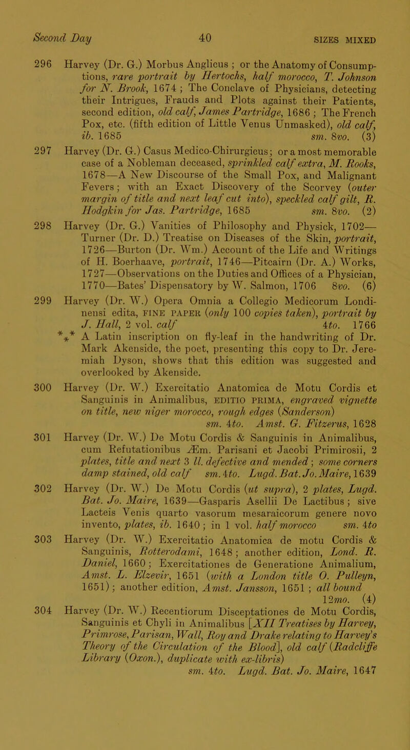 296 Harvey (Dr. G.) Morbus Anglicus ; or the Anatomy of Consump- tions, rare portrait by Hertochs, half morocco, T. Johnson for N. Brook, 1674 ; The Conclave of Physicians, detecting their Intrigues, Frauds and Plots against their Patients, second edition, old calf, James Partridge, 1686 ; The French Pox, etc. (fifth edition of Little Venus Unmasked), old calf, ib. 1685 sm. 8vo. (3) 297 Harvey (Dr. G.) Casus Medico-Chirurgicus; or a most memorable case of a Nobleman deceased, sprinkled calf extra, M. Rooks, 1678—A New Discourse of the Small Pox, and Malignant Fevers; with an Exact Discovery of the Scorvey {outer margin of title and next leaf cut into), speckled calf gilt, R. Hodgkin for Jas. Partridge, 1685 sm. 8vo. (2) 298 Harvey (Dr. G.) Vanities of Philosophy and Physick, 1702— Turner (Dr. D.) Treatise on Diseases of the Skin, portrait, 1726— Burton (Dr. Wm.) Account of the Life and Writings of H. Boerhaave, portrait, 1746—Pitcairn (Dr. A.) Works, 1727— Observations on the Duties and Offices of a Physician, 1770—Bates’Dispemsatory by W. Salmon, 1706 8vo. (6) 299 Harvey (Dr. W.) Opera Omnia a Collegio Medicorum Londi- nensi edita, fine papek {only 100 copies taken), portrait by J. Hall, 2 vol. calf 4^o. 1766 A Latin inscription on fly-leaf in the handwriting of Dr. Mark Akenside, the poet, presenting this copy to Dr. Jere- miah Dyson, shows that this edition was suggested and overlooked by Akenside. 300 Harvey (Dr. W.) Exercitatio Anatomica de Motu Cordis et Sanguinis in Animalibus, EDiTio PRIMA, engraved vignette on title, new niger morocco, rough edges {Sanderson) sm. ito. Amst. G. Fitzerus, 1628 301 Harvey (Dr. W.) De Motu Cordis & Sanguinis in Animalibus, cum EefutAtionibus ^m. Parisani et Jacobi Primirosii, 2 plates, title and next 3 ll. defective and mended; some coi-ners damp stained, old calf sm. ito. Lugd. Bat. Jo. Maire, 1639 302 Harvey (Dr. W.) De Motu Cordis {ut supra), 2 plates, Lugd. Bat. Jo. Maire, 1639—Gasparis Asellii De Lactibus; sive Lacteis Venis quarto vasorum mesaraicorum genere novo invento, plates, ib. 1640; in 1 vol. half morocco sm. \to 303 Harvey (Dr. W.) Exercitatio Anatomica de motu Cordis & Sanguinis, Rotterodami, 1648; another edition. Bond. R. Daniel, 1660; Exercitationes de Generatione Animalium, Amst. L. Elzevir, 1651 {with a London title 0. Pulleyn, 1651); another edition, Amst. Jansson, 1651 ; all bound 12?no. (4) 304 Harvey (Dr. W.) Recentiorum Disceptationes de Motu Cordis, Sanguinis et Chyli in Animalibus [JT// Treatises by Harvey, Primrose, Parisan, Wall, Roy and Drake relating to Harvey’s Theory of the Circulation of the Blood\ old calf {Radcliffe Library {Oxon.), duplicate with ex-libris) sm. Ato. Lugd. Bat. Jo. Maire, 1647