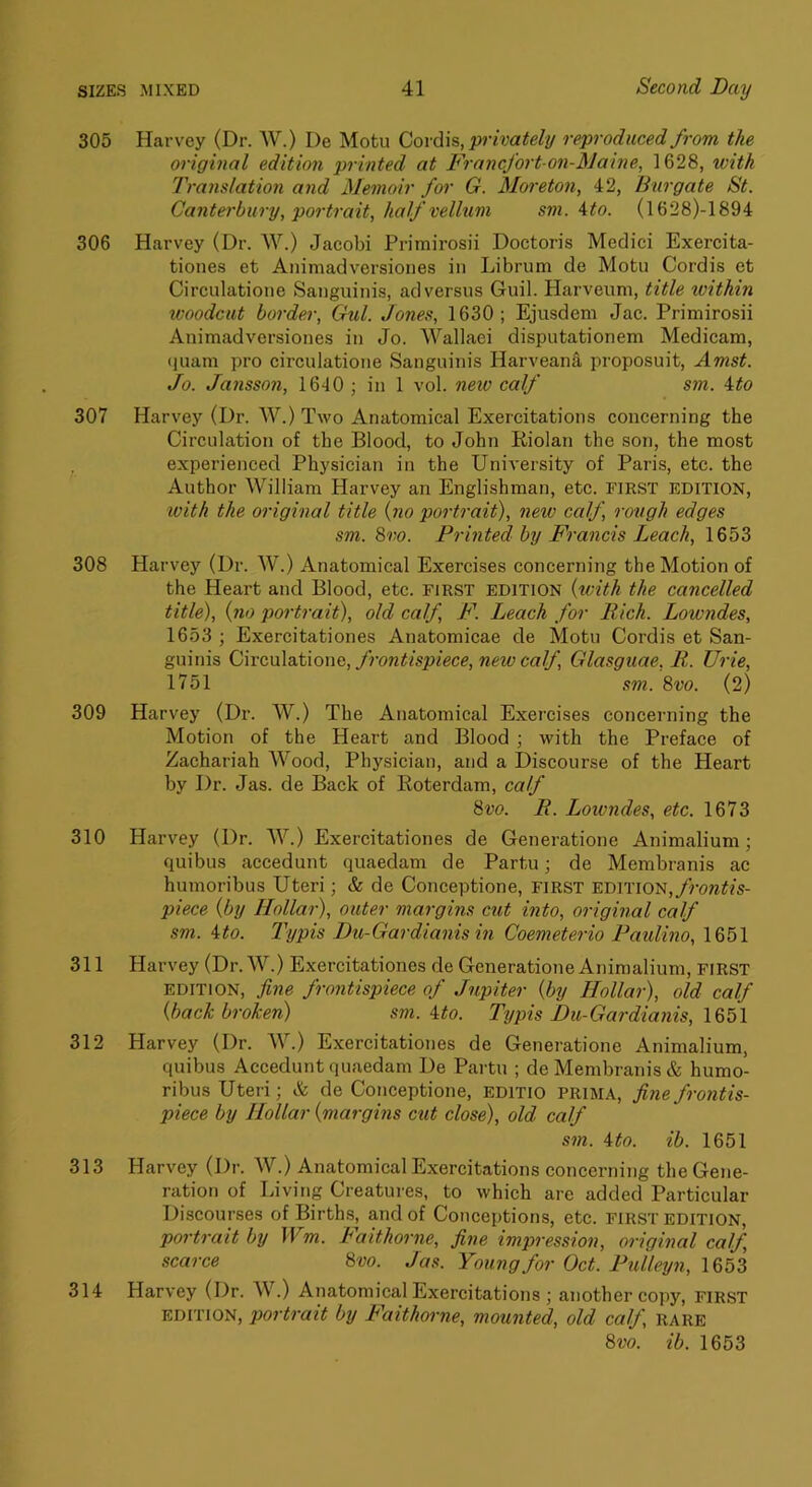 305 Harvey (Dr. W.) De Motu Coi(\\b, privately reproduced from the original edition printed at Francfort on-Maine, 1628, with Translation and Memoir for G. Moi'eton, 42, Burgate St. Canterbury, portrait., half vellum sm. ^to. (1628)-1894 306 Harvey (Dr. W.) Jacobi Primirosii Doctoris Medici Exercita- tiones et Ani mad version es in Librum de Motu Cordis et Circulatione Sanguinis, ad versus Guil. Harveum, title within woodcut border, Gul. Jones, 1630; Ejusdem Jac. Primirosii Animadversiones in Jo. Wallaei disputationem Medicam, cjuam pro circulatione Sanguinis Harvean^ proposuit, Amst. Jo. Jansson, 1640 ; in 1 vol. neio calf sm. ito 307 Harvey (Dr. W.) Two Anatomical Exercitations concerning the Circulation of the Blood, to John Riolan the son, the most experienced Physician in the University of Paris, etc. the Author William Harvey an Englishman, etc. first edition, with the original title {no portrait), neiv calf, rough edges sm. 8vo. Printed by Francis Leach, 1653 308 Harvey (Dr. W.) Anatomical Exercises concerning the Motion of the Heart and Blood, etc. first edition {with the cancelled title), {no portrait), old calf, F. Leach for Rich. Lowndes, 1653 ; Exercitationes Anatomicae de Motu Cordis et San- guinis Ci\vc,xs\z.\ao\\v,, frontispiece, new calf, Glasguae, R. Urie, 1751 sm. 8vo. (2) 309 Harvey (Dr. W.) The Anatomical Exercises concerning the Motion of the Heart and Blood ; with the Preface of Zachariah Wood, Physician, and a Discourse of the Heart by Dr. Jas. de Back of Roterdam, calf 8vo. R. Loivndes, etc. 1673 310 Harvey (Dr. W.) Exercitationes de Generatione Animalium; quibus accedunt quaedam de Partu; de Membranis ac humoribus Uteri; & de Conceptione, first frontis- piece {by Hollar), outer margins cut into, original calf sm. ito. I'ypis Du-Gardianis in Coemeterio Paidino, 1651 311 Harvey (Dr. W.) Exercitationes de Generatione Animalium, FIRST EDITION, fine frontispiece of Jupiter {by Hollar), old calf {back broken) sm. ito. Typis Du-Gardianis, 312 Harvey (Dr. W.) Exercitationes de Generatione Animalium, quibus Accedunt quaedam De Partu ; de Membranis & humo- ribus Uteri; & de Conceptione, editio prima, fine frontis- piece by Hollar {margins exit close), old calf sm. \to. ib. 1651 313 Harvey (Dr. W.) Anatomical Exercitations concerning the Gene- ration of Living Creatures, to which are added Particular Discourses of Births, and of Conceptions, etc. first edition, portrait by Wm. Faithorne, fine impression, original calf scarce 8vo. Jas. Young for Oct. Pullexjn, 1653 314 Harvey (Dr. W.) Anatomical Exercitations ; another copy, first EDITION, portrait by Faithorne, mounted, old calf rare 8vo. ib. 1653