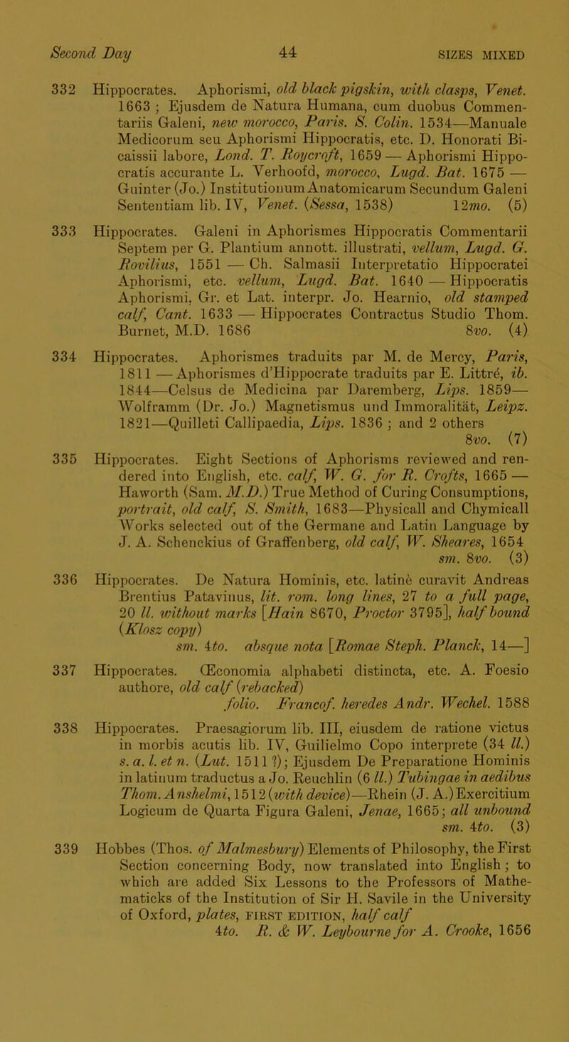 332 Hippocrates. Aphorismi, old black pigskin, with clasps, Venet. 1663 ; Ejusdem de Natura Humana, cum duobus Commen- tariis Galeni, new morocco, Paris. 8. Colin. 1534—Manuale Medicorum seu Aphorismi Hippocratis, etc. D. Honorati Bi- caissii labore, Lond. T. Koycroft, 1659 — Aphori-smi Hippo- cratis accurante L. Verhoofd, morocco, Lugd. Bat. 1675 — Guinter (Jo.) Institutioiium Anatomicarum Secundum Galeni Sententiam lib. IV, Venet. {Sessa, 1538) 12?wo. (5) 333 Hippocrates. Galeni in Aphorismes Hippocratis Commentarii Septem per G. Plantium anuott. illustrati, vellum, Lugd. G. Rovilius, 1551 — Ch. Salmasii Interpretatio Hippocratei Aphorismi, etc. vellum, Lxigd. Bat. 1640 —Hippocratis Aphorismi, Gr. et Lat. interpr. Jo. Hearnio, old stamped calf. Cant. 1633 — Hippocrates Contractus Studio Thom. Burnet, M.D. 1686 Svo. (4) 334 Hippocrates. Aphorismes traduits par M. de Mercy, Paris, 1811 —Aphorismes d’Hippocrate traduits par E. Littr4, ib. 1844—Celsus de Medicina par Daremherg, Lips. 1859— Wolframm (Dr. Jo.) Magnetismus und Immoralitiit, Leipz. 1821—Quilleti Callipaedia, Lips. 1836 ; and 2 others 8w. (7) 335 Hippocrates. Eight Sections of Aphorisms reviewed and ren- dered into English, etc. calf, W. G. for R. Crofts, 1665 — Haworth (Sam. M.D.) True Method of Curing Consumptions, portrait, old calf, 8. Smith, 1683—Physicall and Chymicall Works selected out of the Germane and Latin Language by J. A. Schenckius of Graffenberg, old calf, IV. Sheares, 1654 sm. 8vo. (3) 336 Hippocrates. De Natura Hominis, etc. latine curavit Andreas Brentius Patavinus, lit. rom. long lines, 27 to a full page, 20 ll. without marks \Hain 8670, Proctor 3795], half bound {Klnsz copxj) sm. ito. absque nota \_Romae Steph. Planck, 14—] 337 Hippocrates. (Economia alphabeti distineta, etc. A. Foesio authore, old calf {rebacked) folio. Francof. heredes Andr. Wechel. 1588 338 Hippocrates. Praesagiorum lib. Ill, eiusdem de ratione victus in morbis acutis lib. IV, Guilielmo Copo interprete (34 ll.) s. a. 1. et 11. {Lut. 1511 ?); Ejusdem De Preparatione Hominis in latinum traductus a Jo. Keuchlin (6 ll.) Tubingae in aedibus Thom. Anshelmi, \ b\2{with device)—Rhein (J. A.)Exercitium Logicum de Quarta Figura Galeni, Jenae, 1665; all unbound sm. Ato. (3) 339 Hobbes (Thos. of Malmesbury) Elements of Philosophy, the First Section concerning Body, now translated into English; to which are added Six Lessons to the Professors of Mathe- maticks of the Institution of Sir H. Savile in the University of Oxford, plates, first edition, half calf ^to. R. & W. Leybourne for A. Crooke, 1656
