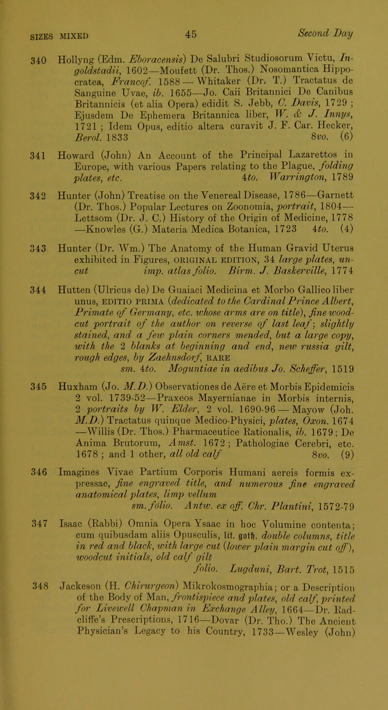 340 Hollyng (Edm. JSboracensis) De Salubri Studiosorum Victu, In- goldstadii, 1602—Moufett (Dr. Thos.) Nosomantica Hippo- cratea, Franco/. 1588 — Whitaker (Dr. T.) Tractatus de Sanguine Uvae, ib. 1655—Jo. Caii Britannici De Canibus Britannicis (et alia Opera) edidit S. Jebb, G. Davis, 1729 ; Ejusdem De Ephemera Britannica liber, W. & J. Innys, 1721 ; Idem Opus, editio altera curavit J. F. Car. Hecker, Bei-ol. 1833 8w. (6) 341 Howard (John) An Account of the Principal Lazarettos in Europe, with various Papers relating to the Plague, folding plates, etc. 4^o. Warrington, 1789 342 Hunter (John) Treatise on the Venereal Disease, 1786—Garnett (Dr. Thos.) Popular Lectures on Zoonomia, portrait, 1804— Lettsom (Dr. J. C.) History of the Origin of Medicine, 1778 —Knowles (G.) Materia Medica Botanica, 1723 4^o. (4) 343 Hunter (Dr. Wm.) The Anatomy of the Human Gravid Uterus exhibited in Figures, ORIGINAL edition, 34 large plates, un- cut imp. atlas folio. Birm. J. Baskerville, 1774 344 Hutten (Ulricus de) De Guaiaci Medicina et Morbo Gallico liber unus, EDITIO PRIMA {dedicated to the Cardinal Prince Albert, Primate of Germany, etc. v)hose arms are on title), fine wood- cut portrait of the author on reverse of last leaf-, slightly stained, and a few plain corners mended, but a large copy, with the 2 blanks at beginning and end, new russia gilt, rough edges, by Zaehnsdorf rare sm. ito. Moguntiae in aedibus Jo. Scheffer, 1519 345 Huxham (Jo. M.D.) Observationes de Aere et Morbis Epidemicis 2 vol. 1739-52—Praxeos Mayernianae in Morbis internis, 2 portraits by W. Elder, 2 vol. 1690-96 — Mayow (Joh. M.D!) Tractatus quinque Medico-Physici, plates, Oxon. 1674 —Willis (Dr. Thos.) Pharmaceutice Rationalis, ib. 1679; De Anima Brutorum, Amst. 1672 ; Pathologiae Cerebri, etc. 1678 ; and 1 other, all old calf 8vo. (9) 346 Imagines Vivae Partium Corporis Humani aereis formis ex- pressae, fine engraved title, and numerous fine engraved anatomical plates, limp velhim sm. folio. Antw. ex off. Chr. Plantini, 1572-79 347 Isaac (Rabbi) Omnia Opera Ysaac in hoc Volumine contenta; cum quibusdam aliis Opusculis, lit. gott). double columns, title in red and black, with large cut {lower plain margin cut off), woodcut initials, old calf gilt folio. Lugduni, Bart. Trot, 1515 348 Jackeson (H. Chirurgeon) Mikrokosmographia; or a Description of the Body of Man, frontispiece and plates, old calf, printed for Livewell Chapman in Exchange Alley, 1664—Dr. Rad- cliffe’s Prescriptions, 1716—Dovar (Dr. Tho.) The Ancient Physician’s Legacy to his Country, 1733—Wesley (John)