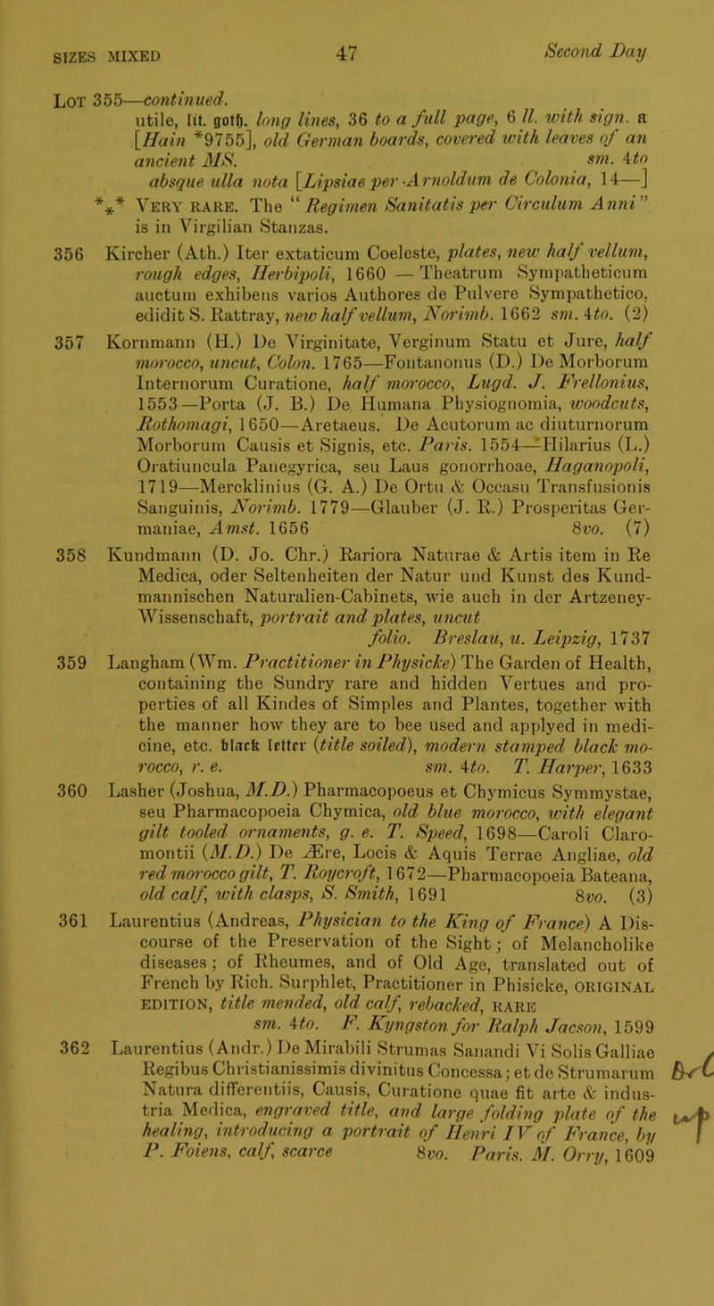 Lot 355—contimied. utile, lit. gotfi. long Ivies, 36 to a full page, 6 ll. with sign, a [Hain *9755], old German boards, covered with leaves of an ancient MS. sm. itn absque ulla nota \Lipsiae per -Arnoldum de Colonia, 14—] *** Very rare. The “ Regimen Sanitatis per Circulum AnnV is in Virgilian Stanzas. 356 Kircher (Ath.) Iter extaticum Coelcste, plates, new half vellum, rough edges, Ilerbipoli, 1660 —Theatrum Sympatheticum auctuni exhibens varios Authores de Pulvere Sympathetico, edidit S. Rattray, new half vellum, Norimb. 1662 sm. '^to. (2) 357 Kornmann (H.) De Virginitate, Yerginum Statu et Jure, hald morocco, uncut. Colon. 1765—Fontanonus (D.) De Morborum Intei'iiorum Curatione, half morocco, Lugd. J. Frellonius, 1553—Porta (J. B.) De Humana Pby.siognomia, woodcuts, Rothomagi, 1650—Aretaeus. De Acutorum ac diuturnorum Morborum Causis et Signis, etc. Paris. 1554—Hilarius (L.) Oratiuncula Panegyrica, sen Laus gonorrhoae, Haganopoli, 1719—Mercklinius (G. A.) De Ortu & Occasu Transfusionis Sanguinis, Norimb. 1779—Glauber (J. R.) Prosperitas Ger- maniae, Amst. 1656 8w. (7) 358 Kundmann (D. Jo. Chr.) Rariora Naturae & Artis item in Re Medica, oder Seltenheiten der Natur und Kunst des Kund- mannischen Naturalien-Cabinets, wie auch in der Artzeney- Wissenschaft, portrait and plates, uncut folio. Breslau, u. Leipzig, 1737 359 Langham (Wm. Practitioner in Physicke) The Garden of Health, containing the Sundry rare and hidden Vertues and pro- perties of all Kindes of Simples and Plantes, together with the manner how they are to bee used and applyed in medi- cine, etc. tlncft letter {title soiled), modern stamped black mo- rocco, r. e. sm. Uo. T. Harper, 1633 360 Lasher (Joshua, M.D.) Pharmacopoeus et Chymicus Symmystae, seu Pharmacopoeia Chymica, old blue morocco, with elegant gilt tooled ornaments, g. e. T. Speed, 1698—Caroli Claro- montii {M.D.) De ^re, Locis & Aquis Terrae Angliae, old red morocco gilt, T. Roycroft, 1672—Pharmacopoeia Bateana, old calf, with clasps, S. Smith, 1691 8vo. (3) 361 Laurentius (Andreas, Physician to the King of France) A Dis- course of the Preservation of the Sight; of Melancholike diseases; of Rheumes, and of Old Age, translated out of French by Rich. Surphlet, Practitioner in Phisicke, original EDITION, title mended, old calf, rebacked, rare sm. Uo. F. Kyngstonfor Ralph Jacson, 1599 362 Laurentius (Andr.) De Mirabili Strumas Sanandi Vi Solis Galliae Regibus Christianissimis divinitus Concessa; et de Strumarum Natura diffei’entiis, Causis, Curatione quae fit arte & indus- tria Medica, engraved title, and large folding plate of the healing, introducing a portrait of Henri IV of France, by P. Foiejis, calf scarce 8vo. Paris. M. Orry, 1609