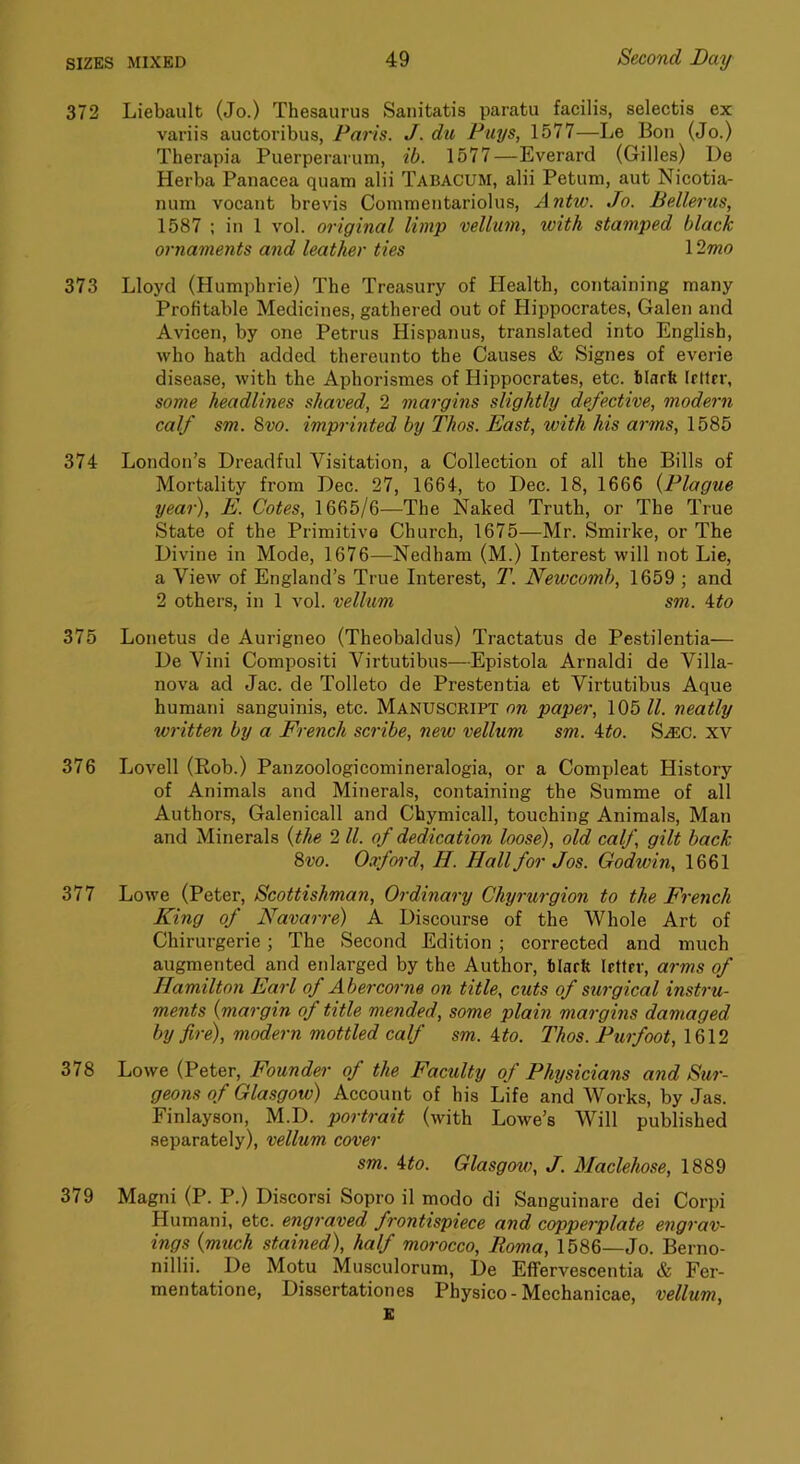 372 Liebault (Jo.) Thesaurus Sanitatis paratu facilis, selectis ex variis auctoribus, Paris. J. du Puys, 1577—Le Bon (Jo.) Therapia Puerperarum, ib. 1577—Everard (Gilles) De Herba Panacea quam alii Tabacum, alii Petuni, aut Nicotia- num vocant brevis Comraentariolus, Antw. Jo. Bellerus, 1587 ; in 1 vol. original limp vellum, with stamped black ornaments and leather ties 12mo 373 Lloyd (Humphrie) The Treasury of Jlealth, containing many Profitable Medicines, gathered out of Hippocrates, Galen and Avicen, by one Petrus Hispanus, translated into English, who hath added thereunto the Causes & Signes of everie disease, with the Aphorismes of Hippocrates, etc. Marfe IrUrr, some headlines shaved, 2 margins slightly defective, modern calf sm. B>vo. imprinted by Thos. East, with his arms, 1585 374 London’s Dreadful Visitation, a Collection of all the Bills of Mortality from Dec. 27, 1664, to Dec. 18, 1666 {Plague year), E. Cotes, 1665/6—The Naked Truth, or The True State of the Primitive Church, 1675—Mr. Smirke, or The Divine in Mode, 1676—Nedham (M.) Interest will not Lie, a View of England’s True Interest, T. Newcomb, 1659 ; and 2 others, in 1 vol. vellum sm. i^to 375 Lonetus de Aurigneo (Theobaldus) Tractatus de Pestilentia— De Vini Compositi Virtutibus—Epistola Arnaldi de Villa- nova ad Jac. de Tolleto de Prestentia et Virtutibus Aque humani sanguinis, etc. Manuscript on paper, 105 ll. neatly written by a French scribe, new vellum sm. ito. S.a:c. xv Lovell (Rob.) Panzoologicomineralogia, or a Compleat History of Animals and Minerals, containing the Summe of all Authors, Galenicall and Chymicall, touching Animals, Man and Minerals {the 2ll. of dedication loose), old calf, gilt back 8vo. 0.7ford, H. Hall for Jos. Godwin, 1661 Lowe (Peter, Scottishman, Ordinary Chyrurgion to the French King of Navarre) A Discourse of the Whole Art of Chirurgerie; The Second Edition; corrected and much augmented and enlarged by the Author, tiarfe letter, arms of Hamilton Earl of Abercorne on title, cuts of surgical instru- ments {margin of title mended, some plain margins damaged by fire), modern mottled calf sm. 4 to. Thos. Purfoot, 1612 Lowe (Peter, Founder of the Faculty of Physicians and Sur- geons of Glasgow) Account of his Life and Works, by Jas. Finlayson, M.D. portrait (with Lowe’s Will published separately), vellum cover sm. 4to. Glasgow, J. Maclehose, 1889 Magni (P. P.) Discorsi Sopro il modo di Sanguinare dei Corpi Humani, etc. engraved frontispiece and copperplate engrav- ings {much stained), half morocco, Roma, 1586—Jo. Berno- nillii. De Motu Musculorum, De Effervescentia & Fer- mentatione. Dissertationes Physico-Mechanicae, vellum. 376 377 378 379