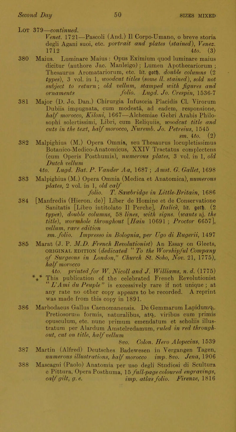 Lot 379—continued. Venet. 1721—Pascoli (And.) II Corpo-Umano, o breve storia degli Agani suoi, etc. portrait and plates {stained), Venez. 1712 ^to. (3) 380 Maius. Luminare Mains : Opus Eximium quod luminare maius dicitur (authore Jac. Manleigo); Lumen Apothecariorum ; Thesaurus Aromatariorum, etc. lit. gotlj. double columns (2 types), 3 vol. in 1, woodcut titles {some ll. stained), sold not subject to return; old vellum, stamped with jigures and ornaments folio. Lugd. Jo. Crespin, 1536-7 381 Major (I). Jo. Dan.) Chirurgia Infusoria Placidis Cl. Virorum Dubiis impugnata, cum modesta, ad eadem, responsione, half morocco, Kiloni, 1667—Alchemiae Gebri Arabis Philo- sophi solertissimi, Libri, cum Reliqiiiis, woodcut title and cuts in the text, half moi'occo, Nuremb. Jo. Petreius, 1545 sm. 4:to. (2) 382 Malpighius (M.) Opera Omnia, sen Thesaurus locupletissimus Botanico-Medico-Anatomicus, XXIV Tractatus complectens (cum Operis Posthumis), numerous plates, 3 vol. in 1, old Dutch vellum Ato. Lugd. Bat.P. Vander A a, 1687 ; Amst. G. Gallet, 1698 383 Malpighius (M.) Opera Omnia (Medica et Anatomica), numerous plates, 2 vol. in 1, old calf folio. T. Sawbridge in Little-Britain, 1686 384 [Manfredis (Hieron. de)] Liber de Homine et de Conservatione Sanitatis [Libro intitolato II Perche], Italic^, lit. got^. (2 types), double columns, 58 lines, with signs, {ivants aj. the title), wormhole throughout {llain 10691 ; Proctor 6657], vellum, rare edition sm. folio. Impresso in Bolognia, per Ugo di Itugerii, 1497 385 Marat (J. P. M.D. French Revolutionist) An Essay on Gleets, ORIGIN At. EDITION {dedicated “ To the Woishipful Company of Surgeons in London,” Church St. Soho, Nov. 21, 1775), half morocco Mo. printed for W. Nicoll and J. Williams, n.d. (1775) *** This publication of the celebrated French Revolutionist L’Ami du Peuple” is excessively rare if not unique; at any rate no other copy appears to be recorded. A reprint was made from this copy in 1891. 386 Marbodaeus Gallus Caenomanensis. De Gemmarum Lapidumch. Pretiosoruiii formis, naturalibus, atq^. viribus cum primis opusculum, etc. nunc primum emendatum et scholiis illus- tratum per Alardum Amstelredamum, ruled in red through- out, cut on title, half vellum 8vo. Colon. Hero Alopecius, 1539 387 Martin (Alfred) Deutsches Badewesen in Vergangen Tagen, numerous illustrations, half morocco imp. 8vo. Jena, 1906 388 Mascagni (Paolo) Anatomia per uso degli Studiosi di Scultura e Pittm-a, Opera Posthuma, 15 full-page coloured engravings, calf gilt, g.e. imp. atlas folio. Firenze, \8\8