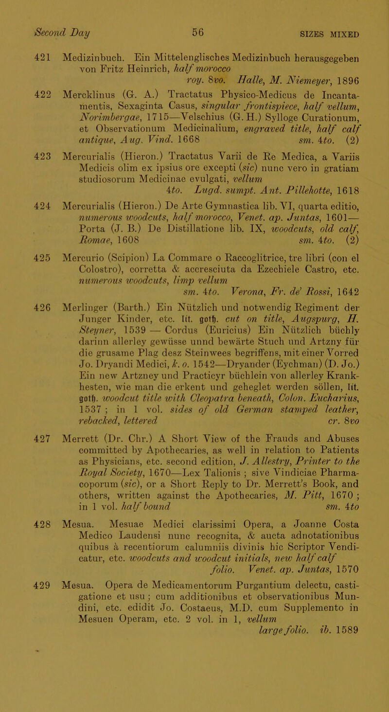 421 Medizinbuch. Ein Mittelenglisches Medizinbuch herausgegeben von Fritz Heinrich, half mwocco roy. Svo. Halle, M. Niemeyer, 1896 422 Mercklinus (G. A.) Tractatus Physico-Medicus de Incanta- mentis, Sexaginta Casus, singular frontispiece, half vellum, Noi'imbergae, 1715—Velschius (G.H.) Sylloge Curationum, et Observationum Medicinalium, engraved title, half calf antique, Aug. Vind. 1668 sm. 4^o. (2) 423 Mercurialis (Hieron.) Tractatus Varii de Ke Medica, a Variis Medicis olim ex ipsius ore excepti {sic) nunc vero in gratiam studiosorum Medicinae evulgati, vellum ito. Lugd. sumpt. Ant. Pillehotte, 1618 424 Mercurialis (Hieron.) De Arte Gymnastica lib. VI, quarta editio, numerous woodcuts, half morocco, Venet. ap. Jwitas, 1601— Porta (J. B.) De Distillatione lib. IX, woodcuts, old calf, Romae, 1608 sm. ito. (2) 425 Mercurio (Scipion) La Commare o Eaccoglitrice, tre libri (con el Colostro), corretta & accresciuta da Ezecbiele Castro, etc. numerous tvoodcuts, limp vellum sm. ^to. Verona, Fr. de’ Rossi, 1642 426 Merlinger (Barth.) Ein Niitzlich und notwendig Regiment dei- Junger Kinder, etc. lit. gotf). cut on title, Augspurg, II. Steyner, 1539 — Cordus (Euricius) Ein Niitzlich biichly dariiin allerley gewiisse unnd bewilrte Stuch und Artzny fiir die grusame Plag desz Steinwees begriffens, miteiner Vorred Jo. Dryandi Medici, Je. o. 1542—Dryander (Eychnian) (D. Jo.) Ein new Artzney und Practicyr biichlein von allerley Krank- hesten, wie man die erkent und geheglet werden sollen, lit. gotf). woodcut title with Cleopatra beneath. Colon. Eucharius, 1537 ; in 1 vol. sides of old German stamped leather, rebacked, lettered cr. Svo 427 Merrett (Dr. Chr.) A Short View of the Frauds and Abuses committed by Apothecaries, as well in relation to Patients as Physicians, etc. second edition, f. Allestry, Printer to the Royal Society, 1670—Lex Talionis ; sive Vindiciae Pharma- coporum {sic), or a Short Reply to Dr. Merrett’s Book, and others, written against the Apothecaries, M. Pitt, 1670 ; in 1 vol. half bound sm. ito 428 Mesua. Mesuae Medici clarissimi Opera, a Joanne Costa Medico Laudensi nunc recognita, & aucta adnotationibus quibus k recentiorum calumniis divinis hie Scriptor Vendi- catur, etc. woodcuts and woodcut initials, new half calf folio. Venet. ap. Juntas, 1570 429 Mesua. Opera de Medicamentorum Purgantium delectu, casti- gatione et usu; cum additionibus et observationibus Mun- dini, etc. edidit Jo. Costaeus, M.D. cum Supplemento in Mesuen Operam, etc. 2 vol. in 1, vellum large folio, ib. 1589