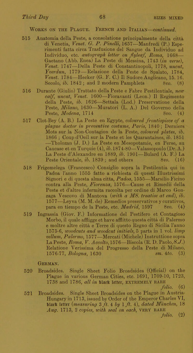 Works on the Plague. French and Italian—continued. 515 Anatomia della Peste, a consolatione principalraente della citti di Venetia, Venet. G. P. Pinelli, 1657—Manfredi (P.) Espe- rimenti fatta circa Trasfusione del Sangue da Individuo ad Individuo, etc. autograph letter on flyleaf, Roma, 1668— Gaetano (Abb. Enea) La Peste di Messina, 1743 {in verse), Venet. 1747—Della Peste di Constantinopoli, 1778, uncut, Yverdun, 1779—Relazione della Peste de Spalato, 1784, Venet. 1784—Hecker (G. F. C.) II Sudore Anglicano, 15.16. Secolo, ib. 1842; and 2 modern Pamphlets 8vo. (8) 516 Durante (Giulio) Trattato della Peste e Fabre Pestilentiale, new calf, uncut, Venet. 1600—Floravanti (Leon.) II Regimento della Peste, ih. 1626—Settala (Lod.) Preservatione della Peste, Milano, 1630—Muratori (L. A.) Del Governo della Peste, Modena, 1714 8vo. (4) 517 Clot-Bey (A. B.) La Peste en Egypte, coloured frontispiece of a plague doctor in preventive costume, Paris, 1840; Derniers Mots sur la Non-Contagion de la Peste, coloured plates, ib. 1866 ; Coup d’Oeil sur la Peste et les Quarantaines, ib. 1851 —Tbolozan (J. D.) La Peste en Mesopotamie, en Perse, au Caucase et en Turquie (4), ib. 1874-80—Valassopoulo (Dr. A.) La Peste d’Alexandre en 1889, ib. 1901—Bulard (A. F.) La Peste Orientale, ib. 1839; and others 8w. (16) 518 Frigemelega (Francesco) Consiglio sopra la Pestilentia qui in Padoa I’anno 1555 fatto a richiesta di questi Illustrissimi Signori e di questa almacitta, Padoa, 1555—Marsilio Ficino contra alia Peste, Fiorenza, 1576—Cause et Rimedii della Peste et d’altre infermita raccolta per ordine di Marco Gon- zaga Vescovo di Mantova {with a M&. treatise at end), ib. 1577—Leyva (M. M. de) Remedies preservatives y curatives, para en tiempo de la Peste, etc. Madrid, 1597 8vo. (4) 519 Ingrassia (Giov. F.) Informatione del Pestifero et Contagioso Morbo, il quale affligge et have afflitto questa citt^ di Palermo e moltre altre citti e Terre di questo Regno di Sicilia I’anno 1575- 6, woodcuts and. woodcut initials, 5 parts in 1 vol. vellum, Palermo, 1577—Mercati (Michele) Instruttione sopra La Peste, Roma, V. Accolto, 1576—Biscola (R. D. Paolo,N.J^.) Relatione Verissima del Progresso della Peste di Milano, 1576- 77, Bologna, 1630 sm. ito. (3) German. 520 Broadsides. Single Sheet Folio Broadsides (Official) on the Plague in various German Cities, etc. 1691, 1709-10, 1723, 1738 and 1786, all in tinrfe Icttrr, extremely rare folio. (6) 521 Broadsides. Single Sheet Broadsides on the Plague in Austria- Hungary in 1713, issued by Order of the Emperor Charles VI, tiacft letter {measuring 3 ft. i by \ ft. 4), dated Munchen, 18 Aug. 1713, 2 copies, with seal on each, very rare folio. (2)