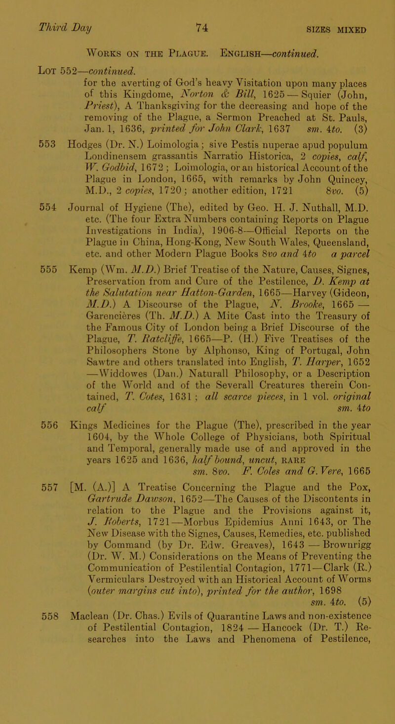 Works on the Peague. English—continued. Lot 552—continued. for the averting of God’s heavy Visitation upon many places of this Kingdome, Norton & Bill, 1625 — Squier (John, Priest), A Thanksgiving for the decreasing and hope of the removing of the Plague, a Sermon Preached at St. Pauls, Jan. 1, 1636, printed for John Clark, 1637 sm. ito. (3) 553 Hodges (Dr. N.) Loimologia; sive Pestis nuperae apud populum Londinensem grassantis Narratio Historica, 2 copies, calf, W. Godbid, 1672 ; Loimologia, or an historical Account of the Plague in London, 1665, with remarks by John Quincey, M.D., 2 copies, 1720; another edition, 1721 8vo. (5) 554 Journal of Hygiene (The), edited by Geo. H. J. Nuthall, M.D. etc. (The four Extra Numbers containing Reports on Plague Investigations in India), 1906-8—Otficial Reports on the Plague in China, Hong-Kong, New South Wales, Queensland, etc. and other Modern Plague Books 8vo and a parcel 555 Kemp (Wm. M.D.) Brief Treatise of the Nature, Causes, Signes, Preservation from and Cure of the Pestilence, D. Kemp at the Salutation near Hatton-Garden, 1665—Harvey (Gideon, M.D.) A Discourse of the Plague, N. Brooke, 1665 — Garencieres (Th. M.D.) A Mite Cast into the Treasury of the Famous City of London being a Brief Discourse of the Plague, T. Batcliffe, 1665—P. (H.) Five Treatises of the Philosophers Stone by Alphonso, King of Portugal, John Sawtre and others translated into English, T. Harper, 1652 —Widdowes (Dan.) Naturall Philosophy, or a Description of the World and of the Severall Creatures therein Con- tained, T. Cotes, 1631 ; all scarce pieces, in 1 vol. original calf sm. ito 556 Kings Medicines for the Plague (The), prescribed in the year 1604, by the Whole College of Physicians, both Spiritual and Temporal, generally made use of and approved in the years 1625 and 1636, half bound, uncut, RARE sm. 8vo. F. Coles and G.Vere, 1665 557 [M. (A.)] A Treatise Concerning the Plague and the Pox, Gartrude Dawson, 1652—The Causes of the Discontents in relation to the Plague and the Provisions against it, J. Boberts, 1721—Morbus Epidemius Anni 1643, or The New Disease with the Signes, Causes, Remedies, etc. published by Command (by Dr. Edw. Greaves), 1643 —Brownrigg (Dr. W. M.) Considerations on the Means of Preventing the Communication of Pestilential Contagion, 1771 — Clark (R.) Vermiculars Destroyed with an Historical Account of Worms {outer margins cut into), printed for the author, 1698 sm. ito. (5) 558 Maclean (Dr. Chas.) Evils of Quarantine Laws and non-existence of Pestilential Contagion, 1824 —Hancock (Dr. T.) Re- searches into the Laws and Phenomena of Pestilence,