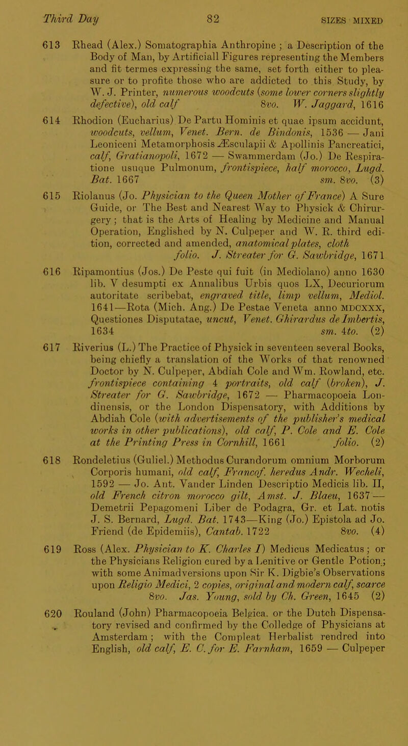 613 Rhead (Alex.) Somafcographia Anthropiiie ; a Description of the Body of Man, by Artificial! Figures representing the Members and fit ternies expressing the same, set forth either to plea- sure or to profite those who are addicted to this Study, by W. J. Printer, numerous woodcuts {some lower corners slightly defective), old calf 8w. W. Jaggard, 614 Rhodion (Eucharius) De Partu Hominis et quae ipsum accidunt, woodcuts, vellum, Venet. Bern, de Bindoiiis, 1536 — Jani Leoniceni Metamorphosis .dUsculapii & A])ollinis Pancreatici, calf, Gratianopoli, 1672 — Swammerdam (Jo.) De Respira- tione usuque Pulmonum, frontispiece, half morocco, Lugd. Bat. 1667 sm. 8vo. (3) 615 Riolanus (Jo. Physician to the Queen Mother of France) A Sure Guide, or The Best and Nearest Way to Physick & Chirur- gery; that is the Arts of Healing by Medicine and Manual Operation, Englished by N. Culpeper and W. R. third edi- tion, corrected and amended, anatomical plates, cloth folio. J. Btreater f01' G. Sawbridge, 1671 616 Ripamontius (Jos.) De Peste qui fuit (in Mediolano) anno 1630 lib. V desumpti ex Annalibus Urbis quos LX, Decuriorum autoritate scribebat, engraved title, limp vellum, Mediol. 1641—Rota (Mich. Ang.) De Pestae Veneta anno mdcxxx, Questiones Disputatae, uncut, Venet. Ghirardus de Imbertis, 1634 sm. ito. (2) 617 Riverius (L.) The Practice of Physick in seventeen several Books, being chiefly a translation of the Works of that renowned Doctor by N. Culpeper, Abdiah Cole and Wm. Rowland, etc. frontispiece containing 4 poi'traits, old calf {broken), J. Streater for G. Sawbridge, 1672 — Pharmacopoeia Lon- dinensis, or the London Dispensatory, with Additions by Abdiah Cole {with advertisements of the publishers medical woi'ks in other publications), old calf, P. Cole and E. Cole at the Printing Press in Cornhill, 1661 folio. (2) 618 Rondeletius (Guliel.) Methodus Curandorum omnium Morborum , Corporis humani, old calf, Francof. heredus Andr. Wecheli, 1592 — Jo. Ant. Vander Linden Descriptio Medicis lib. II, old French citron morocco gilt, Amst. J. Blaeu, 1637 — Demetrii Pepagomeni Liber de Podagra, Gr. et Lat. notis J. S. Bernard, Lugd. Bat. 1743—King (Jo.) Epistola ad Jo. Friend (de Epidemiis), Cantab. 1722 8w. (4) 619 Ross (Alex. Physician to K. Charles I) Medicus Medicatus; or the Physicians Religion cured by a Lenitive or Gentle Potion.; with some Animadversions upon Sir K. Digbie’s Observations upon Religio Medici, 2 copies, original and. modern calf, scarce 8vo. Jas. Young, sold by Ch. Green, 1645 (2) 620 Rouland (John) Pharmacopoeia Belgica. or the Dutch Dispensa- tory revised and confirmed by the Colledge of Physicians at Amsterdam; with the Compleat Herbalist rendred into English, old calf, E. C. for E. Farnham, 1659 — Culpeper