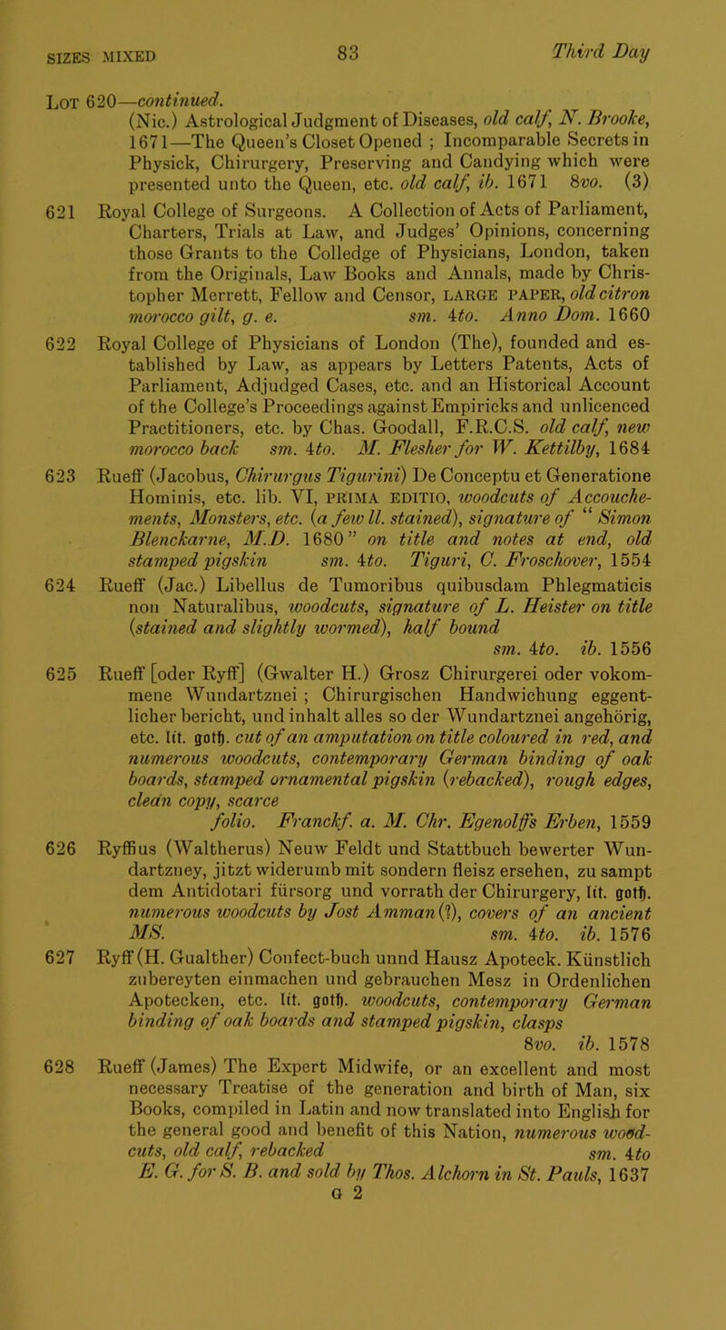 Lot 620—continued. (Nic.) AstrologicalJudgment of Diseases, old calf, N. Brooke, 1671—The Queen’s Closet Opened ; Incomparable Secrets in Physick, Chirurgery, Preserving and Candying which were presented unto the Queen, etc. old calf, ih. 1671 8w. (3) 621 Royal College of Surgeons. A Collection of Acts of Parliament, Charters, Trials at Law, and Judges’ Opinions, concerning those Grants to the Colledge of Physicians, London, taken from the Originals, Law Books and Annals, made by Chris- topher Merrett, Fellow and Censor, large vkVE'R,, old citron moi'occo gilt, g. e. sm. \to. Anno Dom. 1660 622 Royal College of Physicians of London (The), founded and es- tablished by Law, as appears by Letters Patents, Acts of Parliament, Adjudged Cases, etc. and an Historical Account of the College’s Proceedings against Empiricks and unlicenced Practitioners, etc. by Chas. Goodall, F.R.C.S. old calf, new morocco back sm. 4to. J/. Flesher for W. Kettilby, 1684 623 Rueff (Jacobus, Chirurgiis Tigurini) De Conceptu et Generatione Hominis, etc. lib. VI, PKIMA EDiTio, looodcuts of Accouche- ments. Monsters, etc. {a few ll. stained), signature of ‘ Simon Blenckarne, M.D. 1680” on title and notes at end, old stamped pigskin sm. ito. Tigiiri, C. Froschover, 1554 624 RuefF (Jac.) Libellus de Tumoribus quibusdam Phlegmaticis non Naturalibus, ivoodcuts, signature of L. Heister on title {stained and slightly wormed), half bound sm. ito. ib. 1556 625 RiiefF [oder RyfF] (Gwalter H.) Grosz Chirurgerei oder vokom- mene Wundartznei ; Chirurgischen Handwichung eggent- licher bericht, und inhalt alles so der Wundartznei angehorig, etc. lit. gotj. cut of an amputation on title coloured in red, and numerous woodcuts, contemporary German binding of oak boards, stamped ornamental pigskin {rebacked), rough edges, clean copy, scarce folio. Franckf. a. M. Chr. Egenolffs Erben, 1559 626 Ryffius (Waltherus) Neuw Feldt und Stattbuch bewerter Wun- dartzney, jitzt widerumb mit sondern fleisz ersehen, zu sampt dem Antidotari fiirsorg und vorrath der Chirurgery, lit. gotfi. numerous woodcuts by dost Amman{f), covers of an ancient MS. sm. ito. ib. 1576 627 Ryff (H. Gualther) Confect-buch unnd Hausz Apoteck. Kiinstlich zubereyten einmachen und gebrauchen Mesz in Ordenlichen Apotecken, etc. lit. gattj. woodcuts, contemporary German binding of oak boards and stamped pigskin, clasps 8vo. ib. 1578 628 RuefF (James) The Expert Midwife, or an excellent and most necessary Treatise of the generation and birth of Man, six Books, compiled in Latin and now translated into English for the general good and benefit of this Nation, numerous wo9d- cuts, old calf, rebacked sm. ito E. G. for S. B. and sold by Thos. Alchorn in St. Pauls, 1637 G 2