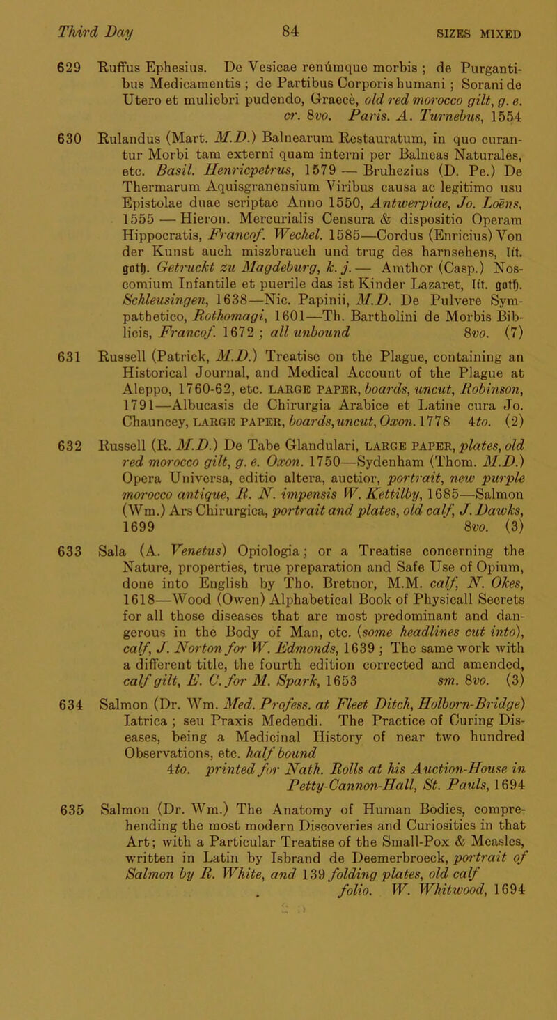 629 Ruifus Ephesius. De Vesicae renilmque morbis ; de Purganti- bus Medicamentis ; de Partibus Corporis humani; Soranide Utero et muliebri pudendo, Graece, old red morocco gilt, g. e. cr. 8vo. Paris. A. Turnebus, 1554 630 Rulandus (Mart. M.D.) Balnearum Restauratum, in quo curan- tur Morbi tam externi quam interni per Balneas Naturales, etc. Basil. Henricpetrus, 1579 — Bruhezius (D. Pe.) De Thermarum Aquisgranensium Viribus causa ac legitimo usu Epistolae duae scriptae Anno 1550, Antwerpiae, Jo. Loens, 1555 — Hieron. Mercurialis Censura & dispositio Operam Hippocratis, Franco/. Wechel. 1585—Cordus (Enricius) Von der Kunst auch miszbrauch und trug des harnsehens, lit. Getruckt zu Magdeburg, k. j.— Ainthor (Casp.) Nos- comium Infantile et puerile das ist Kinder Lazaret, lit. gotfj. Schleusingen, 1638—Nic. Papinii, 3I.D. De Pulvere Sym- pathetico, Rothomagi, 1601—Th. Bartholini de Morbis Bib- licis. Franco/. 1672 ; all unbound 8vo. (7) 631 Russell (Patrick, M.D.) Treatise on the Plague, containing an Historical Journal, and Medical Account of the Plague at Aleppo, 1760-62, etc. large paper, boards, uncut, Robinso?i, 1791—Albucasis de Chirurgia Arabice et Latine cura Jo. Chauncey, large paper, boards,uncut, Oxon. 1778 4^o. (2) 632 Russell (R. M.D.) De Tabe Glandular!, LARGE vavts,^, plates, old red morocco gilt, g. e. Oxon. 1750—Sydenham (Thom. M.D.) Opera Universa, editio altera, auctior, portrait, new purple morocco antique, R. N. impensis W. Kettilby, 1685—Salmon (Wm.) Ars Chirurgica, portrait and plates, old cal/ J. Dawks, 1699 8vo. (3) 633 Sala (A. Venetus) Opiologia; or a Treatise concerning the Nature, properties, true preparation and Safe Use of Opium, done into English by Tho. Bretnor, M.M. cal/ N. Okes, 1618—Wood (Owen) Alphabetical Book of Physicall Secrets for all those diseases that are most predominant and dan- gerous in the Body of Man, etc. {some headlines cut into), cal/ J. Norton /or W. Edmonds, 1639 ; The same work with a different title, the fourth edition corrected and amended, cal/gilt, E. C./or M. Spark, 1653 sm. 8vo. (3) 634 Salmon (Dr. Wm. Med. Pro/ess. at Fleet Ditch, Holborn-Bridge) latrica ; seu Praxis Medendi. The Practice of Curing Dis- eases, being a Medieinal History of near two hundred Observations, etc. hal/ bound 4to. printed /or Nath. Rolls at his Auction-House in Petty-Cannon-Hall, St. Pauls, 1694 635 Salmon (Dr. Wm.) The Anatomy of Human Bodies, compre-: bending the most modern Discoveries and Curiosities in that Art; with a Particular Treatise of the Small-Pox & Measles, written in Latin by Isbrand de Deemerbroeck, portrait o/ Salmon by R. White, and 139 /olding plates, old cal/ /olio. W. Whitwood, 1694