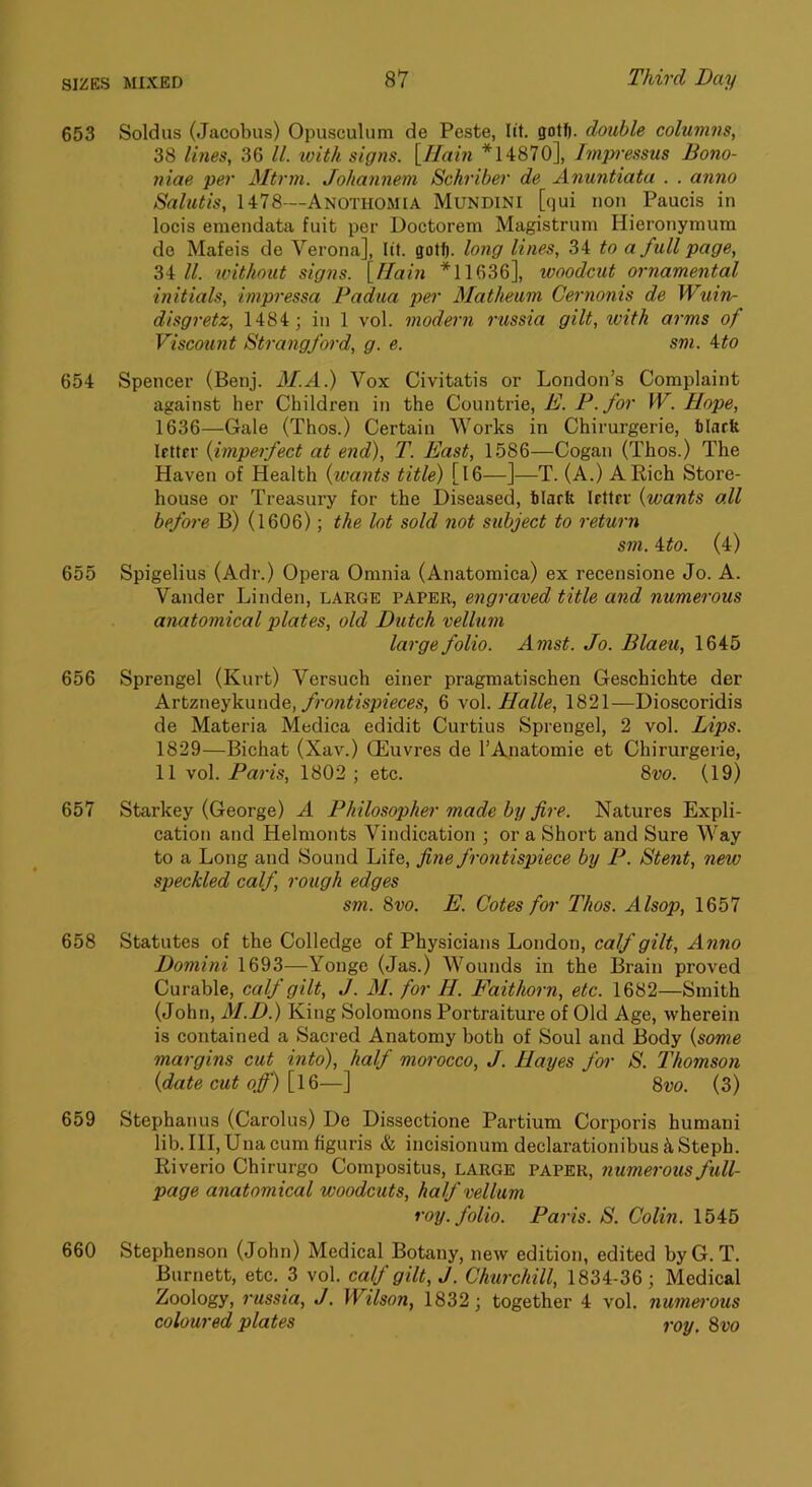 653 Soldus (Jacobus) Opusculum de Peste, lit. gotf). double columns, 38 lines, 36 ll. with signs. [Ilain *14870], Impressus Bono- niae per Mtrm. Johannem Schriher de Anuntiata . . anno Salutis, 1478—Anothomia Mundini [qui non Paucis in locis emendata fuit per Doctorem Magistrum Hieronymum do Mafeis de Verona], lit. gotft. long lines, 34 to a full page, 34/7 ivithout signs. [Hain *11636], ivoodcut ornamental initials, impressa Padua per Matheum Cernonis de Wuin- disgretz, 1484; in 1 vol. modern russia gilt, with arms of Viscount Strangfoi'd, g. e. sm. ito 654 Spencer (Benj. M.A.) Vox Civitatis or London’s Complaint against her Children in the Countrie, E. P.for W. Hope, 1636—Gale (Thos.) Certain Works in Chirurgerie, tlarfe Ifttcr {imperfect at end), T. East, 1586—Cogan (Thos.) The Haven of Health {wants title) [l6—]—T. (A.) A Rich Store- house or Treasury for the Diseased, blarfe lettfr {wants all before B) (1606); the lot sold not subject to return sm. Mo. (4) 655 Spigelius (Adr.) Opera Omnia (Anatomica) ex recensione Jo. A. Vander Linden, LARGE PAPER, engraved title and numerous anatomical plates, old Dutch velbim large folio. Amst. Jo. Blaeu, 1645 656 Sprengel (Kurt) Versuch einer pragmatischen Geschichte der A.vtzney^m\Ae, frontispieces, 6 \o\. Halle, 1821—Dioscoridis de Materia Medica edidit Curtius Sprengel, 2 vol. Lips. 1829—Bichat (Xav.) Oeuvres de 1’Anatomic et Chirurgerie, 11 vol. Paris, 1802 ; etc. 8w. (19) 657 Starkey (George) A Philosopher made by fire. Natures Expli- cation and Helmonts Vindication ; or a Short and Sure Way to a Long and Sound Life, fi,7ie frontispiece by P. Stent, new speckled calf, roxigh edges sm. 8vo. E. Cotes for Thos. Alsop, 1657 658 Statutes of the Colledge of Physicians London, calf gilt. Anno Domini 1693—Yonge (Jas.) Wounds in the Brain proved Curable, calf gilt, J. M. for H. Paithorn, etc. 1682—Smith (John, M.D.) King Solomons Portraiture of Old Age, -wherein is contained a Sacred Anatomy both of Soul and Body {some margins cut into), half morocco, J. Hayes for S. Thomson {date cut off) [l6—] 8w. (3) 659 Stephanus (Carolus) De Dissectione Partium Corporis humani lib. HI, Una cum figuris & incisionum declarationibus k Steph. Riverio Chirurgo Compositus, large paper, numerous full- page anatomical woodcuts, half vellum roy. folio. Paris. S. Colin. 1545 660 Stephenson (John) Medical Botany, new edition, edited byG. T. Burnett, etc. 3 vol. calf gilt, J. Chtirchill, 1834-36 ; Medical Zoology, russia, J. Wilson, 1832; together 4 vol. numerous coloured plates roy, 8vo