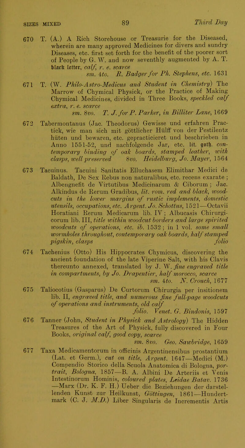 670 T. (A.) A Rich Storehouse or Treasurie for the Diseased, wherein are many approved Medicines for divers and sundry Diseases, etc. first set forth for the benefit of the poorer sort of People by G. W. and now seventhly augmented by A. T. tlark letter, ca(f, r. e. scarce sm. Mo. B. Badger for Ph. Stephens, etc. 1631 671 T. (W. Philo-Astro-Medicus and Student in Chemistry) The Marrow of Chymical Physick, or the Practice of Making Chymical Medicines, divided in Three Books, speckled, calf extra, r. e. scarce sm. 8vo. T. J. for P. Parker, in Billiter Lane, 1669 672 Tabermontanus (Jac. Theodoras) Gewisse und erfahren Prac- tick, wie man sich mit gottlicher Hiilff von der Pestilentz hiiten und bewaren, etc. gepracticieret und beschrieben in Anno 1551-52, und nachfolgende Jar, etc. lit. got^. con- temporary binding of oak boards, stamped leather, tvith clasps, well preserved 8vo. Heidelburg, Jo. Mayer, \b6A 673 Tacuinus. Tacuini Sanitatis Elluchasem Elimithar Medici de Baldath, De Sex Rebus non naturalibus, etc. recens exarate ; Albengnefit de Virtutibus Medicinarum & Ciborum ; Jac. Alkindus de Rerum Gradibus, lit. rom. red and black, woodh cuts in the lower margins of rustic implements, domestic utensils, occupations, etc. Argent. Jo. Schottus, 1521—Octavii Horatiani Rerum Medicarum lib. IV; Albucasis Chirurgi- eorum lib. Ill, title within woodcut borders and large spirited woodcuts of operations, etc. ib. 1532 ; in 1 vol. some small wormholes throughout, contemporary oak boards, half stamped pigskin, clasps folio 674 Tachenius (Otto) His Hippocrates Chymicus, discovering the ancient foundation of the late Viperine Salt, with his Clavis thereunto annexed, translated by J. W. fine engraved title in compartments, by Jo. Drapentier, half mm'occo, scarce sm. ito. N. Crouch, 1677 675 Taliocotius (Gasparus) De Curtorum Chirurgia per insitionem lib. II, engraved title, and numerous fine full-page woodcuts of operations and insti'uments, old calf folio. Venet. G. Bindonis, 1597 676 Tanner (John, Student in Physick and Astrology) The Hidden Treasures of the Art of Physick, fully discovered in Four Books, original calf, good copy, scarce sm. 8vo. Geo. Sawbridge, 1659 677 Taxa Medicamentorum in officinis Argentinensibus prostantium (Lat. et Germ.), cut on title. Argent. 1647—Medici (M.) Compendio Storico della Scuola Anatomica di Bologna, por- trait, Bologna, 1857—B. A. Albini De Arteriis et Venis Intestinorum Hominis, coloured plates, Leidae Batav. 1736 —Marx (Dr. K. F. H.) Ueber die Beziehungen der darstel- lenden Kunst zur Jleilkunst, Gottingen, 1861—Hundert- mark (C. J. M.D.) Liber Singularis de Incrementis Artis