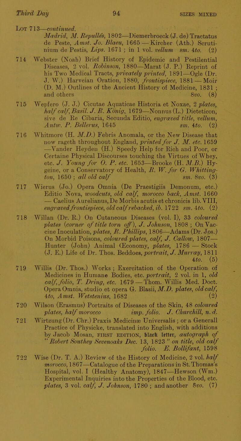 Lot 713—continued. Madrid, M. Repulles, 1802—Diemerbroeck (J. de) Tractatus de Veste, Amst. Jo. Blaeu, 1665 — Kircher (Ath.) Scruti- nium de Pestis, Lips. 1671 ; in 1 vol. vellum sm. ito. (2) 714 Webster (Noah) Brief History of Epidemic and Pestilential Diseases, 2 vol. Robinson, 1880—Marat (J. P.) Reprint of his Two Medical Tracts, privately pointed, 1891—Ogle (Dr. J. W.) Harveian Oration, 1880, frontispiece, 1881 — Moir (D. M.) Outlines of the Ancient History of Medicine, 1831 ; and others Svo. (8) 715 Wepfero (J. J.) Cicutae Aquaticae Historia et Noxae, 2 plates, half calf, Basil. J. R. Kbnig, 1679—Nonnus(L.) Dieteticon, sive de Re Cibaria, Secunda Editio, engraved title, vellum, Antw. P. Bellerus, 1645 sm. ito. (2) 716 Whitmore (H. M.D.) Febris Anomala, or the New Disease that now rageth throughout England, printed for J. M. etc. 1659 —Vander Heydeii (H.) Speedy Help for Rich and Poor, or Certaine Physical Discourses touching the Virtues of Whey, etc. J. Young f01' 0. P. etc. 1653—Brooke (H. Hy- geine, or a Conservatory of Health, R. W. for G. Whitting- ton, 1650; all old calf sm. 8vo. (3) 717 Wierus (Jo.) Opera Omnia (De Praestigiis Demonum, etc.) Editio Nova, woodcuts, old calf, morocco back, Amst. 1660 — Caelius Aurelianus,De Morbis acutis et chronicis lib. VIII, engraved frontispiece, old calf rebacked,ib. 1722 sm. 4^o. (2) 718 Willan (Dr. R.) On Cutaneous Diseases (vol. I), 33 coloured plates {corner of title torn off), J. Johnson, 1808 ; On Vac- cine Inoculation, plates, R. Phillips, 1806—Adams (Dr. Jos.) On Morbid Poisons, coloured plates, calf, J. Callow, 1807— Hunter (John) Animal (Economy, plates, 1786 — Stock (J. E.) Life of Dr. Thos. portrait, J. Murray, 1811 ito. (5) 719 Willis (Dr. Thos.) Works; Exercitation of the Operation of Medicines in Humane Bodies, etc. portrait, 2 vol. in 1, old calf, folio, T. Bring, etc. 1679—Thom. Willis Med. Doct. Opera Omnia, studio et opera G. Blasii, il/.Zl. plates, old calf, 4:to, Amst. Wetstenius, 1682 (2) 720 Wilson (Erasmus) Portraits of Diseases of the Skin, 48 coloured plates, half morocco imp. folio. J. Churchill, n. d. 721 AVirtzung(Dr. Chr.) Praxis Medicinae Universalis ; or a Generali Practice of Physicke, translated into English, with additions by Jacob Mosan, first edition, black letter, autograph of “ Robert Southey Sevenoaks Dec. 13, 1823 ” on title, old calf folio. E. Bollifant, 1598 722 Wise (Dr. T. A.) Review of the History of Medicine, 2 vol. half morocco, 1867—Catalogue of the Preparations in St. Thomas’s Hospital, vol. I (Healthy Anatomy), 1847—Hewson (Wm.) Experimental Inquiries into the Properties of the Blood, etc. plates, 3 vol. calf J. Johnson, 1780 ; and another Bvo. (7)