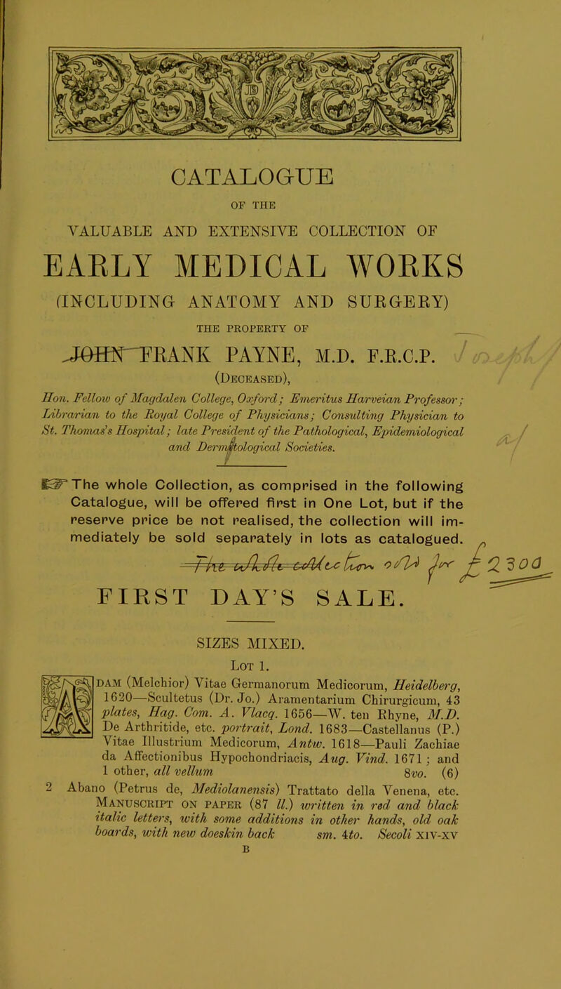 CATALOGUE OF THE VALUABLE AND EXTENSIVE COLLECTION OF EARLY MEDICAL WORKS (INCLUDING ANATOMY AND SURGERY) THE PROPERTY OF .JOIR^'TKANK PAYNE, M.D. F.K.C.P. (Deceased), Hon. Fellow of Magdalen College, Oxford; Emeritus Harveian Frofesscrr; Libraidan to the Royal College of Physicians; Consulting Physician to St. Thomas's Hospital; late President of the Pathological, Epidemiological and Dermmological Societies. ^^The whole Collection, as comprised in the following Catalogue, will be offered first in One Lot, but if the reserve price be not realised, the collection will im- mediately be sold separately in lots as catalogued. t FIRST DAY’S SALE. SIZES MIXED. Lot 1. DAM (Melchior) Vitae Germanorum Medicorum, Heidelberg, 1620—Scultetus (Dr. Jo.) Aramentarium Chirurgicum, 43 plates. Hag. Com. A. Vlacq. 1656—W. ten Rhyne, M.D. De Arthritide, etc. portrait, Lond. 1683—Castellanus (P.) Vitae Illustrium Medicorum, Antw. 1618—Pauli Zachiae da Affectionibus Hypochondriacis, Aug. Vind. 1671; and 1 other, all vellum 8w. (6) 2 Abano (Petrus de, Alediolanensis) Trattato della Venena, etc. Manuscript on paper (87 ll.) written in red and black italic letters, with some additions in other hands, old oak boards, with new doeskin back sm. 4:to. Secoli xiv-xv B