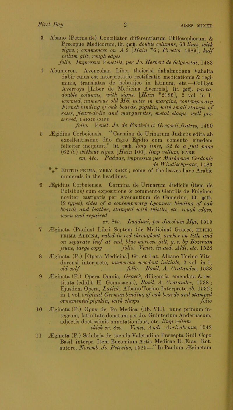 3 Abano (Petrus de) Conciliator differentiarum Philosophorum & Precepue Medicorum, lit. gotf). double columns, 63 lines, with signs. \ commences on A 2 [/fain *6; Proctoi- 4689], half vellum gilt, rough edges folio. Impressus Venetiis, per Jo. Herbert de Selgenstat, 1483 4 Abumeron. Avenzohar. Liber theicrisi dahalmodana Vahalta dabir cuius est interpretatio rectificatio medicationis & regi- minis, translatus de hebraijco in latinum, etc.—Colliget Averroys [Liber de Medicina Averrois], lit. gott. parva, double columns, ivith signs. [Hain *2186], 2 vol. in 1, wormed, numerous old MS. notes in margins, contemporary French binding of oak boards, pigskin, with small stamps of roses, fleurs-de-lis and marguerites, metal clasps, well pre- served, LARGE corv folio. Venet. Jo. de Forlivio & Gregorii fratres, 1490 5 ^gidius Corbeiensis. “Carmina de Urinarum Judiciis edita ab excellentissimo duo mgro Egidio cum comento eiusdera feliciter incipiunt,” lit. gotft. long lines, 32 to a full page (62 ll.) roithout signs. [Hain lOO], limp vellum, rare sm. \to. Paduae, impressus per Mathaeum Cerdonis de Windischgratz, 1483 *** Editio prima, very RARE; some of the leaves have Arabic numerals in the headlines. 6 ..^gidius Corbeiensis. Carmina de Urinarum Judiciis (item de Pulsibus) cum expositione & commento Gentilis de Eulgineo noviter castigatis per Avenantium de Camerino, lit. got!). (2 types), sides of a contemporary Lyonnese binding of oak boards and leather, stamped with thistles, etc. rough edges, woi'n and repaired cr. 8vo. Lugduni, per Jacobum Myt, 1615 7 .^gineta (Paulus) Libri Septem (de Medicina) Graece, editio PRIMA Aldina, ruled in red throughout, anchor on title and on separate leaf at end, blue morocco gilt, g. e. by Bozerian jeune, large copy folio. Ve7iet. in aed. Aldi, etc. 1528 8 ^gineta (P.) [Opera Medicina] Gr. et Lat. Albano Torino Vito- durensi interprete, numerous woodcut initials, 2 vol. in 1, old calf folio. Basil. A. Cratander, 1538 9 ..(Egineta (P.) Opera Omnia, Graec^, diligentia emendata & res- tituta (edidit H. Gemusaeus), Basil. A. Ci'atander, 1638 ; Ejusdem Opera, Latine, Albano Torino Interprete, ib. 1532; in 1 vol. original Gei-man binding of oak boards and stamped ornamental pigskin, with clasps folio 10 ^gineta (P.) Opus de Ee Medica (lib. VII), nunc primum in- tegrum, latinitate donatum per Jo. Guinterium Andernacum, adjectis doctissimis annotationibus, etc. limp vellum thicker. 8vo. Venet. Andr. Airivabenus, 1542 11 ^gineta (P.) Salubria de tuenda Valetudine Praecepta Guil. Copo Basil, interpr. Item Encomium Artis Medicae D. Eras. Kot. autore, Noremb. Jo. Peti-eius, 1525—“ In Paulum .^ginetam