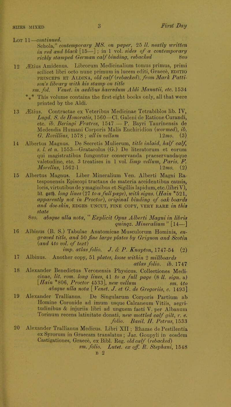 Lot 11—continued. Schola,” contemporary MS. on pajjer, 25 ll. neatly written in red and black [15—] ; in 1 vol. sides of a contemporary richly stamped German calf binding, rebacked Svo 12 ^tius Amidenus. Librorum Medicinalium tomus primus, primi scilicet libri octo nunc primum in lucem editi, Graece, EDITIO PRTNCEPS ET Aldina, old calf {rebacked), from Mark Patti- son’s library ivith his stamp on title sm.fol. Veiiet. in aedibus haeredum Aldi Manutii, etc. 1534 *** This volume contains the first eight books only, all that were printed by the Aldi. 13 .^tius. Contractae ex Veteribus Medicinae Tetrabiblos lib. IV, Lugd. S. de Honoratis, 1560—Cl. Galeni de Ratioiie Curandi, etc. ib. Beringi Fratres, 1547 — P. Bayri Taurinensis de Medendis Humani Corporis Malis Enchiridion {wormed), ib. G. Rovillius, 1578 ; all in vellum l2mo. (3) 14 Albertus Magnus. De Secretis Mulierum, title inlaid, half calf, s. 1. et n. 1553—Gratarolus (G.) De literatorum et eorum qui magistratibus funguntur conservanda praeservandaque valetudine, etc. 3 treatises in 1 vol. limp vellum, Paris. P. Morellus, 1562-1 \2mo. (2) 15 Albertus Magnus. Liber Mineralium Ven. Alberti Magni Ra- tesponensis Episcopi tractans de materia accidentibus causis, locis, virtutibusdeymaginibus et Sigillis lapidum,etc.(libriV), lit. got^. long lines (27 to a full page), with signs. {Hain *521, apparently not in Proctor), original binding of oak boards and doe-skin, edges uncut, fine copy, very rare in this state 8 VO. absque ulla nota, '^Explicit Opus Alberti Magni in libris quinqz. Mineralium ” [l4—] 16 Albinus (B. S.) Tabulae Anatomicae Musculorum Hominis, e«- graved title, and bO fine large plates by Grignon and Scotin {and \to vol. of text) imp. atlas folio. J. & P. Knapton, 1747-54 (2) 17 Albinus. Another copy, 51 plates, loose within 2 millboards atlas folio, ei. 1747 18 Alexander Benedictus Veronensis Physicus. Collectiones Medi- cinae, lit. rom. long lines, to a full page (8 ll. sign, a) {Hain *806, Proctor 4533], new vellum sni. 4to absque ulla nota [ Venet. J. et G. de Gregoriis, c. 1493] 19 Alexander Trallianus. De Singularum Corporis Partium ab Homine Coronide ad imum usque Calcaneum Vitiis, aegri- tudinibus & injuriis libri ad unguem facti V. per Albanum Torinum recens latinitate donati, new mottled calf gilt, r. e. folio. Basil. H. Petrus, 1533 20 Alexander Trallianus Medicus. Libri XII; Rhazac de Pestilentia exSyrorum in Graecam translatus; Jac. Goupyli in eosdem Castigationes, Graece, ex Bibl. Reg. old calf {rebacked) sm. folio. Lutet. ex off. R. Stephani, 1548 B 2