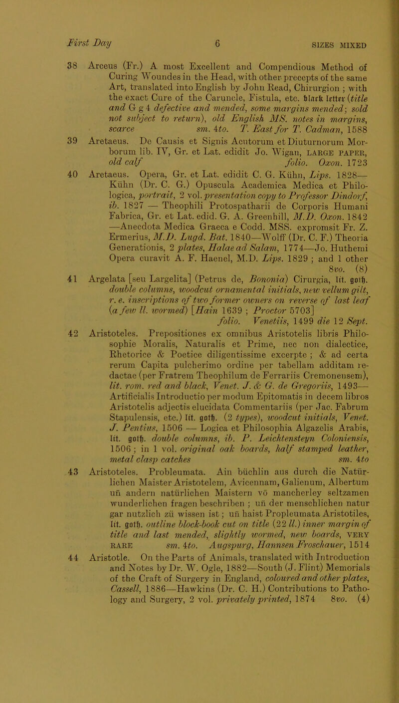 38 Arceus (Fr.) A most Excellent and Compendious Method of Curing ^you^des in the Head, with other precepts of the same Art, translated into English by John Read, Chirurgion ; with the exact Cure of the Caruncle, Fistula, etc. tinrfe Icttrr {title and G g4 defective and mended, some margins mended-, sold not subject to return), old English 31S. notes in margins, scarce sm. ^to. T. East for T. Cadnian, 1588 39 Aretaeus. Do Causis et Signis Acutorum et Diuturnorum Mor- borum lib. IV, Gr. et Lat. edidit Jo. Wigan, large paper, old calf folio. Oxon. 40 Aretaeus. Opera, Gr. et Lat. edidit C. G. Kiihn, Lips. 1828— Kiihn (Dr. C. G.) Opuscula Academica Medica et Philo- logica, pwtrait, 2 -voX. presentation copy to Professor Dindorf ib. 1827 — Theophili Protospatharii de Corporis Humani Fabrica, Gr. et Lat. edid. G. A. Greenhill, M.D. Oxon. 1842 —Anecdota Medica Graeca e Codd. MSS. expromsit Fr. Z. Ermerius, M.D. Lugd. Bat. 1840—Wolff (Dr. C. F.) Theoria Generationis, 2 plates, Halae ad Salam, 1774—Jo. Hutherai Opera curavit A. F. Haenel, M.D. Lips. 1829 ; and 1 other 8w. (8) 41 Argelata [sen Largelita] (Petrus de, Bononia) Cirurgia, lit. goilb. double columns, woodcut ornamental initials, new vellum gilt, r.e. inscriptions of two former owners on reverse of last leaf {a few ll. wormed) \Ilain 1639 ; Proctor 5703] folio. Venetiis, 1499 die 12 Sept. 42 Aristoteles. Prepositiones ex omnibus Aristotelis libris Philo- sophie Moralis, Naturalis et Prime, nec non dialectice, Rhetorice Si Poetice diligentissime excerpte ; & ad certa rerum Capita pulcherimo ordine per tabellam additam re- dactae (per Fratrem Theophilum de Ferrariis Cremonensem), lit. rom. red and black, Venet. J. & G. de Gregoriis, 1493^—• Artificialis Introductio per modum Epitomatis in decern libros Aristotelis adjectis elucidata Commentariis (per Jac. Fabrum Stapulensis, etc.) lit. gotfi. (2 types), woodcut initials, Venet. J. Pentius, 1506 — Logica et Philosophia Algazclis Arabis, lit. gotfj. double columns, ib. P. Leichtensteyn Coloniensis, 1506; in 1 vol. original oak boards, half stamped leather, metal clasp catches sm. \to 43 Aristoteles. Probleumata. Ain biichlin aus durch die Natiir- lichen Mai.ster Aristotelem, Avicennam, Galienum, Albertum un andern natiirlichen Maistern vo mancherley seltzamen Avunderlichen fragen beschriben ; un der menschlichen natur gar nutzlich zii wissen ist; uii haist Propleumata Aristotiles, lit. gotfj. outline block-book cut on title (22 ll.) inner margin of title and last mended, slightly wormed, new boards, very RARE sm. i:to. Atigspurg, Hannsen Froschauer, \b\i 44 Aristotle. On the Parts of Animals, translated with Introduction and Notes by Dr. W. Ogle, 1882—South (J. Flint) Memorials of the Craft of Surgery in England, coloured and other plates, Cassell, 1886—Hawkins (Dr. C. H.) Contributions to Patho- logy and Surgery, 2 vol. privately printed, 1874 %vo. (4)