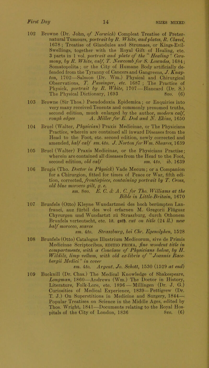 102 Browne (Dr. John, of Norivich) Compleat Treatise of Preter- natural Tumours, portrait by R. White, and plates, K. Clavel, 1678 ; Treatise of Glandules and Strumaes, or Kings-Evil- Swellings, together with the Royal Gift of Healing, etc. 3 parts in 1 vol. portrait and plate of the “ Healing” Cere- mony, by R. White, calf, T. Newcomb for S. Lowndes, 1684; Somatopolita; or the City of Humane Body artificially de- fended from the Tyranny of Cancers and Gangreens, J. Knap- ton, 1702—Salmon (Dr. Wm.) Physical and Chirurgical Observations, T. Passinger, etc. 1687 ; The Practice of Physick, portrait by R. White, 1707 — Blancard (Dr. S.) The Physical Dictionary, 1693 8vo. (6) 103 Browne (Sir Thos.) Pseudodoxia Epidemica; or Enquiries into very many received Tenents and commonly presumed truths, second edition, much enlarged by the author, modern calf, rough edges A. Miller for E. Dad and N. EJcins, 1650 104 Bruel (Walter, Physician) Praxis Medicinae, or The Physicians Practice, wherein are contained all inward Diseases from the Head to the Foot, etc. second edition, newly corrected and amended, half calf sm.ito. J. Norton forWm. Sheares, 1639 105 Bruel (Walter) Praxis Medicinae, or the Physicians Practise; wherein are contained all diseases from the Head to the Foot, second edition, old calf sm. ito. ib. 1639 106 Brugis (Tho. Doctor in Physick) Vade Mecum; or a Companion for a Chirurgion, fitted for times of Peace or War, fifth edi- tion, covTQCted., fi'ontispiece, containing portrait by T. Cross, old blue morocco gilt, g. e. sm. 8vo. E. C. & A. C. for Tho. Williams at the Bible in Little-Britain, 1670 107 Brunfels (Otto) Kleyne Wundartznei des hoch beriimpten Lan- franci, auz fiirbil des wol erfarnen M. Gregorii Fliigusz Chyrurgen und Wundartzt zii Straszburg, durch Othonem Brunfels verteutscht, etc. lit. gotf). cut on title (24 ll.) new half morocco, scarce sm. 4to. Straszburg, bei Chr. Egenolphen, 1528 108 Brunfels (Otto) Catalogus Illustrium Medicorum, sive de Primis Medicinae Scriptoribus, EDITIO prima, fine woodcut title in compartments, with a Conclave of Physicians below, by II. Wildilz, limp vellum, with old ex-libris of '''' Joannis Race- bergii Medici ” in cover sm. 4to. Argent. Jo. Schott, 1530 (1529 at end) 109 Bucknill (Dr. Chas.) The Medical Knowledge of Shakespeare, Longman, 1860—Andrews (Wm.) The Doctor in History, Literature, Folk-Lore, etc. 1896 — Millingen (Dr. J. G.) Curiosities of Medical Experience, 1839—Pettigrew (Dr. T. J.) On Superstitions in Medicine and Surgery, 1844— Popular Treatises on Science in the Middle Ages, edited by Thos. Wright, 1841—Documents relating to the Royal Hos- pitals of the City of London, 1836 8vo. (6)