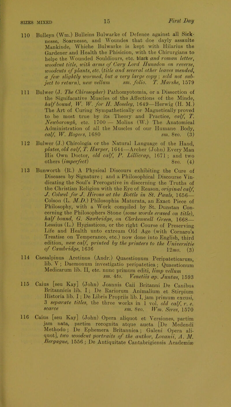 110 Bulleyn (Wm.) Bulleins Bulwarke of Defence against all Sick- nesse, Soarnesse, and Woundes that doe dayly assaiilte Mankinde, Whiche Bulwarke is kept with Hilarius the Gardener and Health the Phisicion, with the Chirurgians to helpo the Wounded Souldiours, etc. blark and roman letter, woodcut title, ivith arms of Cary Lord Hunsdon on reverse, woodctits of plants, etc. {title and several other leaves mended, a few slightly wormed, but a very large copy; sold not sub- ject to return), new vellum sm. folio. T. Marshe, 1579 111 Bulwer (J. The Chirosopher) Pathomyotomia, or a Dissection of the Signifacative Muscles of the Affections of the Minde, half bound, TF. TF. for H. Moseley, 1649—Herwig (H. M.) The Art of Curing Sympathetically or Magnetically proved to be most true by its Theory and Practice, calf, T. Newborough, etc. 1700 — Molins (W.) The Anatomical Administi-ation of all the Muscles of our Humane Body, calf, IF. Rogers, 1680 sm. 8vo. (3) 112 Bulwer (J.) Chirologia or the Natural Language of the Hand, plates, old calf, T. Harper, 1644—Archer (John) Every Man His Own Doctor, old calf, P. Lillicrap, 1671 ; and two others {imperfect) 8vo. (4) 113 Bunworth (R.) A Physical Discours exhibiting the Cure of Diseases by Signature ; and a Philosophical Discourse Vin- dicating the Soul’s Prerogative in discerning the Truths of the Christian Religion with the Eye of Reason, original calf, J. Colwel for J. Hirons at the Bottle in St. Pauls, 1656— Colson (L. M.D.) Philosophia Maturata, an Exact Piece of Philosophy, with a Work compiled by St. Dunstan Con- cei-ning the Philosophers Stone {some wo7'ds erased on title), half bound, G. Sawbridge, on Clerkenwell Green, 1668— Lessius (L.) Hygiasticon, or the right Course of Preserving Life and Health unto extream Old Age (with Cornaro’s Treatise on Temperance, etc.) now done into English, third edition, new calf, printed by the printers to the Universitie of Cambridge, 1636 l^lmo. (3) 114 Caesalpinus Aretinus (Andr;) Quaestionum Peripateticarum, lib. y; Daemonum investigatio peripatetica; Quaestionum Medicarum lib. II, etc. nunc primum editi, limp vellum sm. 4:to. Venetiis ap. Juntas, 1593 115 Caius [sen Kay] (John) Joannis Caii Britanni De Canibus Britannicis lib. I; De Rariorum Animalium et Stirpium Historia lib. I; De Libris Propriis lib. I, jam primum excusi, 3 separate titles, the three works in 1 vol. old calf r. e. scarce sm. 8vo. Wm. Seres, 1570 116 Caius [seu Kay] (John) Opera aliquot et Vei’siones, partim jam nata, partim recognita atque aucta [De Medendi Methodo; De Ephemera Britannica; Galeni Opera ali- quot], tivo woodcut portraits of the author, Lovanii, A. 3J. Bergagne, 1556; De Antiquitate Cantabrigiensis Academise