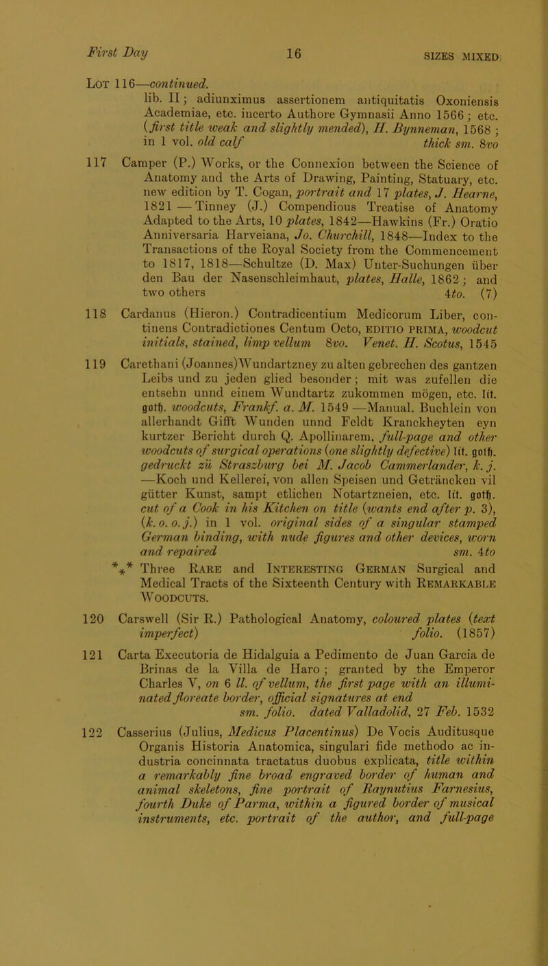 Lot 116—continued. lib. II; adiunximus assertionem aiitiquitatis Oxoniensis Academiae, etc. incerto Authore Gymnasii Anno 1566; etc. {first title weak and slightly mended), II. Bynneman, 1568 ; in 1 vol. old calf thick sm. 8vo 117 Camper (P.) Works, or the Connexion between the Science of Anatomy and the Arts of Drawing, Painting, Statuary, etc. ne-w edition by T. Cogan, portrait and 17 plates, J. Hearne, 1821—Tinney (J.) Compendious Treatise of Anatomy Adapted to the Arts, \0 plates, 1842—Hawkins (Fr.) Oratio Anniversaria Harveiana, Jo. Churchill, 1848—Index to the Transactions of the Royal Society from the Commencement to 1817, 1818—Schultze (D. Max) Unter-Suchungen iiber den Bau der Nasenschleimhaut, plates, Halle, 1862; and two others ito. (7) 118 Cardanus (Hieron.) Contradicentium Medicorum Liber, con- tinens Contradictiones Centum Octo, EDITIO PRIMA, woodcut initials, stained, limp vellum 8vo. Venet. H. Scotus, 1545 119 Carethani (Joannes)Wundartzney zu alten gebrechen des gantzen Leibs und zu jeden glied besonder; mit was zufellen die entsehn unnd einem Wundtartz zukommen mogen, etc. lit. gotf). woodcuts, Frank/, a. M. 1549 —Manual. Buchlein von allerhandt Giff't Wunden unnd Fcldt Kranckheyten eyn kurtzer Bericht durch Q. Apollinarem, fidl-page and other woodcuts of surgical operations {one slightly defective) lit. gotfj. gedruckt zu, Straszburg bei M. Jacob Cammerlander, k. j. —Koch und Kellerei, von alien Speisen und Getrancken vil gutter Kunst, sampt etlichen Notartzneien, etc. lit. gotf). cut of a Cook in his Kitchen on title {wants end after p. 3), {k.o.o.j.) in 1 vol. original sides of a singular stamped German binding, with nude figures and other devices, worn and repaired sm. 4to *** Thi-ee Rare and Interesting German Surgical and Medical Tracts of the Sixteenth Century with Remarkable Woodcuts. 120 Carswell (Sir R.) Pathological Anatomy, coloured plates {text imperfect) folio. (1857) 121 Carta Executoria de Hidalguia a Pedimento de Juan Garcia de Brinas de la Villa de Haro ; granted by the Emperor Charles V, on 6 ll. of vellum, the first page with an illumi- nated floreate border, official signatures at end sm. folio, dated Valladolid, 27 Feb. 1532 122 Casseriiis (Julius, Medicus Placentinus) De Yocis Auditusque Organis Historia Anatomica, singulari fide methodo ac in- dustria concinnata tractatus duobus explicata, title within a remarkably fine broad engraved border of human and animal skeletons, fine poi'trait of Raynutius Farnesius, fourth Duke of Parma, within a figured border of musical instruments, etc. portrait of the authoi', and full-page