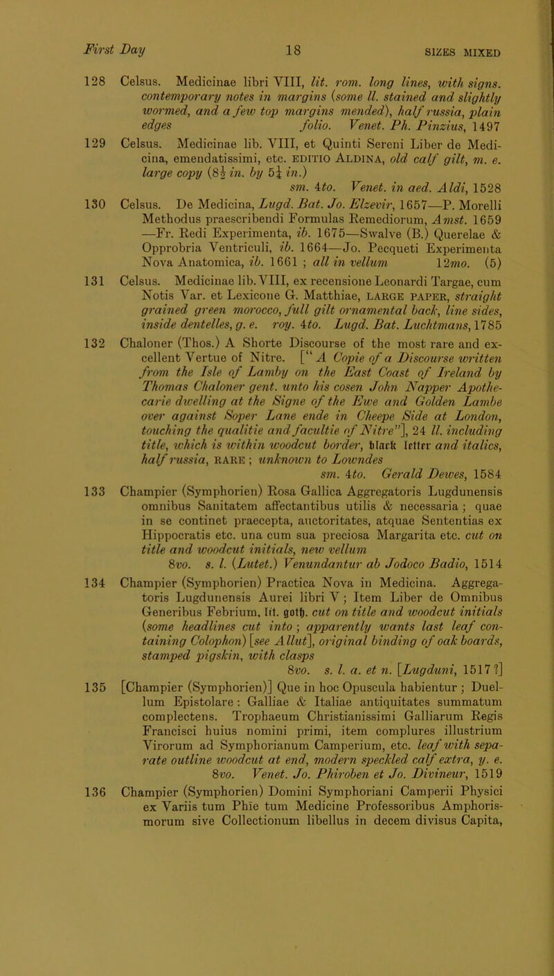 128 Celsus. Medicinae libri VIII, lit. rom. long lines, with signs. contemporary notes in margins {some ll. stained and slightly wormed, and a fetv top margins mended), half russia, plain edges folio. Venet. Ph. Pinzius, 1497 129 Celsus. Medicinae lib. VIII, et Quinti Sereni Liber de Medi- cina, emendatissimi, etc. EDiTio Aldina, old calf gilt, m. e. large copy (8^ in. by 5^ in.) sm. ito. Venet. in aed. Aldi, 1528 130 Celsus. De Medicina, Lvgd. Bat. Jo. Elzevir, 1657—P. Morelli Methodus praescribendi Formulas Eemediorum, Amst. 1659 —Fr. Redi Experimenta, ib. 1675—Swalve (B.) Querelae & Opprobria Ventriculi, ib. 1664—Jo. Pecqueti Experimenta Nova Anatomica, ib. 1661 ; all in vellum \2mo. (5) 131 Celsus. Medicinae lib. VIII, ex recensione Leonardi Targae, cum Notis Var. et Lexicone G. Matthiae, LARGE paper, sti-aight grained green morocco, full gilt ornamental back, line sides, inside dentelles, g. e. roy. ito. Lugd. Bat. Luchtmans, 1785 132 Chaloner (Thos.) A Shorte Discourse of the most rare and ex- cellent Vertue of Nitre. [“A Copie of a Discourse written from the Isle of Lamby on the East Coast of Ireland by Thomas Chaloner gent. %mto his cosen John Napper Apothe- carie dwelling at the Signe of the Ewe and Golden Lambe over against Soper Lane ende in Cheepe Side at London, touching the qualitie and facultie of Nitre), 24 ll. including title, which is within woodcut border, hlarb Irttrr and italics, half russia, rare ; iinknown to Lowndes sm. ito. Gerald Deives, 1584 133 Champier (Symphorien) Rosa Gallica Aggregatoris Lugdunensis omnibus Sanitatem affectantibus utilis & necessaria; quae in se continet praecepta, auctoritates, atquae Sententias ex Hippocratis etc. una cum sua preciosa Margarita etc. cut on title and woodcut initials, new vellum 8vo. s. 1. {Lutet.) Venundantur ab Jodoco Badio, 1514 134 Champier (Symphorien) Practica Nova in Medicina. Aggrega- toris Lugdunensis Aurei libri V; Item Liber de Omnibus Generibus Febrium, lit. got(|. cut on title and woodcut initials {some headlines cut into; apparently wants last leaf con- taining Colophon) [see Allut], original binding of oak boards, stamped pigskin, with clasps 8vo. s. 1. a. et n. [Lugduni, 1517?] 135 [Champier (Symphorien)] Que in hoc Opuscula habientur ; Duel- lum Epistolare: Galliae & Italiae antiquitates summatum complectens. Trophaeum Christianissimi Galliarum Regis Francisci huius nomini primi, item complures illustrium Virorum ad Symphorianum Camperium, etc. leaf with sepa- rate outline woodcut at end, modern speckled calf extra, y. e. 8vo. Venet. Jo. Phiroben et Jo. Divineur, 1519 136 Champier (Symphorien) Domini Symphoriani Camperii Physici ex Variis turn Phie turn Medicine Professoribus Amphoris- morum sive Collectionum libellus in decern divisus Capita,