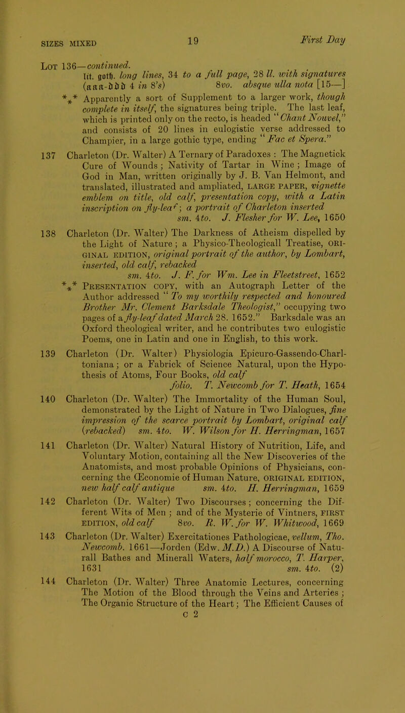 Lot 136—continued. lit. gotf). long lines, 34 to a full page, 28 ll. with signatures (niiti-iiiiii 4 in 8’s) 8w. absque tilla nota [l5—] *** Apparently a sort of Supplement to a larger work, though complete in itself, the signatures being triple. The last leaf, which is printed only on the recto, is headed  Chant Nouvel, and consists of 20 lines in eulogistic verse addressed to Champier, in a large gothic type, ending  Fac et Spera.” 137 Charleton (Dr. Walter) A Ternary of Paradoxes ; The Magnetick Cure of Wounds ; Nativity of Tartar in Wine ; Image of God in Man, written originally by J. B. Van Helmont, and translated, illustrated and ampliated, LARGE PAPER, vignette emblem on title, old calf, presentation copy, with a Latin inscription on fiy-lea^\ a pc/rtrait of Charleton inserted sm. 4^0. J. Flesher for W. Lee, 1650 138 Charleton (Dr. Walter) The Darkness of Atheism dispelled by the Light of Nature ; a Physico-Theologicall Treatise, ORI- GINAL EDITION, original portrait of the author, by Lombard, inserted, old calf, rebacked sm. 4 to. J. F. for Wm. Lee in Fleet street, 1652 *** Presentation copy, with an Autograph Letter of the Author addressed “ To my worthily respected and honoured Brother Mr. Clement Barksdale Theologist,” occupying two pages of a fly-leaf dated March 28. 1652.” Barksdale was an Oxford theological writer, and he contributes two eulogistic Poems, one in Latin and one in English, to this work. 139 Charleton (Dr. Walter) Physiologia Epicuro-Gassendo-Charl- toniana; or a Fabrick of Science Natural, upon the Hypo- thesis of Atoms, Four Books, old calf folio. T. Newcomb for T. Heath, 1654 140 Charleton (Dr. Walter) The Immortality of the Human Soul, demonstrated by the Light of Nature in Two Dialogues, fine impression of the scarce portrait by Lombart, original calf {rebacked) sm. 4to. W. Wilson for H. Herringman, 1657 141 Charleton (Dr. Walter) Natural History of Nutrition, Life, and Voluntary Motion, containing all the New Discoveries of the Anatomists, and most probable Opinions of Physicians, con- cerning the CEconomie of Human Nature, ORIGINAL edition, new half calf antique sm. 4to. II. Herringman, 142 Charleton (Dr. Walter) Two Discourses; concerning the Dif- ferent Wits of Men ; and of the Mysterie of Vintners, FIRST EDITION, old calf 8vo. R. W.for W. Whitwood, 1669 143 Charleton (Dr. Walter) Exercitationes Pathologicae, vellum, Tho. Newcomb. 1661—Jorden (Edw. A/.D.) A Discourse of Natu- rall Bathes and Minerall Waters, half morocco, T. Harper, 1631 sm. 4to. (2) 144 Charleton (Dr. Walter) Three Anatomic Lectures, concerning The Motion of the Blood through the Veins and Arteries ; The Organic Structure of the Heart; The Efficient Causes of C 2