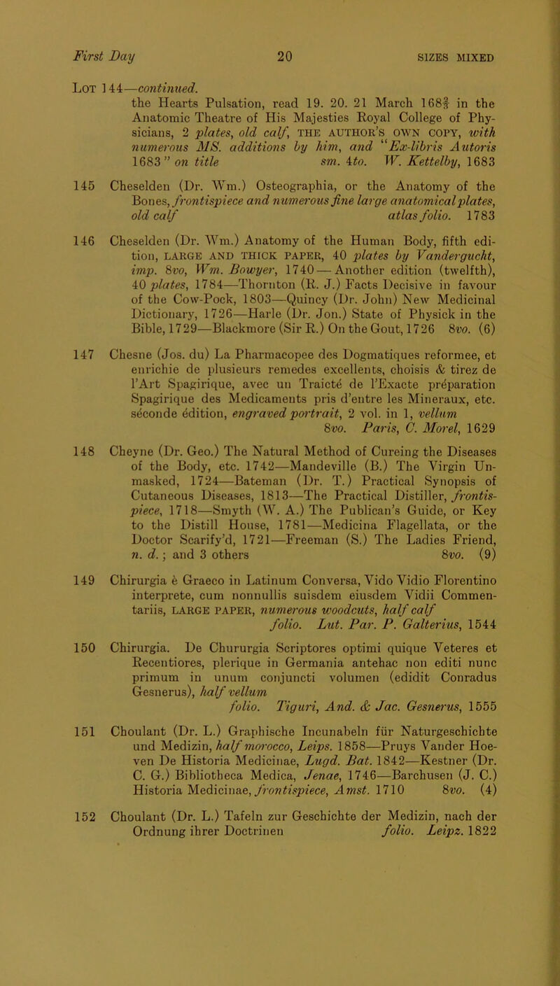Lot ] 44—continued. the Hearts Pulsation, read 19. 20. 21 March 168§ in the Anatomic Theatre of His Majesties Royal College of Phy- sicians, 2 plates, old calf, the author’s own copy, with numerous MS. additions by him, and Ex-libris Autoris 1683” on title sm. ito. W. Kettelby, 1683 145 Cheselden (Dr. Wm.) Osteographia, or the Anatomy of the ^oncs, frontispiece and numerous fine large anatomical plates, old calf atlas folio. 1783 146 Cheselden (Dr. Wm.) Anatomy of the Human Body, fifth edi- tion, LARGE AND THfCK PAPER, 40 plates by Vandergucht, imp. 8w, Wm. Bowyer, 1740 — Another edition (twelfth), ‘kO plates, 1784—Thornton (R. J.) Facts Decisive in favour of the Cow-Pock, 1803—Quincy (Dr. John) New Medicinal Dictionary, 1726—Harle (Dr. Jon.) State of Physick in the Bible,1729—Blackmore (Sir R.) On the Gout, 1726 8po. (6) 147 Chesne (Jos. du) La Pharmacopee des Dogmatiques reformee, et enrichie de plusieurs remedes excellents, choisis & tirez de I’Art Spagirique, avec un Traicte de I’Exacte preparation Spagirique des Medicaments pris d’entre les Mineraux, etc. seconde edition, engraved poi'trait, 2 vol. in 1, vellum 8m Paris, C. Morel, 1629 148 Cheyne (Dr. Geo.) The Natural Method of Cureing the Diseases of the Body, etc. 1742—Mandeville (B.) The Virgin Un- masked, 1724—Bateman (Dr. T.) Practical Synopsis of Cutaneous Diseases, 1813—The Practical Distiller, piece, 1718—Smyth (W. A.) The Publican’s Guide, or Key to the Distill House, 1781—Medicina Flagellata, or the Doctor Scarify’d, 1721—Freeman (S.) The Ladies Friend, 71. d.) and 3 others 8po. (9) 149 Chirurgia k Graeco in Latinum Conversa, Vido Vidio Florentino interprete, cum nonnullis suisdem eiusdem Vidii Commen- tariis, LARGE PAPER, numerous woodcuts, half calf folio. Lut. Par. P. Galterius, 1544 150 Chirurgia. De Chururgia Scriptores optimi quique Veteres et Recentiores, plerique in Germania antehac non editi nunc primum in unum conjuncti volumen (edidit Conradus Gesnerus), half vellum folio. Tiguri, And. & Jac. Gesnei'us, 1555 151 Choulant (Dr. L.) Graphische Incunabeln fiir Naturgeschichte und Medizin, half morocco, Leips. 1858—Pruys Vander Hoe- ven De Historia Medicinae, Lugd. Bat. 1842—Kestner (Dr. C. G.) Bibliotheca Medica, Jenae, 1746—Barchusen (J. C.) 'f{\stov\a.M.ed.\c\\\&e, frontispiece, Amst. \1\0 8m (4) 152 Choulant (Dr. L.) Tafeln zur Geschichte der Medizin, nach der Ordnung ihrer Doctrinen folio. Leipz. 1822
