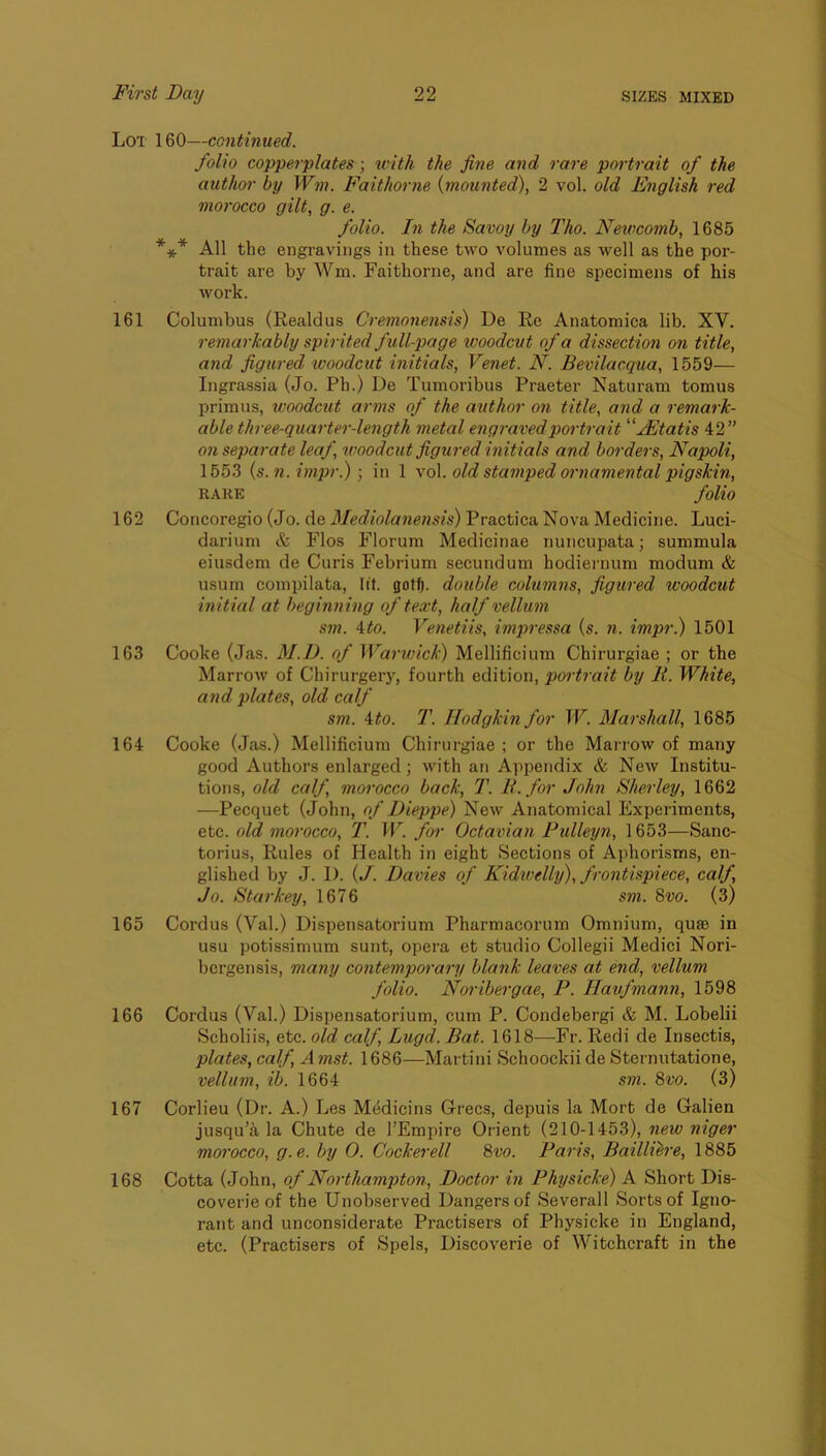 Lot 160—continued. folio copperplates; ivith the fine and rare portrait of the author by Wm. Faithorne {mounted), 2 vol. old English red morocco gilt, g. e. folio. In the Savoy by Tho. Newcomb, 1685 *** All the engravings in these two volumes as \vell as the por- trait are by Wm. Faithorne, and are fine specimens of his work. 161 Columbus (Realdus Cremonensis) De Re Anatomica lib. XV. remarkably spirited full-page woodcut of a dissection on title, and figured, woodcut initials, Venet. N. Bevilacqua, 1559— Ingrassia (Jo. Ph.) De Tumoribus Praeter Naturam tomus primus, woodcut arms of the author on title, and a remark- able three-quarter-length metal engraved portrait '‘fEtatis 42” 071 sepa7-ate leaf woodcut figui-ed initials and bo7'de7s, Napoli, 1553 {s.n. hiipr.) ■, in 1 \o\. old stamped 07'77ame77tal pigskin, RARE folio 162 Concoregio (Jo. de Mediolaiiensis) Practica Nova Medicine. Luci- darium & Flos Florum Medicinae nuncupata; summula eiusdem de Curis Febrium secundum hodiernum modum & usum compilata, lit. gotf). double columns, figured woodcut initial at hegimung of text, half vellxmi sm. \to. Vemetiis, impressa {s. 7i. impr.) 1501 163 Cooke (Jas. M.D. of Wa7'wick) Mellificium Chirurgiae ; or the Marrow of Chirurgery, fourth edition, pox'trait by K. White, and plates, old calf sm. 4^0. T. Hodgkin for W. Mai'shall, 1685 164 Cooke (Jas.) Mellificium Chirurgiae ; or the Marrow of many good Authors enlarged; with an Appendix & New Institu- tions, old calf, morocco back, T. It. for John Shei'ley, 1662 —Pecquet (John, of Dieppe) New Anatomical Experiments, &{,Q. old moi'occo, T. W. for Octavian Pulleyn, 1653—Sanc- torius. Rules of Health in eight Sections of Aphorisms, en- glished by J. I). {J. Davies of Kidwelly), frontispiece, calf, Jo. Stai-key, 1676 sm. 8vo. (3) 165 Cordus (Val.) Dispensatorium Pharmacorum Omnium, quae in usu potissimum sunt, opera et studio Collegii Medici Nori- bcrgensis, many contempo7-a7-y blank leaves at end, vellum folio. Noi’ibergae, P. Havfmann, 1598 166 Cordus (Val.) Dispensatorium, cum P. Condebergi & M. Lobelii Scholiis, etc. old calf, Lugd. Bat. 1618—Fr. Redi de Insectis, plates, calf, Amst. 1686—Martini Schoockii de Sternutatione, vellum, ib. 1664 sm. 8vo. (3) 167 Corlieu (Dr. A.) Les Medicins Grecs, depuis la Mort de Galien jusqu’a la Chute de I’Empire Orient (210-1453), 7iew niger morocco, g.e. by 0. Cockerell 8vo. Pai'is, Baillih'e, 1885 168 Cotta (John, of Noi-thampton, Doctor m Phijsicke) A Short Dis- coverie of the Unobserved Dangers of Severall Sorts of Igno- rant and unconsiderate Practisers of Physicke in England, etc. (Practisers of Spels, Discoverie of Witchcraft in the