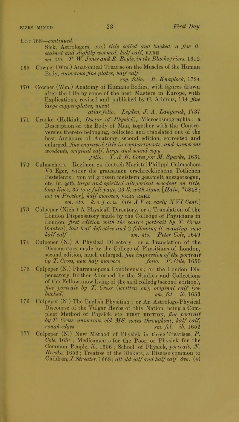 Lot 168—continued. Sick, Astrologers, etc.) title soiled and backed, a few ll. stained and slightly ivoi’med, half calf, hare sm. Uo. T. W. Jo7ies and B. Boyle, in the Blacke-Jriers, 1612 169 Cowper (Wm.) Anatomical Treatise on the Muscles of the Human Body, numerous fiiie plates, half calf roy. folio. R. Knaplock, 1724 170 Cowper (Wm.) Anatomy of Humane Bodies, with figures drawn after the Life by some of the best Masters in Europe, with Explications, revised and published by C. Albinus, 114 fine large copper-plates, uncut atlas folio. Leyden, J. A. Langerak, 1737 171 Crooke (Helkiah, Doctoi- of Fhysick), Microcosmographia ; a Description of the Body of Man, together with the Contro- versies thereto belonging, collected and translated out of the best Authours of Anatomy, second edition, corrected and enlarged, fine eng^-aved title in compartments, and numerous woodcuts, original calf, large and sound copy folio. T. & R. Cotes for M. Sparke, 1631 172 Culmachers. Kegimen zu deutsch Magistri Philippi Culmachers Vo Eger, wider die grausamen erschrecklichenn Totlichen Pestelentz ; von vil grossen meistern gesamelt auszgetzogen, etc. lit. got^. large and spirited allegorical woodcut on title, hmg lines, 35 to a full page, 26 ll. with signs. \Hain, *5848 ; not in Proctor\ half morocco, very rare sm. ^to. k. o.j. 0. n. [late XV or early XVI Cent^ 173 Culpeper (Nich.) A Physicall Directory, or a Translation of the London Dispensatory made by the Colledge of Physicians in London, first edition with the scarce portrait by T. Cross {backed), last leaf defective and 2 following ll. ivanting, new half calf sm. ito. Peter Cole, 1649 174 Culpeper (N.) A Physical Directoiy ; or a Translation of the Dispensatory made by the College of Physitians of London, second edition, much enlarged, fine impression of the portrait by T. Ci-oss, new half morocco folio. P. Cole, 1650 175 Culpeper (N.) Pharmacopoeia Londinensis ; or the London Dis- pensatory, further Adorned by the Studies and Collections of the Fellows now living of the said colledg (second edition), fine portrait by T. Ci'oss {written on), original calf {re- backed) sm.fol. ib. 1653 176 Culpeper (N.) The English Physitian ; or An Astrologo-Physical Discourse of the Vulgar Herbs of this Nation, being a Com- pleat Method of Physick, etc. FIRST EDITION, fine portrait by T. Cross, numerous old MS. notes throxighout, half calf, rough edges sm.fol. 1652 177 Culpeper (N.) New Method of Physick in three Treatises, P. Cole, 1654; Medicaments for the Poor, or Physick for the Common People, ib. 1656; School of Physick, N. Brooke, 1659 ; Treatise of the Rickets, a Disease common to C\\\\M&n,J.St7'eater,\Q^%-, all old calf and half calf Svo. (4)