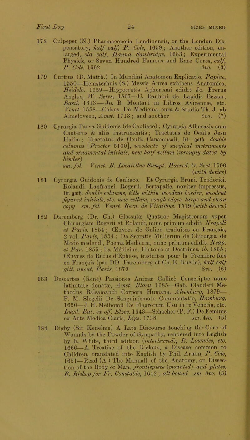 178 Ciilpepei- (N.) Pharmacopoeia Londinensis, or the London Dis- pensatory, half calf P. Cole, 1659 ; Another edition, en- larged, old calf, Hanna Sawbridge, 1683 ; Experimental Physick, or Seven Hundred Famous and Rare Cures, calf, P. Cole, 1662 8m (3) 179 Curtius (D. Matth.) In Mundini Anatomen Explicatio, Papiae, 1550—Hemsterhuis (S.) Messis Aurea exhibens Anatomica, Heidelb. 1659—Hippocratis Aphoi’ismi edidit Jo. Frerus Anglus, ir. Seres, 1567—C. Bauhini de Lapidis Bezaar, Basil. 1613 — Jo. B. Montani in Libros Avicennae, etc. Venet. 1558—Celsus. De Medicina cura & Studio Th. J. ab Almeloveen, Amst. 1713 ; and another 8w. (7) 180 Cyrurgia Parva Guidonis (deCauliaco) ; Cyrurgia Albucasis cum Cauteriis & aliis instrumcntis; Tractatus de Oculis Jesu Halim ; Tractatus de Oculis Canamusali, lit. gotf). double columns {^Proctor 5100], woodcuts of surgical mstruments and ornamental initials, neiv half vellum {wrongly dated by binder) sm.fol. Venet. B. Locatellus Sumpt. Haered. 0. Scot. 1500 {with device) 181 Cyrurgia Guidonis de Cauliaco. Et Cyrurgia Bruni. Teodorici. Rolandi. Lanfranci. Rogerii. Bertapalie. noviter impressus, lit. gotf). double columns, title within woodcut border, woodcut figured initials, etc. new vellum, rough edges, large and clean copy sm.fol. Venet. Bern, de Vitalibus, 1519 {with device) 182 Daremberg (Dr. Ch.) Glossulse Quatuor Magistrorum super Chirurgiam Rogerii et Rolandi, nunc primum edidit, Neapoli et Paris. 1854; CEuvres de Galien traduites en Fran9ais, 2 vol. Paris, 1854 ; De Secratis Mulierum de Chirurgia de Modo medendi, Poema Medicum, nunc primum edidit. Neap, et Par. 1855 ; La Medicine, Histoire et Doctrines, ib. 1865 ; CEuvres dc Rufus d’Ephese, traduites pour la Premibre fois en Framjais (par DD. Daremberg et Ch. E. Ruelle), half calf gilt, uncut, Paris, 1879 8w. (6) 183 Descartes (Ren^) Passiones Animse Gallic^ Conscriptae nunc latinitate donatse, Amst. Blaeu, 1685—Gab. Clauderi Me- thodus Balsamandi Corpora Humana, Altenburg, 1879— P. M. Slegelii De Sanguinismotu Commentatio, Hamburg, 1650— J. H. Meibomii De Flagrorum Usu in re Veneria, etc. Lugd. Bat. ex off. Elzev. 1643—Schacher (P. F.) DeFeminis ex Arte Medica Claris, Lips. 1738 sm. ^to. (5) 184 Digby (Sir Kenelme) A Late Discourse touching the Cure of Wounds by the Powder of Sympathy, rendered into English by R. White, third edition {interleaved). It. Lowndes, etc. 1660—A Treatise of the Rickets, a Disease common to Children, translated into English by Phil. Armin, P. Cole, 1651— Read (A.) The Manuall of the Anatomy, or Dissec- tion of the Body of Man, frontispiece {mounted) and plates, R. Bishop for Fr. Constable, 1642; all bound sm. 8vo. (3)