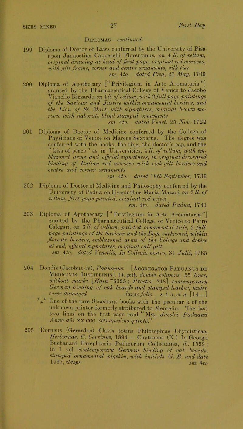 Diplomas—continued. 199 Diploma of Doctor of Laws conferred by the University of Pisa upon Jannoctius Capperelli Florentinus, on 4 ll. of vellum, original drawing at head of first page, original red morocco, ivith gilt frame, corner and centre ornaments, silk ties sm. ito. dated Pisa, 27 May, 1706 200 Diploma of Apothecary [“ Privileginm in Arte Aromataria ”] granted by the Pharmaceutical College of Venice to Jacobo Vianello Kizzardo,o« Ml.of vellum, with 2 full-page paintings of the Saviour and Justice within ornamental borders, and the Lion of St. Mark, loith signatures, oidginal brown mo- rocco w'ith elaborate blind stamped ornaments sm. Mo. dated Venet. 25 Nov. 1722 201 Diploma of Doctor of Medicine conferred by the College of Physicians of Venice on Marcus Sexterus. The degree was conferred with the books, the ring, the doctor’s cap, and the “ kiss of peace ” as in Universities, 4 ll. of vellum, with em- blazoned arms and official signatures, in original decorated binding of Italian red morocco with rich gilt borders and centre and corner ornaments sm. Mo. dated \ ^th September, 1736 202 Diploma of Doctor of Medicine and Philosophy conferred by the University of Padua on Hyacinthus Maria Mazari, on 2 ll. of vellum, first page painted, original red velvet sm. Mo. dated Padua, 1741 203 Diploma of Apothecary [“ Privilegium in Arte Aromataria”] granted by the Pharmaceutical College of Venice to Petro Calegari, on Qll. of vellum, painted ornamental title, 2 full- page paintings of the Saviour and the Doge enthroned, within floreate borders, emblazoned ai'ms of the College and device at end, offiicial signatures, original calf gilt sm. Mo. dated Venetiis, In Collegio nostro, 31 Julii, 1765 204 Dondis (Jacobus de), Paduanus. [Aggregator Paduanus de Medicines Disciplinis], lit. gotfl. double columns, 55 Imes, ivithont marks \IJain *6395 ; Proctor 248], contemporary German binding of oak boards and stamped leather, under cover damaged large folio, s. 1. a. et n. [l4—] *** One of the rare Strasburg books with the peculiar R of the unknown printer formerly attributed to Mentelin. The last two lines on the first ]iage read “ Mq^. Jacobit Paduanu Anno ahi xx.ccc. octuagesimo quinto.” 205 Dorneus (Gerardus) Clavis totius Philosophiae Chymisticae, Ilerbornae, C. Corvinus, 1594 — Chytraeus (N.) In Georgii Buchanani Parephrasin Psalmorura Collectanea, ib. 1592 ; in 1 vol. contemporary German binding of oak boards, stamped ornamental pigskin, with initials G. B. and date clasps sm.9,vo