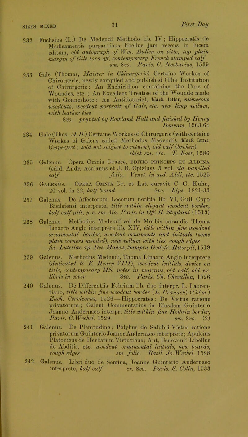 232 Fuchsius (L.) De Medendi Methodo lib. IV; Hippocratis de Medicamentis purgantibus libellus jam receiis in lucem editum, old autograph of Wm. Bullen on title, top plain margin of title torn off, contemporary French stamped calf sm. 8vo. Paris. G. Neobarius, 1539 233 Gale (Thomas, Maister in Chirurgerie) Certaine Workes of Chirurgerie, newly compiled and published (The Institution of Chirurgerie: An Enchiridion containing the Cure of Woundes, etc.; An Excellent Treatise of the Wounde made with Gonneshote: An Antidotarie), tlnrft letter, numerous woodcuts, ivoodcut portrait of Gale, etc. new limp vellum, with leather ties 8vo. prynted by Rowland Hall and finished by Henry Denham, 1563-64 234 Gale (Thos. M.D) Certaine Workes of Chirurgerie (with certaine Workes of Galens called Methodus Medendi), tlaeft letter {imperfect; sold not subject to return), old calf {broken) thick sm. ito. T. East, 1586 235 Galenus. Opera Omnia Graece, EDITIO princeps et Aldina (edid. Andr. Asulanus et J. B. Opizius), 5 vol. old panelled calf folio. Venet. in aed. Aldi, etc. 1525 236 Galenus. Opera Omnia Gr. et Lat. curavit C. G. Kiihn, 20 vol. in 22, half bound 8vo. Lips. 1821-33 237 Galenus. De Affectorum Locorum notitia lib. VI, Guil. Copo Basileiensi interprete, title within elegant woodcut border, half calf gilt, y. e. sm. ito. Paris, in Off. H. Stephani (1513) 238 Galenus. Methodus Medendi vel de Morbis curandis Thoma Linacro Anglo interprete lib. XIV, title within fine woodcut ornamental border, tvoodcut ornaments and initials {some plain comiers mended), new vellum with ties, rough edges fol. Lutetiae ap. Des. Maheu, Sumptu Godefr. Hitorpii, 1519 239 Galenus. Methodus Medendi, Thoma Linacro Anglo interprete {dedicated to K. Henry VIII), ivoodcut initials, device on title, contemporary MS. notes in margins, old calf, old ex- libris in cover 8vo. Paris. Ch. Chevallon, 1526 240 Galenus. De Differentiis Febrium lib. duo interpr. L. Lauren- tiano, title within fine woodcut border {L. Cranach) {Colon.) Euch. Cervicoi'us, 1526 — Hippocrates : De Victus ratione privatorum; Galeni Commentarius in Eiusdem Guinterio Joanne Andernaco interpr. title within fine Holbein border, Paris. C.Wechel. 1529 sm. 8vo. (2) 241 Galenus. De Plenitudine ; Polybus de Salubri Victus ratione privatorum Guinterio Joanne Andernaco interprete; Apuleius Platonicus de Herbarum Virtutibus; Ant. Benevenii Libellus de Abditis, etc. woodcut ornamental initials, neiv boards, rough edges sm. folio. Basil. Jo. Wechel. \b28 242 Galenus. Libri duo de Semina, Joanne Guinterio Andernaco interprete, half calf cr. 8vo. Paris. S. Colin, 1533