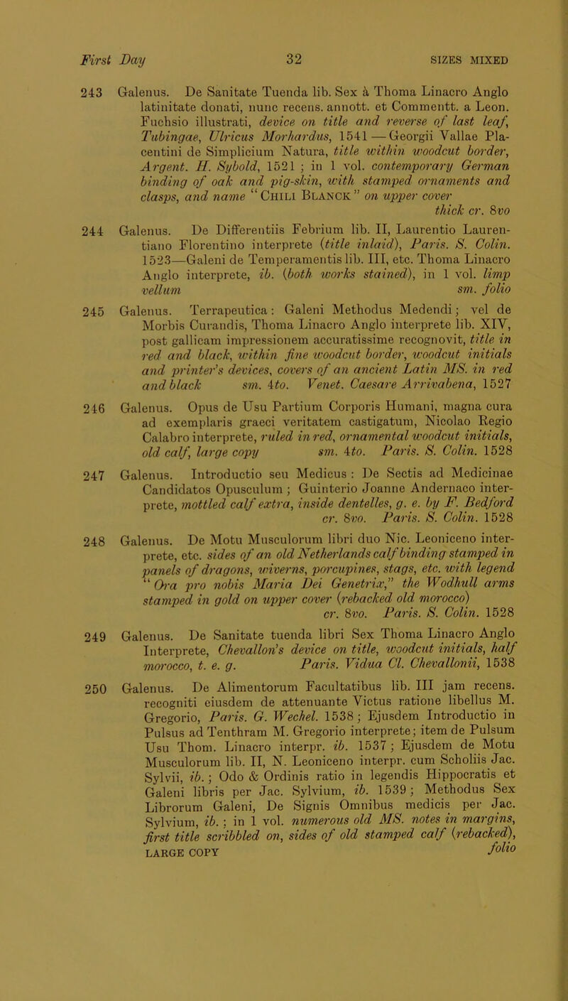243 Galenus. De Sanitate Tuenda lib. Sex k Thoma Linacro Anglo latinitate donati, nunc recens. annott. et Commentt. a Leon. Fuchsio illustrati, device on title o7id reverse of last leaf, Tubingae, Ulricus Moi'hai'dus, 1541—Georgii Vallae Pla- centini de Simplicium Natura, title within woodcut border. Argent. H. Sybold, 1521 ; in 1 vol. contemporary German binding of oak and pigskin, with stamped mmaments and clasps, and name “ Chili Blanck ” on upper cover thick cr. 8vo 244 Galenus. De DifFerentiis Febrium lib. II, Laurentio Lauren- tiano Florentino interprete (title inlaid), Faiis. S. Colin. 1523—Galeni de Temperameiitis lib. Ill, etc. Thoma Linacro Anglo interprete, ib. (both works stained), in 1 vol. limp vellum sm. folio 245 Galenus. Terrapeutica; Galeni Methodus Medendi; vel de Morbis Curandis, Thoma Linacro Anglo interprete lib. XIV, post gallicam impressionem accuratissime recognovit, title in red and black, within fine woodcut border, woodctit initials and printe7'’s devices, cove7's of o7i ancie7it Lathi MS. in red and black sm. Ato. Ve7iet. Caesare Arrivabena, 1527 246 Galenus. Opus de Usu Partium Corporis Humani, magna cura ad exemplaris graeci veritatem castigatum, Nicolao Regio Calabro interprete, ruled hired, 07-name7ital woodcut initials, old calf, large copy sm. Ato. Palis. S. Colin. 1528 247 Galenus. Introductio seu Medicus : De Sectis ad Medicinae Candidates Opusculum ; Guinterio Joanne Andernaco inter- prete, 7nottled calf extra, inside dentelles, g. e. by F. Bedford cr. 8vo. Paris. S. Colin. 1528 248 Galenus. De Motu Musculorum libri duo Nic. Leoniceno inter- prete, etc. sides of an old Netheiiands calf binding stamped in pa7iels of di-agons, wivei-ns, poi'cuphies, stags, etc. with legend “ Oi-a jiro nobis Maiia Dei Genetrix,” the Wodhxill arms stamped in gold 07i upper cover (i-ebacked old morocco) cr. 8vo. Palis. S. Colhi. 1528 249 Galenus. De Sanitate tuenda libri Sex Thoma Linacro Anglo Interprete, Chevallon’s device on title, woodcut initials, half moi’occo, t. e. g. Paiis. Vidua Cl. Chevallonii, 1538 250 Galenus. De Alimentorum Facultatibus lib. Ill jam recens. recogniti eiusdem de attenuante Victus ratione libellus M. Gregorio, Paris. G. Wechel. 1538; Ejusdem Introductio in Pulsus ad Tenthram M. Gregorio interprete; item de Pulsum Usu Thom. Linacro interpr. ib. 1537 ; Ejusdem de Motu Musculorum lib. II, N. Leoniceno interpr. cum Scholiis Jac. Sylvii, ib.; Odo & Ordinis ratio in legendis Hippocratis et Galeni libris per Jac. Sylvium, ib. 1539; Methodus Sex Librorum Galeni, De Signis Omnibus medicis per Jac. Sylvium, ib. '. in 1 vol. numei'ous old MS. notes in mai gins, first title scribbled on, sides of old stamped calf (rebacked), LARGE COPY