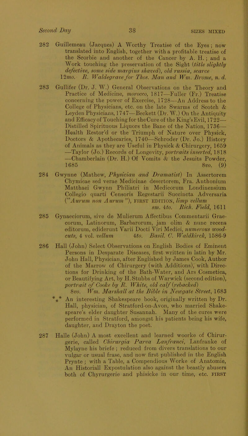 282 Guillemeau (Jacques) A Worthy Treatise of the Eyes; now translated into English, together with a profitable treatise of the Scorbie and another of the Cancer by A. H.; and a Work touching the preservation of the Sight {title slightly defective, some side margins shaved), old 7 tissia, scarce \2mo. R. Waldegrave for Thos. Man and Wm. Brome, n. d. 283 Gullifer (Dr. J. W.) General Observations on the Theory and Practice of Medicine, morocco, 1817—Fuller (Fr.) Treatise concerning the power of Exercise, 1728—An Address to the College of Physicians, etc. on the late Swarms of Scotch & Leyden Physicians, 1747—Beckett (Dr. W.) On the Antiquity and Efficacyof Touching for theCure of the King’sEvil, 1722— Distilled Spirituous Liquors the Bane of the Nation, 1736— Health Restor’d or the Triumph of Nature over Physick, Doctors h Apothecaries, 1740—Schroder (Dr. Jo.) History of Animals as they are Useftd in Physick & Chirurgery, 1659 —Taylor (Jo.) Records of \,owgc,\'\\,^,poi't7-aits inserted, 1818 —Chamberlain (Dr. H.) Of Vomits c'k the Jesuits Powder, 1685 8w. (9) 284 Gwynne (MatheAv, Physician and Di-amatist) In Assertorem Chymicae sed verae Medicinae desertorem, Fra. Anthonium Matthaei Gwynn Philiatri in Medicorum Londinensium Collegio quarti Censoris Regestarii Succincta Adversaria {'fUii-um non xiurum), first edition, limp vellum sm. \to. Rich. Field, 1611 285 Gynaeciorum, sive de Mulierum AfFectibus Commentarii Grae- corum, Latinorum, Barbarorum, jam olim A nunc recens editorum, ediderunt Varii Docti Viri Medici, numerous wood- cuts, 4 vol. vellum ^to. Basil. C. Waldkirck, 1586-9 286 Hall (John) Select Observations on English Bodies of Eminent Persons in Desparate Diseases, first Avritten in latin by Mr. John Hall, Physician, after Englished by James Cook, Author of the Marrow of Chirurgery (with Additions), Avith Direc- tions for Drinking of the Bath-Water, and Ars Cosmetica, or Beautifying Art, by H. Stubbs of WarAvick (second edition), portrait of Cooke by R. White, old calf {rebacked) 8vo. Wm. Mai'shall at the Bible in Newgate Street, 1683 *** An interesting Shakespeare book, originally Avritten by Dr. Hall, physician, of Stratford-on-Avon, Avho married Shake- speare’s elder daughter Susannah. Many of the cures were performed in Stratford, amongst his patients being his wife, daughter, and Drayton the poet. 287 Halle (John) A most excellent and learned Avoorke of Chirur- gerie, called Chirurgia Parva Lanfranci, Lanfranke of Mylayne his briefe ; reduced from divers translations to our vulgar or usual frase, and now first published in the English Prynte; Avith a Table, a Compendious Worke of Anatomie, An Historian Expostulation also against the beastly abusers both of Chyrurgerie and phisicke in our time, etc. FIRST