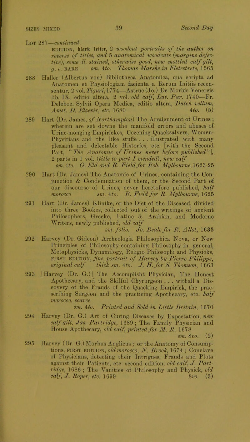 Lot 287—con tinued. EDITION, blarfe Irttrr, 2 tooodcut portraits of the author on reverse of titles, and 5 anatomical woodcuts {margins defec- tive), some ll. stained, otherwise good, new mottled calf gilt, g. e. RARE sm. ito. Thomas Mar she in Fletestrete, 1565 288 Haller (Albertus von) Bibliotheca Anatomica, qua scripta ad Anatoraen et Physiologiani facienta a Rerum Initiis recen- sentur, 2 vol. 7Y^7«r/, 1774—Astruc(Jo.) He Morbis Venereis lib. IX, editio altera, 2 vol. old calf, Lut. Par. 1740—Fr. Heleboe, Sylvii Opera Medica, editio altera, Dutch vellum, Amst. I). Elzevir, etc. 1680 4^o. (5) 289 Hart (Dr. James, of Northampton) The Arraignment of Urines ; wherein are set downe the manifold errors and abuses of Urine-monging Empirickes, Cozening Quacksalvers, AVomen- Physitians and the like stuffe . . . illustrated with many pleasant and delectable Histories, etc. [with the Second Part, The Anatomie of Urines never before puhlished\ 2 parts in 1 vol. {title to part I mended), new calf sm.'^to. G. Eld and R. Field for Rob. Mylbourne, 1623-25 290 Hart (Dr. James) The Anatomie of Urines, containing the Con- junction & Condemnation of them, or the Second Part of our discourse of Urines, never heretofore published, half moi'occo sm. ito. R. Field for R. Mylbourne, 1625 291 Hart (Dr. James) Klinike, or the Diet of the Diseased, divided into three Bookes, collected out of the writings of ancient Philosophers, Greeke, Latine & Arabian, and Moderne AVriters, newly published, old calf sm. folio. Jo. Beale for R. Allot, 1633 292 Harvey (Dr. Gideon) Archeologia Philosophica Nova, or New Principles of Philosophy containing Philosophy in general, Metaphysicks, Dynamilogy, Religio Philosophi and Physicks, FIRST EDITION, fine portrait of Harvey by Pierre Philijype, original calf thick sm. ito. J. H. for S. Thomson, 293 [Harvey (Dr. G.)] The Accomplisht Physician, The Honest Apothecary, and the Skilful Chyrurgeon . . . withall a Dis- covery of the Frauds of the Quacking Empirick, the prac- scribing Surgeon and the practicing Apothecary, etc. half morocco, scarce sm. \to. Printed and Sold in Little Britain, 1670 294 Harvey (Dr. G.) Art of Curing Diseases by Expectation, new calf gilt, Jas. Partridge, 1689 ; The Family Physician and House Apothecary, old calf, printed for M. R. 1678 sm. 8vo. (2) 295 Harvey (Dr. G.) Morbus Anglicus ; or the Anatomy of Consump- tions, FIRST EDITION, oldmorocco, N. Brook, 1674 ; Conclave of Physicians, detecting their Intrigues, Frauds and Plots against their Patients, etc. second edition, old calf, J. Part- ridge, 1686 ; The A^anities of Philosophy and Physick, old calf, J. Roper, etc. 1699 8vo. (3)