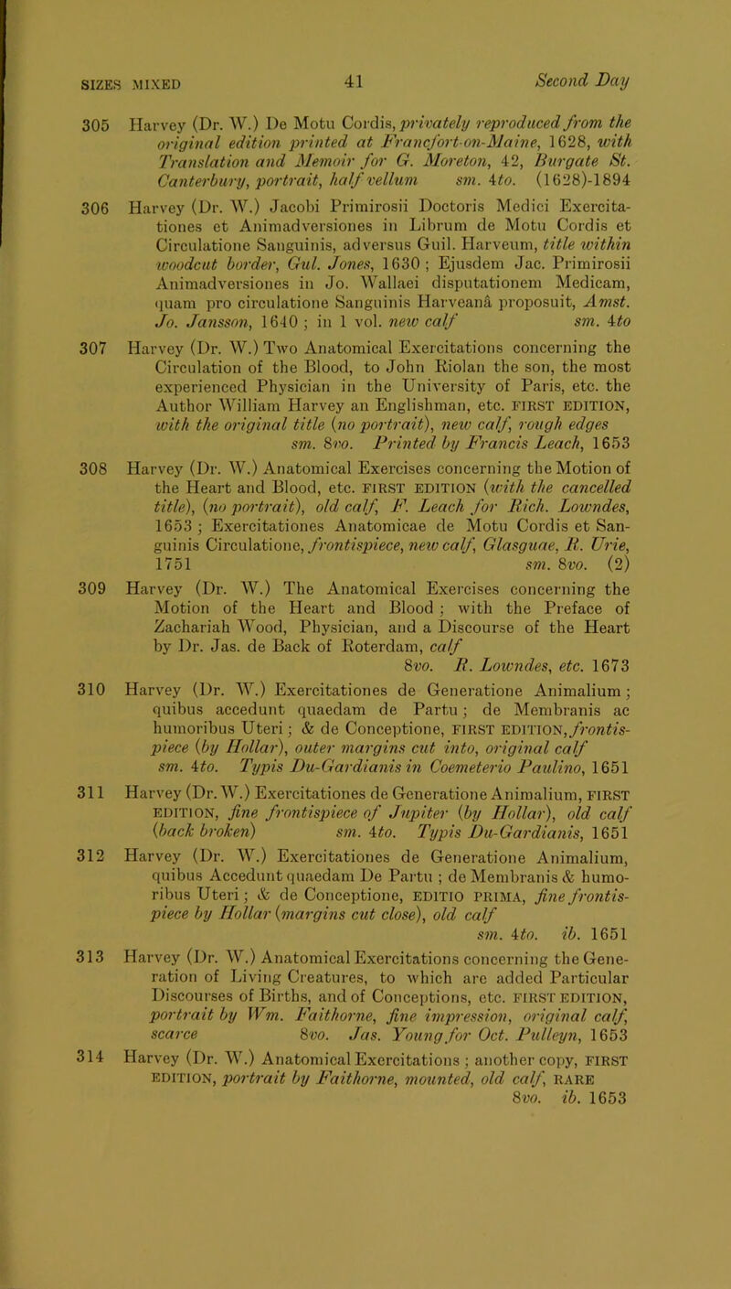 305 Harvey (Dr. W.) l)e Motu Covd\&, privately reproduced from the original edition printed at Francfort on-Maine, 1628, with Translation and Memoir for G. Moreton, 42, Burgate St. Canterbury, portrait, half velhim sm. Mo. (1628)-1894 306 Harvey (Dr. W.) Jacobi Primirosii Doctoris Medici Exercita- tioiies et Animadversiones in Librum de Motu Cordis et Circulatione Sanguinis, ad versus Guil. Harveum, title within woodcut border, Gul. Jones, 1630; Ejusdem Jac. Primirosii Animadversiones in Jo. Wallaei disputationem Medieam, cpiam pro circulatione Sanguinis Hai-veana proposuit, Amst. Jo. Jansson, 1640 ; in 1 vol. new calf sm. 4to 307 Harvey (Dr. W.) Two Anatomical Exercitations concerning the Circulation of the Blood, to John Riolan the son, the most experienced Physician in the University of Paris, etc. the Author William Harvey an Englishman, etc. FIRST EDITION, with the original title {no portrait), new calf, rough edges sm. Svo. Printed by Francis Leach, 1653 308 Harvey (Dr. W.) Anatomical Exercises concerning the Motion of the Heart and Blood, etc. first edition {with the cancelled title), {no portrait), old calf, F. Leach for Rich. Lowndes, 1653 ; Exercitationes Anatomicae de Motu Cordis et San- guinis 0\vc\\\&tio\\Q,frontis2iiece,neivcalf, Glasguae, R. Urie, 1751 sm. 8vo. (2) 309 Harvey (Dr. W.) The Anatomical Exercises concerning the Motion of the Heart and Blood ; with the Preface of Zachariah Wood, Physician, and a Discourse of the Heart by Dr. Jas. de Back of Roterdam, calf 8vo. R. Lowndes, etc. 1673 310 Harvey (Dr. W.) Exercitationes de Generatione Animalium; quibus accedunt quaedam de Partu; de Membranis ac humoribus Uteri; & de Conceptione, FIRST edition, piece {by Hollar), outer margins cut into, original calf sm. 4to. Typis Du-Gardianis in Coemeterio Paulino, 1651 311 Harvey (Dr. W.) Exercitationes de Generatione Animalium, FIRST edition, fine frontispiece of Jupiter {by Hollar), old calf {back broken) sm. 4to. Typis Du-Gardianis, \8f>\ 312 Harvey (Dr. W.) Exercitationes de Generatione Animalium, quibus Accedunt quaedam De Partu ; de Membranis & humo- ribus Uteri; & de Conceptione, EDlTiO PRIMA, fine frontis- piece by Hollar {margins cut close), old calf sm. ito. ib. 1651 313 Harvey (Dr. W.) Anatomical Exercitations concerning the Gene- ration of Living Creatures, to which are added Particular Discourses of Births, and of Conceptions, etc. first edition, portrait by Wm. Faithorne, fine impression, original calf, scarce 8vo. Jas. Young for Oct. Pulleyn, 1653 314 Harvey (Dr. W.) Anatomical Exercitations ; another copy, FIRST edition, portrait by Faithorne, mounted, old calf, rare 8m ib. 1653