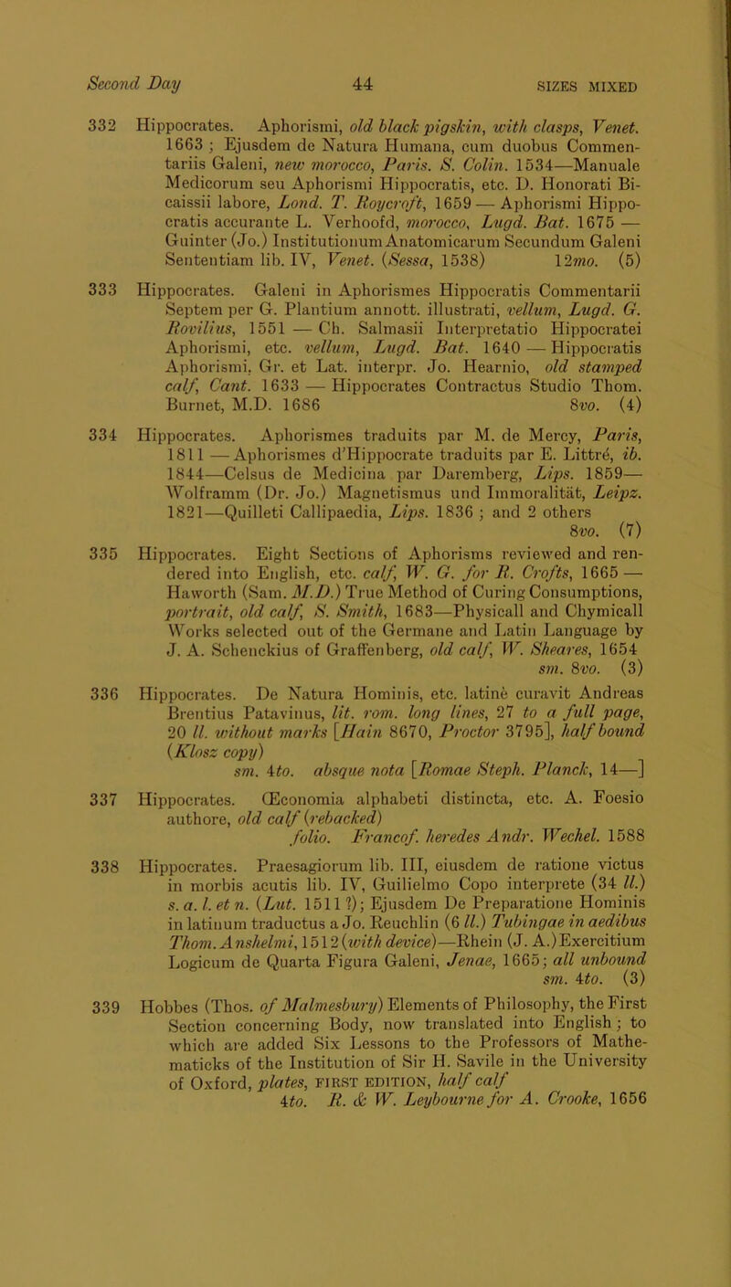 332 Hippocrates. Aphorismi, old black pigskin, with clasps, Venet. 1663 ; Ejusdem de Natura Humana, cum duobus Commen- tariis Galeiii, new morocco, Paris. S. Colin. 1534—Manuale Medicorum seu Aphorismi Hippocratis, etc. D. Honorati Bi- caissii labore, Lond. T. Roycroft, 1659 — AphorLsmi Hippo- cratis accurante L. Verhoofd, morocco, Lugd. Bat. 1675 — Guinter (Jo.) Institutionum Anatomicarum Secundum Galeni Sententiam lib. IV, Venet. {Sessa, 1538) \2mo. (5) 333 Hippocrates. Galeni in Aphorismes Hippocratis Commentarii Septem per G. Plantium annott. illustrati, vellum, Lugd. G. Rovilius, 1551 — Ch. Salmasii Iiiterpretatio Hippocratei Aphorismi, etc. vellum, Lugd. Bat. 1640 —Hippocratis Aphorismi, Gr. et Lat. interpr. Jo. Hearnio, old stamped calf. Cant. 1633 — Hippocrates Contractus Studio Thom. Burnet, M.D. 1686 %vo. (4) 334 Hippocrates. Aphorismes traduits par M. de Mercy, Paris, 1811 —Aphorismes d’Hippocrate traduits par E. Littrti, ib. 1844—Celsus de Medicina par Daremberg, Lips. 1859— Wolframm (Dr. Jo.) Magnetismus und Immoralitiit, Leipz. 1821—Quilleti Callipaedia, Lips. 1836 ; and 2 others 8w. (7) 335 Hippocrates. Eight Sections of Aphorisms reviewed and ren- dered into English, etc. calf, W. G. for R. Crofts, 1665 — Haworth (Sam. M.D.) True Method of Curing Consumptions, portrait, old calf, S. Smith, 1683—Physical! and Chymicall Works selected out of the Germane and Latin Language by J. A. Schenckius of Graffenberg, old calf, W. Sheares, 1654 sm. 8vo. (3) 336 Hippocrates. De Natura Hominis, etc. latine curavit Andreas Brentius Patavinus, lit. rom. long lines, 27 to a full page, 20 ll. without marks \Hain 8670, Proctor 3795], half bound {Klosz copy) sm. ito. absque nota \Romae Steph. Planck, 14—] 337 Hippocrates. CEconomia alphabeti distincta, etc. A. Foesio authore, old calf {rebacked) folio. Francof. heredes Andr. Wechel. 1588 338 Hippocrates. Praesagiorum lib. Ill, eiusdem de ratione victus in morbis acutis lib. IV, Guilielmo Copo interprete (34 ll.) s. a. 1. et 71. {Ltit. 1511 ?); Ejusdem De Preparatione Hominis in latinum traductus a Jo. Reuchlin (6 ll.) Tubingae hi aedibus Thom. Anslielmi, \b\2{7cith device)—Rhein (J. A.)Exercitium Logicum de Quarta Figura Galeni, Jenae, 1665; all unbound sm. ^to. (3) 339 Hobbes (Tbos. of Malmesbur7j) Elements of Philosophy, the First Section concerning Body, now translated into English ; to which are added Six Lessons to the Professors of Mathe- maticks of the Institution of Sir H. Savile in the University of Oxford, plates, first edition, half calf ito. R. c& f'V. Jjeybourne for A. Crooke, 1656