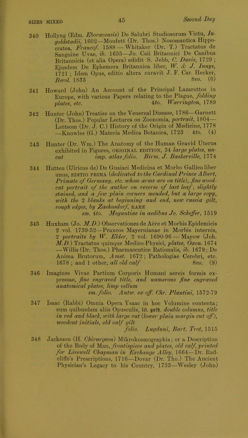 340 Hollyng (Edm. Eboracensis) De Salubri Studiosorum Victu, In- goldstadii, 1602—Moufett (Dr. Thos.) Nosomantica Hippo- cratea, Franco/. 1588 — Whitaker (Dr. T.) Tractatus de Sanguine Uvae, ib. 1655—Jo. Caii Britannici De Canibus Britannicis (et alia Opera) edidit S. Jebb, C. Davis, 1729 ; Ejusdem De Ephemera Britannica liber, W. & J. Innys, 1721 ; Idem Opus, editio altera curavit J. F. Car. Hecker, Berol. 1833 8w. (6) 341 Howard (John) An Account of the Principal Lazarettos in Europe, with various Papers relating to the Plague, folding plates, etc. ^to. Warrington, 1789 342 Hunter (John) Treatise on the Venereal Disease, 1786—Garnett (Dr. Thos.) Popular Lectures on Zoonomia, portrait, 1804— Lettsom (Dr. J. C.) History of the Origin of Medicine, 1778 —Knowles (G.) Materia Medica Botanica, 1723 ito. (4) 343 Hunter (Dr. Wm.) The Anatomy of the Human Gravid Uterus exhibited in Figures, original edition, 34 large plates, un- cut imp. atlas folio. Birm. J. Baskerville, 1774 344 Hutten (Ulricus de) De Guaiaci Medicina et Morbo Gallico liber unus, EDITIO PRIMA {dedicated to the Cardinal Prince Albert, Primate of Germany, etc. whose arms are on title), fine wood- cut portrait of the author on reverse of last leaf-, slightly stained, and a few plain corners mended, but a large copy, with the 2 blanks at beginning and end, new russia gilt, rough edges, by Zaehnsdorf rare sm. ito. Moguntiae in aedibus Jo. Scheffer, 1519 345 Huxham (Jo. M.D.) Observationes de Aere et Morbis Epidemicis 2 vol. 1739-52—Praxeos Mayernianae in Morbis internis, 2 portraits by W. Elder, 2 vol. 1690-96 — Mayow (Job. M.D.) Tractatus quinque Medico-Physici, plates, Oxon. 1674 —Willis (Dr. Thos.) Pharmaceutice Rationalis, ib. 1679; De Anima Brutorum, Amst. 1672; Pathologiae Cerebri, etc. 1678 ; and 1 other, all old calf 8vo. (9) 346 Imagines Vivae Partium Corporis Humani aereis formis ex- pressae, fine engraved title, and numerous fine engraved anatomical plates, limp vellum sm. folio. Antw. ex off. Chr. Plantini, 1572-79 347 Isaac (Rabbi) Omnia Opera Ysaac in hoc Volumine contenta; cum quibusdam aliis Opusculis, lit. gotf). double columns, title in red and black, with large cut {lower plain margin cut off), woodcut initials, old calf gilt folio. Lugduni, Bart. Trot, 1515 348 Jackeson (H. Chirurgeon) Mikrokosmographia; or a Description of the Body of Man, frontispiece and plates, old calf, printed foi- Livewell Chapman in Exchange Alley, 1664—Dr. Kad- cliffe’s Prescriptions, 1716—Dovar (Dr. Tho.) The Ancient Physician’s Legacy to his Country, 1733—Wesley (John)