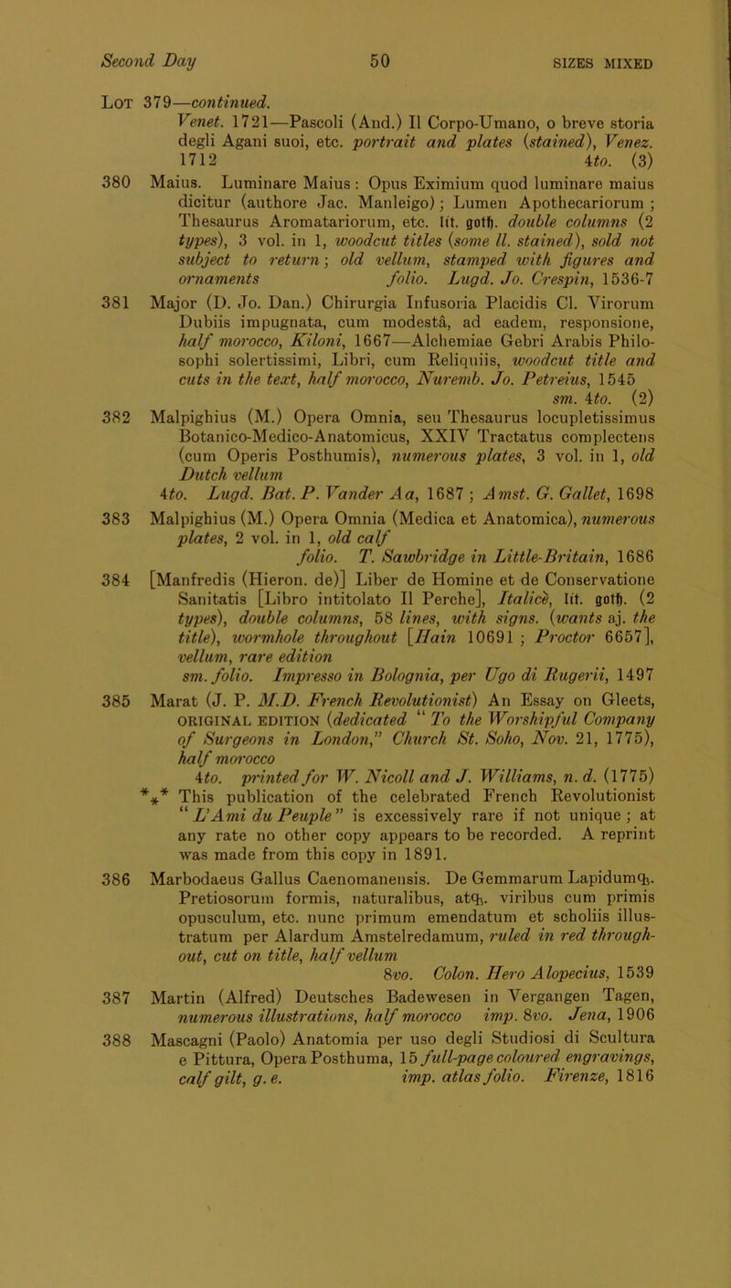 Lot 379—continued. Venet. 1721—Pascoli (And.) II Corpo-Umano, o breve storia degli Agani suoi, etc. portrait and plates {stained), Venez. 1712 Uo. (3) 380 Mains. Lutninare Mains : Opus Eximium quod luminare mains dicitur (anthore Jac. Manleigo); Lumen Apothecariorum ; Thesaurus Aromatariornm, etc. lit. gotf). double columns (2 types), 3 vol. in 1, woodcut titles {some ll. stained), sold not subject to return; old vellum, stamped with jigures and oi’naments folio. Lugd. Jo. Cresphi, 1536-7 381 Major (I). Jo. Dan.) Chirurgia Infusoria Placidis Cl. Virorum Dubiis impugnata, cum modestfi, ad eadem, responsione, half morocco, Kiloni, 1667—Alcliemiae Gebri Arabis Philo- sophi solertissimi, Libri, cum Reliquiis, woodcut title and cuts in the text, half mwocco, Nuremb. Jo. Petreius, 1545 sm. \to. (2) 382 Malpighius (M.) Opera Omnia, sen Thesaurus locupletissimus Botanico-Medico-Anatomicus, XXIV Tractatus complectens (cum Operis Posthumis), numerous plates, 3 vol. in 1, old Dutch vellum A:to. Lugd. Bat. P. Vander Aa, 1687 ; Amst. G. Gallet, 1698 383 Malpighius (M.) Opera Omnia (Medica et Anatomica), numerous plates, 2 vol. in 1, old calf folio. T. Sawhridge in Little-Britain, 1686 384 [Manfredis (Hieron. de)] Liber de Homine et de Conservatione Sanitatis [Libro intitolato II Perche], Italic^, lit. gotf). (2 types), double columns, 58 lines, with signs, {wants aj. the title), wormhole throughout \_Hain 10691 ; Proctor 6657], vellum, rare edition sm. folio. Impresso in Bolognia, per Ugo di Itugerii, 1497 385 Marat (J. P. M.D. French Revolutionist) An Essay on Gleets, ORIGINAL EDITION {dedicated “ To the Worshipful Company of Surgeons in London,” Church St. Soho, Nov. 21, 1775), half morocco ito. printed for W. Nicoll and J. Williams, n. d. (1775) *** This publication of the celebrated French Revolutionist  L’Ami du Peuple” is excessively rare if not unique; at any rate no other copy appears to be recorded. A reprint was made from this copy in 1891. 386 Marbodaeus Gallus Caenomaneusis. De Gemmarum Lapidumqi. Pretiosorum formis, naturalibus, atq^. viribus cum primis opusculum, etc. nunc primum emendatum et scholiis illus- tratum per Alardum Amstelredamum, ruled in red through- out, cut on title, half velhim 8vo. Colon. Hero Alopecius, 1539 387 Martin (Alfred) Deutsches Badewesen in Vergangen Tagen, numerous illustrations, half morocco imp. 8vo. Jena, 1906 388 Mascagni (Paolo) Anatomia per uso degli Studiosi di Scultura e Pittura, Opera Posthuma, \b full-page coloured engravings, calf gilt, g.e. imp. atlas folio. Firenze, \8\Q